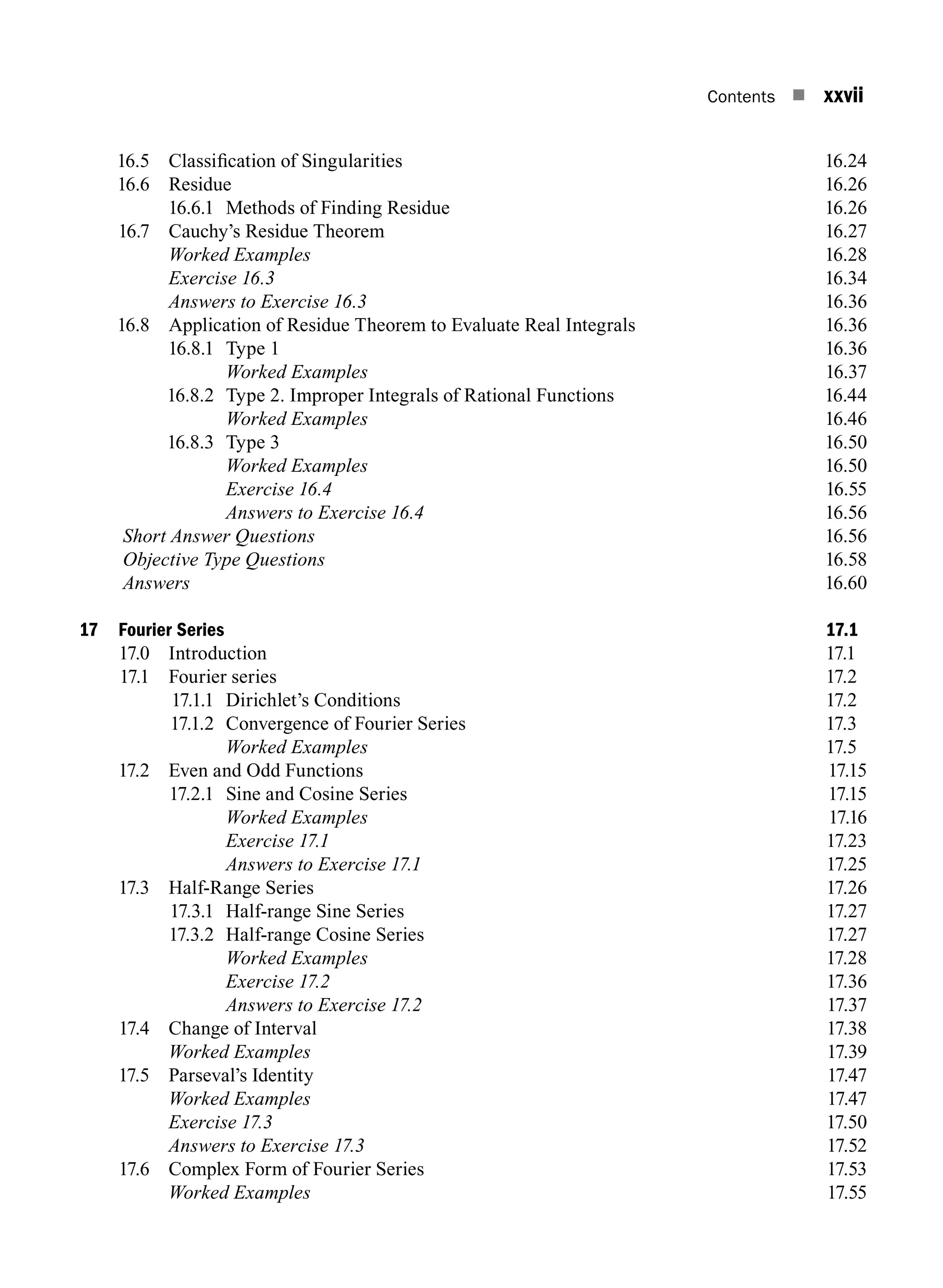 Contents n xxvii
16.5 Classification of Singularities 16.24
16.6 Residue 16.26
16.6.1 Methods of Finding Residue 16.26
16.7 Cauchy’s Residue Theorem 16.27
		 Worked Examples16.28
		 Exercise 16.316.34
		 Answers to Exercise 16.316.36
16.8 Application of Residue Theorem to Evaluate Real Integrals 16.36
16.8.1 Type 1 16.36
		 Worked Examples16.37
16.8.2 Type 2. Improper Integrals of Rational Functions 16.44
		 Worked Examples16.46
16.8.3 Type 3 16.50
		 Worked Examples16.50
		 Exercise 16.416.55
		 Answers to Exercise 16.416.56
Short Answer Questions16.56
Objective Type Questions16.58
Answers16.60
17 Fourier Series 17.1
17.0 Introduction 17.1
17.1 Fourier series 17.2
17.1.1 Dirichlet’s Conditions 17.2
17.1.2 Convergence of Fourier Series 17.3
		 Worked Examples 17.5
17.2 Even and Odd Functions 17.15
17.2.1 Sine and Cosine Series 17.15
		 Worked Examples17.16
		 Exercise 17.117.23
		 Answers to Exercise 17.117.25
17.3 Half-Range Series 17.26
17.3.1 Half-range Sine Series 17.27
17.3.2 Half-range cosine series17.27
		 Worked Examples17.28
		 Exercise 17.217.36
		 Answers to Exercise 17.217.37
17.4 Change of Interval 17.38
		 Worked Examples17.39
17.5 Parseval’s Identity 17.47
		 Worked Examples17.47
		 Exercise 17.317.50
		 Answers to Exercise 17.317.52
17.6 Complex Form of Fourier Series 17.53
		 Worked Examples17.55
A01_ENGINEERING_MATHEMATICS-I _FM - (Reprint).indd 27 3/2/2017 6:17:56 PM
 