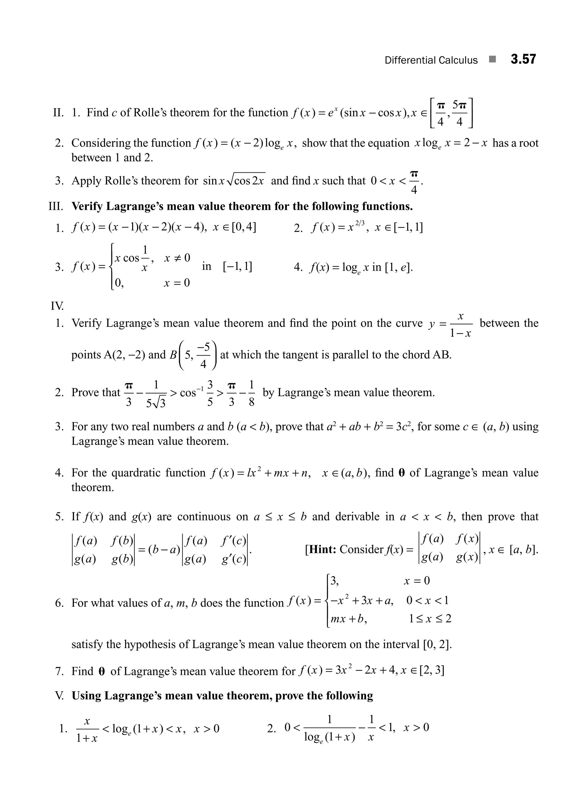 Differential Calculus ■ 3.57
II. 1. Find c of Rolle’s theorem for the function f x e x x x
x
( ) (sin cos ), ,
= − ∈
⎡
⎣
⎢
⎤
⎦
⎥
p p
4
5
4
2. Considering the function f x x x
e
( ) ( )log ,
= − 2 show that the equation x x
e
log x = −
2 has a root
between 1 and 2.
3. Apply Rolle’s theorem for sin cos
x x
2 and ﬁnd x such that 0
4
 
x
p
.
III. Verify Lagrange’s mean value theorem for the following functions.
1. f x x x x x
( ) ( )( )( ), [ , ]
= − − − ∈
1 2 4 0 4 2. f x x x
( ) , [ , ]
= ∈ −
2 3
1 1
3. f x
x
x
x
x
( )
cos ,
,
[ , ]
=
≠
=
⎧
⎨
⎪
⎩
⎪
−
1
0
0 0
1 1
in 4. f(x) = loge
x in [1, e].
IV.
1. Verify Lagrange’s mean value theorem and ﬁnd the point on the curve y
x
x
=
−
1
between the
points A(2, −2) and B 5
5
4
,
−
⎛
⎝
⎜
⎞
⎠
⎟ at which the tangent is parallel to the chord AB.
2. Prove that
p p
3
1
5 3
3
5 3
1
8
1
−  −
−
 cos by Lagrange’s mean value theorem.
3. For any two real numbers a and b (a  b), prove that a2
+ ab + b2
= 3c2
, for some c ∈ (a, b) using
Lagrange’s mean value theorem.
4. For the quardratic function f ( ) , ( , )
x lx mx n x a b
= + + ∈
2
, ﬁnd u of Lagrange’s mean value
theorem.
5. If f(x) and g(x) are continuous on a ≤ x ≤ b and derivable in a  x  b, then prove that
f a f b
g a g b
b a
f a f c
g a g c
( ) ( )
( ) ( )
( )
( ) ( )
( ) ( )
= −
′
′
. [Hint: Consider f(x) =
f a f x
g a g x
( ) ( )
( ) ( )
, x ∈ [a, b].
6. For what values of a, m, b does the function f x x x a
( ,
)
,
,
=
=
+ +  
+ ≤ ≤
⎧
⎨
⎪
⎩
⎪
3 0
3 0 1
1 2
2
x
x
mx b x
−
satisfy the hypothesis of Lagrange’s mean value theorem on the interval [0, 2].
7. Find u of Lagrange’s mean value theorem for f x x x x
( ) , [ , ]
= − + ∈
3 2 4 2 3
2
V. Using Lagrange’s mean value theorem, prove the following
1.
x
x
x x x
e
1
1 0
+
 +  
log ( ) , 2. 0
1
1
1
1 0

+
−  
log ( )
,
e x x
x
M03_ENGINEERING_MATHEMATICS-I _CH03_Part B.indd 57 5/19/2016 1:09:09 PM
 