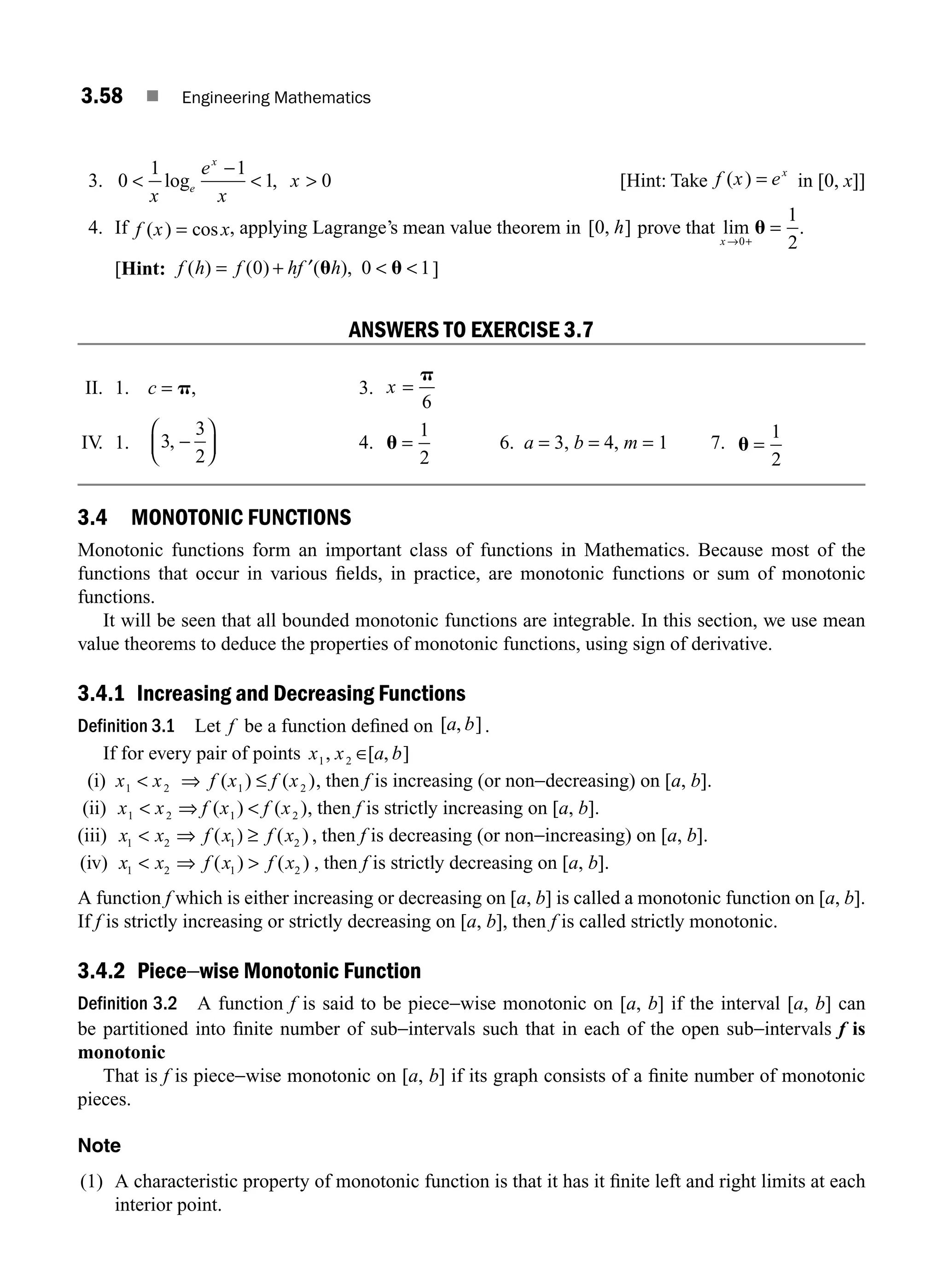 3.58 ■ Engineering Mathematics
3. 0
1 1
1 0

−
 
x
e
x
x
e
x
log , [Hint: Take f x ex
( ) = in [0, x]]
4. If f x x
( ) cos
= , applying Lagrange’s mean value theorem in [ , ]
0 h prove that lim
x → +
=
0
1
2
u .
[Hint: f h f hf h
( ) ( ) ( ),
= + ′  
0 0 1
u u ]
ANSWERS TO EXERCISE 3.7
II. 1. c = p, 3. x =
p
6
IV
. 1. 3
3
2
, −
⎛
⎝
⎜
⎞
⎠
⎟ 4. u =
1
2
6. a = 3, b = 4, m = 1 7. u =
1
2
3.4 MONOTONIC FUNCTIONS
Monotonic functions form an important class of functions in Mathematics. Because most of the
functions that occur in various ﬁelds, in practice, are monotonic functions or sum of monotonic
functions.
It will be seen that all bounded monotonic functions are integrable. In this section, we use mean
value theorems to deduce the properties of monotonic functions, using sign of derivative.
3.4.1 Increasing and Decreasing Functions
Definition 3.1 Let f be a function deﬁned on [ , ]
a b .
If for every pair of points x x a b
1 2
, [ , ]
∈
(i) x x f x f x
1 2 1 2
 ⇒ ≤
( ) ( ), then f is increasing (or non−decreasing) on [a, b].
(ii) x x f x f x
1 2 1 2
 
⇒ ( ) ( ), then f is strictly increasing on [a, b].
(iii) x x f x f x
1 2 1 2
 ⇒ ( ( )
) ≥ , then f is decreasing (or non−increasing) on [a, b].
(iv) x x f x f x
1 2 1 2
 ⇒ 
( ) ( ) , then f is strictly decreasing on [a, b].
A function f which is either increasing or decreasing on [a, b] is called a monotonic function on [a, b].
If f is strictly increasing or strictly decreasing on [a, b], then f is called strictly monotonic.
3.4.2 Piece−wise Monotonic Function
Definition 3.2 A function f is said to be piece−wise monotonic on [a, b] if the interval [a, b] can
be partitioned into ﬁnite number of sub−intervals such that in each of the open sub−intervals f is
monotonic
That is f is piece−wise monotonic on [a, b] if its graph consists of a ﬁnite number of monotonic
pieces.
Note
(1) A characteristic property of monotonic function is that it has it ﬁnite left and right limits at each
interior point.
M03_ENGINEERING_MATHEMATICS-I _CH03_Part B.indd 58 5/19/2016 1:09:12 PM
 