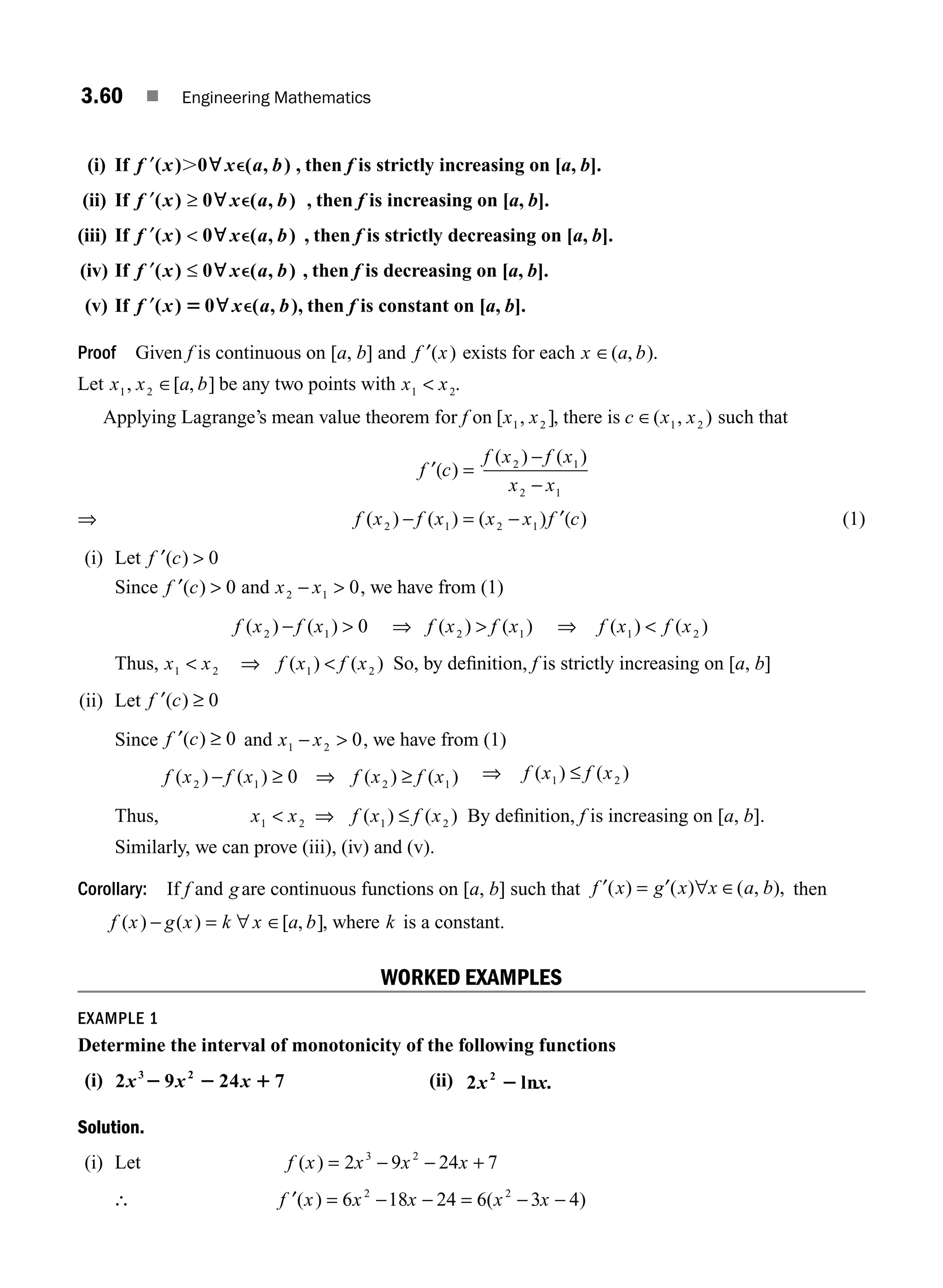 3.60 ■ Engineering Mathematics
(i) If ′
f x x a b
( ) 0 ( , )
. ; e , then f is strictly increasing on [a, b].
(ii) If ′ ≥
f x x a b
( ) 0 ( , )
; e , then f is increasing on [a, b].
(iii) If ′ 
f x x a b
( ) 0 ( , )
; e , then f is strictly decreasing on [a, b].
(iv) If ′ ≤
f x x a b
( ) 0 ( , )
; e , then f is decreasing on [a, b].
(v) If ′
f x x a b
( ) 0 ( , )
5 ; e , then f is constant on [a, b].
Proof Given f is continuous on [a, b] and f x
′( ) exists for each x a b
∈( , ).
Let x x a b
1 2
, [ , ]
∈ be any two points with x x
1 2
 .
Applying Lagrange’s mean value theorem for f on [ , ]
x x
1 2 , there is c x x
∈( , )
1 2 such that
f c
f x f x
x x
′( )
( ) ( )
=
−
−
2 1
2 1
⇒ f x f x x x f c
( ) ( ) ( ) )
2 1 2 1
− = − ′( (1)
(i) Let ′ 
f c
( ) 0
Since ′ 
f c
( ) 0 and x x
2 1 0
−  , we have from (1)
f x f x
( ) ( )
2 1 0
−  ⇒ 
f x f x
( ) ( )
2 1 ⇒ f x f x
( ) ( )
1 2

Thus, x x
1 2
 ⇒ 
f x f x
( ) ( )
1 2 So, by deﬁnition, f is strictly increasing on [a, b]
(ii) Let ′ ≥
f c
( ) 0
Since ′ ≥
f c
( ) 0 and x x
1 2 0
−  , we have from (1)
f x f x f x f x
( ) ( ) ( ) ( )
2 1 2 1
0
− ≥ ⇒ ≥ ⇒ f x f x
( ) ( )
1 2
≤
Thus, x x f x f x
1 2 1 2
 ⇒ ≤
( ) ( ) By deﬁnition, f is increasing on [a, b].
Similarly, we can prove (iii), (iv) and (v).
Corollary: If f and gare continuous functions on [a, b] such that f x g x x a b
′ ′
( ) ( ) ( , ),
= ∀ ∈ then
f x g x k x a b
( ) ( ) [ , ]
− = ∀ ∈ , where k is a constant.
WORKED EXAMPLES
EXAMPLE 1
Determine the interval of monotonicity of the following functions
(i) 2 9 24 7
3 2
x x x
2 2 1 (ii) 2 ln
2
x x.
2
Solution.
(i) Let f x x x x
( ) = − − +
2 9 24 7
3 2
∴ ′ = − − = − −
f x x x x x
( ) ( )
6 18 24 6 3 4
2 2
M03_ENGINEERING_MATHEMATICS-I _CH03_Part B.indd 60 5/19/2016 1:09:24 PM
 