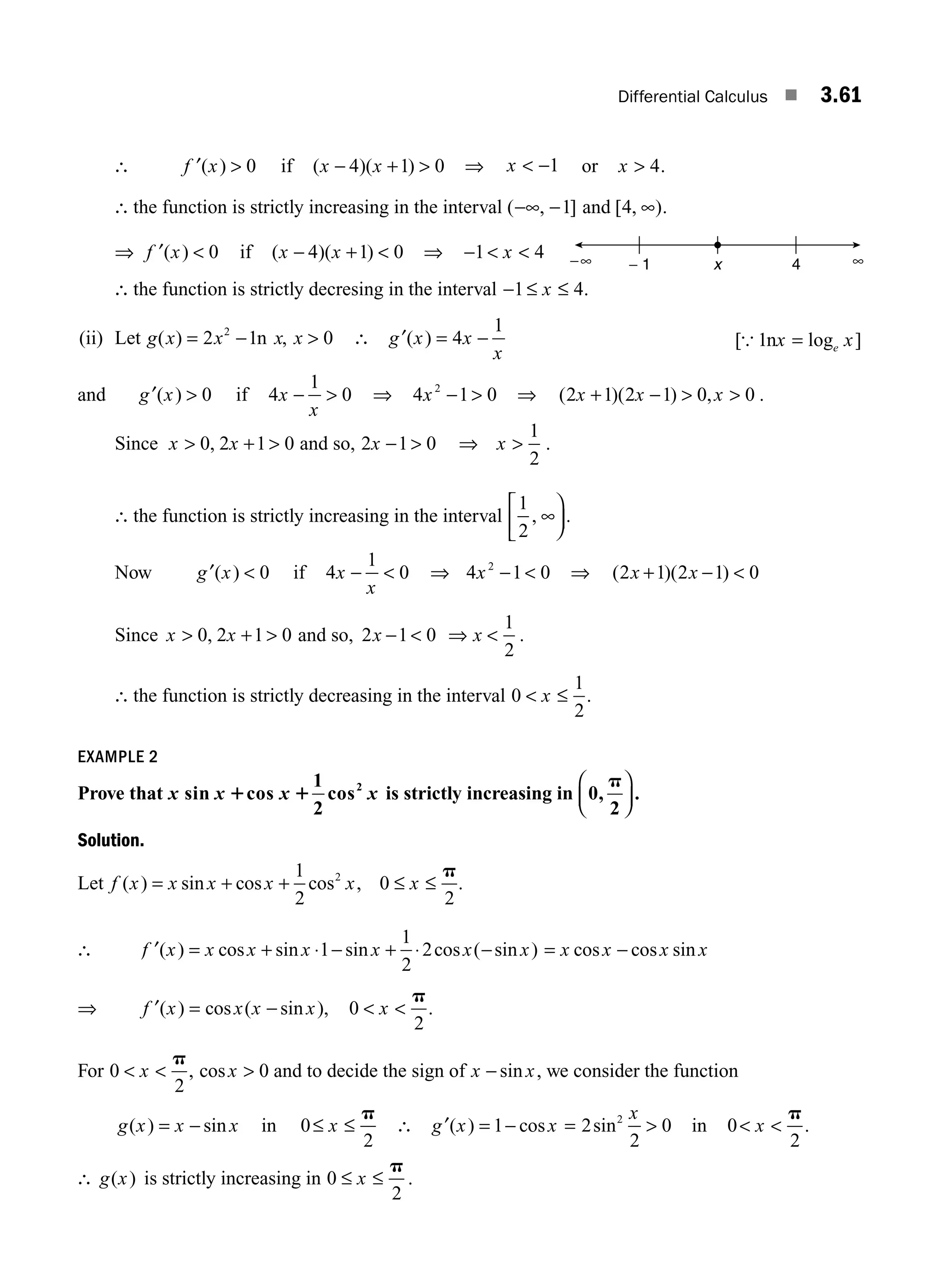 Differential Calculus ■ 3.61
∴ ′ 
f x
( ) 0 if ( )( )
x x
− + 
4 1 0 ⇒ x  −1 or x  4.
∴ the function is strictly increasing in the interval ( , ]
−∞ −1 and [ , )
4 ∞ .
⇒ ′ 
f x
( ) 0 if ( )( )
x x
− + 
4 1 0 ⇒ −  
1 4
x
∴ the function is strictly decresing in the interval − ≤ ≤
1 4
x .
(ii) Let g x x x x
( ) ,
= − 
2 1 0
2
n ∴ ′ = −
g x x
x
( ) 4
1
[ log ]
{ 1nx x
e
=
and ′ 
g x
( ) 0 if 4
1
0
x
x
−  ⇒ 4 1 0
2
x −  ⇒ ( )( ) ,
2 1 2 1 0 0
x x x
+ −   .
Since x x
 + 
0 2 1 0
, and so, 2 1 0
x −  ⇒ 
x
1
2
.
∴ the function is strictly increasing in the interval
1
2
, ∞
⎡
⎣
⎢
⎞
⎠
⎟ .
Now ′
g x
( )  0 if 4
1
0
x
x
−  ⇒ 4 1 0
2
x −  ⇒ ( )( )
2 1 2 1 0
x x
+ − 
Since x x
 + 
0 2 1 0
, and so, 2 1 0
x −  ⇒ 
x
1
2
.
∴ the function is strictly decreasing in the interval 0
1
2
 ≤
x .
EXAMPLE 2
Prove that x x x x
sin cos
1
2
cos2
1 1 is strictly increasing in 0,
2
p
⎛
⎝
⎜
⎞
⎠
⎟ .
Solution.
Let f x x x x x x
( ) sin cos cos ,
= + + ≤ ≤
1
2
0
2
2 p
.
∴ ′ = + ⋅ − + ⋅ −
f x x x x x x x
( ) cos sin sin cos ( sin )
1
1
2
2 = −
x x x x
cos cos sin
⇒ f x x x x
′( ) cos ( sin )
= − , 0
2
 
x
p
.
For 0
2
 
x
p
, cosx  0 and to decide the sign of x x
− sin , we consider the function
g x x x
( ) sin
= − in 0
2
≤ ≤
x
p
∴ ′ = −
g x x
( ) cos
1 = 2
2
0
2
sin
x
 in 0
2
 
x
p
.
∴ g x
( ) is strictly increasing in 0
2
≤ ≤
x
p
.
− 1 4 ∞
−∞ x
M03_ENGINEERING_MATHEMATICS-I _CH03_Part B.indd 61 5/19/2016 1:09:34 PM
 
