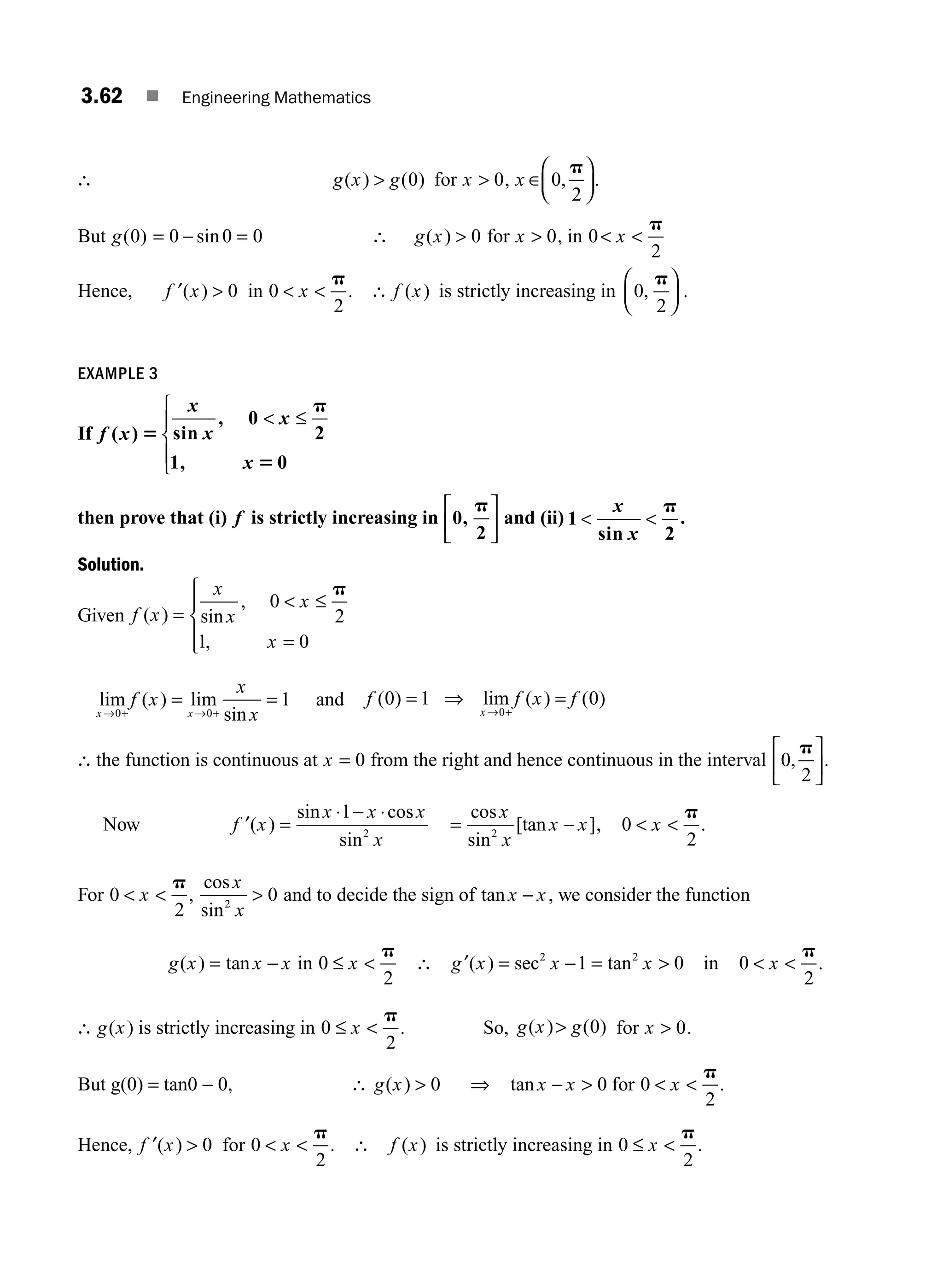 3.62 ■ Engineering Mathematics
∴ g x g
( ) ( )
 0 for x  0, x ∈
⎛
⎝
⎜
⎞
⎠
⎟
0
2
,
p
.
But g( ) sin
0 0 0 0
= − = ∴ g x
( )  0 for x  0, in 0
2
 
x
p
Hence, ′ 
f x
( ) 0 in 0
2
 
x
p
. ∴ f x
( ) is strictly increasing in 0
2
,
p
⎛
⎝
⎜
⎞
⎠
⎟ .
EXAMPLE 3
If f x
x
x
x
x
( ) sin
, 0
2
1, 0
5
p
5
 ≤
⎧
⎨
⎪
⎩
⎪
then prove that (i) f is strictly increasing in 0,
2
p
⎡
⎣
⎢
⎤
⎦
⎥ and (ii) 1
sin 2
 
x
x
p
.
Solution.
Given f x
x
x
x
x
( ) sin
,
,
=
 ≤
=
⎧
⎨
⎪
⎩
⎪
0
2
1 0
p
lim ( ) lim
sin
x x
f x
x
x
→ + → +
= =
0 0
1 and f f x f
x
( ) lim ( ) ( )
0 1 0
0
= ⇒ =
→ +
∴ the function is continuous at x = 0 from the right and hence continuous in the interval 0
2
,
p
⎡
⎣
⎢
⎤
⎦
⎥.
Now ′ =
⋅ − ⋅
f x
x x x
x
( )
sin cos
sin
1
2
= −
cos
sin
[tan ]
x
x
x x
2
, 0
2
 
x
p
.
For 0
2
 
x
p
,
cos
sin
x
x
2
0
 and to decide the sign of tan x x
− , we consider the function
g x x x
( ) tan
= − in 0
2
≤ 
x
p
∴ ′ = −
g x x
( ) sec2
1 = 
tan2
0
x in 0
2
 
x
p
.
∴ g x
( ) is strictly increasing in 0
2
≤ 
x
p
. So, g x g
( ) ( )
 0 for x  0.
But g(0) = tan0 − 0, ∴ g x
( )  0 ⇒ tan x x
−  0 for 0
2
 
x
p
.
Hence, ′ 
f x
( ) 0 for 0
2
 
x
p
. ∴ f x
( ) is strictly increasing in 0
2
≤ 
x
p
.
M03_ENGINEERING_MATHEMATICS-I _CH03_Part B.indd 62 5/19/2016 1:09:43 PM
 