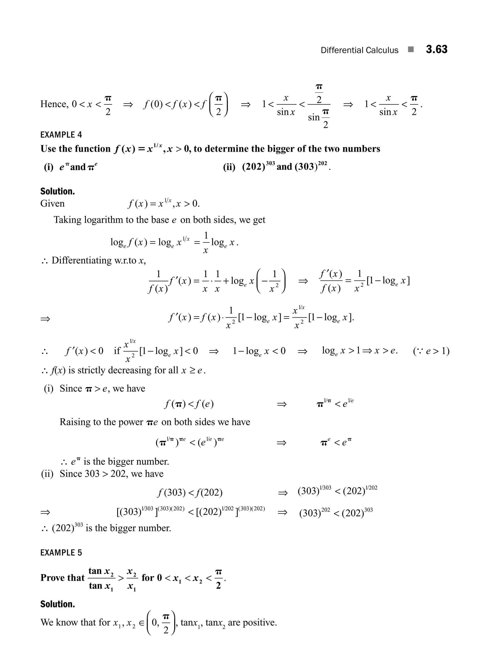 Differential Calculus ■ 3.63
Hence, 0
2
 
x
p
⇒ f f x f
( ) ( )
0
2
 
⎛
⎝
⎜
⎞
⎠
⎟
p
⇒ 1 2
2
 
x
x
sin
sin
p
p
⇒ 1
2
 
x
x
sin
p
.
EXAMPLE 4
Use the function f x x x
x
( ) , 0
1/
5  , to determine the bigger of the two numbers
(i) e e
p
p
and (ii) (202) and (303
303 202
) .
Solution.
Given f x x x
x
( ) ,
= 
1
0.
Taking logarithm to the base e on both sides, we get
log ( ) log
e e
x
f x x
= 1
=
1
x
x
e
log .
∴ Differentiating w.r.to x,
1 1 1 1
2
f x
f x
x x
x
x
e
( )
( ) log
′ = ⋅ + −
⎛
⎝
⎜
⎞
⎠
⎟ ⇒
f x
f x x
x
e
′( )
( )
[ log ]
= −
1
1
2
⇒ f x f x
x
x
x
x
x
e
x
e
′( ) ( ) [ log ] [ log ].
/
= − = −
⋅
1
1 1
2
1
2
∴ f x
′( )  0 if
x
x
x
x
e
1
2
1 0
/
[ log ]
−  ⇒ 1 0
− 
loge x ⇒ log .
e x x e
 ⇒ 
1 (
∴
e  1)
∴ f(x) is strictly decreasing for all x e
≥ .
(i) Since p  e, we have
f f e e e
( ) ( ) / /
p p p
 ⇒ 
1 1
Raising to the power pe on both sides we have
( ) ( )
/ /
p p
p p p p
1 1
e e e e
e e
 ⇒ 
∴ ep
is the bigger number.
(ii) Since 303  202, we have
f (303)  f(202) ⇒ ( ) ( )
/ /
303 202
1303 1202

⇒ [( ) ] [( ) ]
/ ( )( ) / ( )( )
303 202
1303 303 202 1202 303 202
 ⇒ ( ) ( )
303 202
202 303

∴ ( )
202 303
is the bigger number.
EXAMPLE 5
Prove that
tan
tan
2
1
2
1
x
x
x
x
 for 0
2
1 2
  
x x
p
.
Solution.
We know that for x x
1 2 0
2
, ,
∈
p
⎛
⎝
⎜
⎞
⎠
⎟, tanx1
, tanx2
are positive.
M03_ENGINEERING_MATHEMATICS-I _CH03_Part B.indd 63 5/19/2016 1:09:49 PM
 