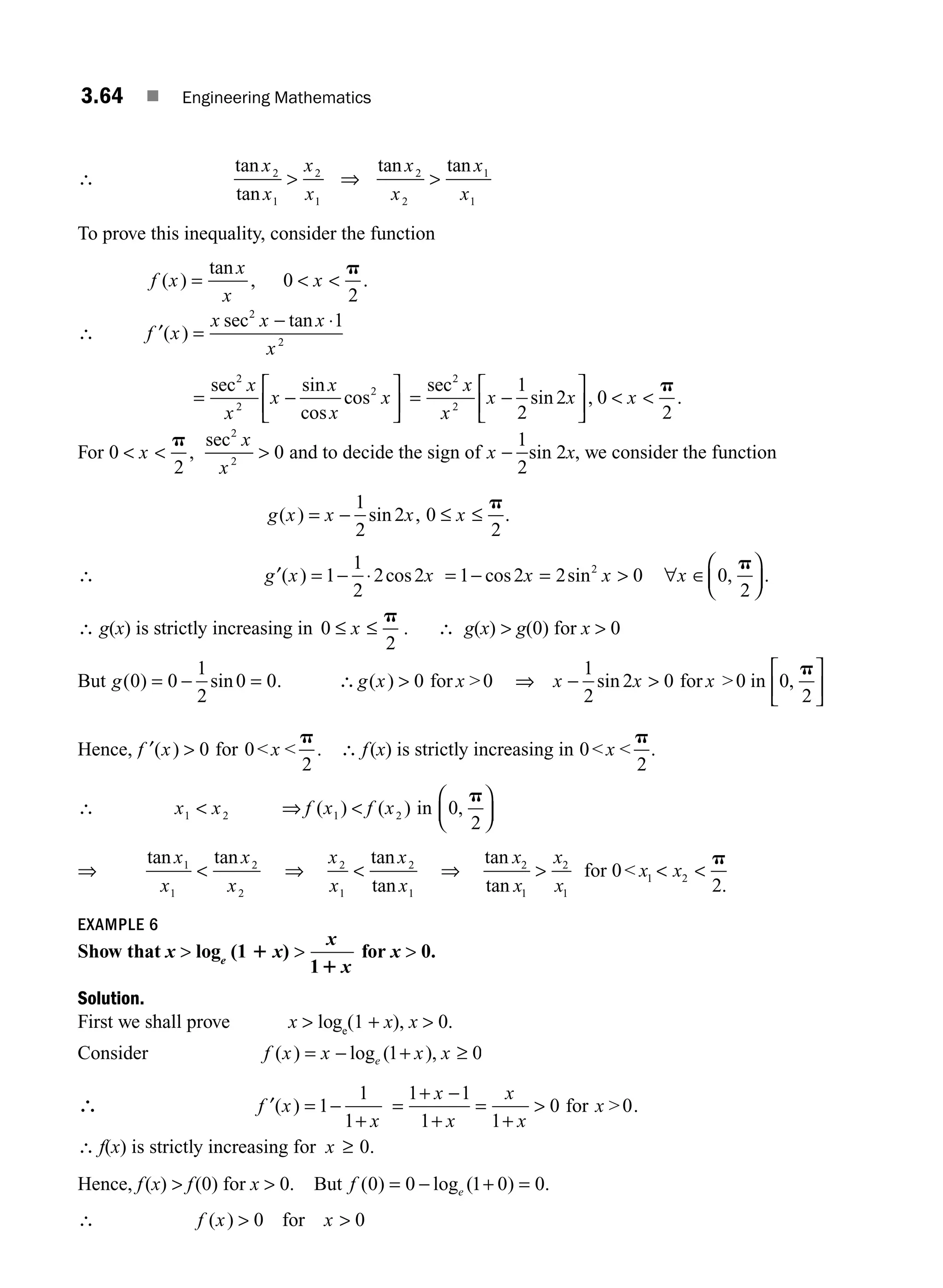 3.64 ■ Engineering Mathematics
∴
tan
tan
tan tan
x
x
x
x
x
x
x
x
2
1
2
1
2
2
1
1
 ⇒ 
To prove this inequality, consider the function
f x
x
x
x
( )
tan
, .
=  
0
2
p
∴ f ′( )
sec tan
x
x x x
x
=
− ⋅
2
2
1
= −
⎡
⎣
⎢
⎤
⎦
⎥
sec sin
cos
cos
2
2
2
x
x
x
x
x
x = −
⎡
⎣
⎢
⎤
⎦
⎥  
sec
sin , .
2
2
1
2
2 0
2
x
x
x x x
p
For 0
2
0
2
2
  
x
x
x
p
,
sec
and to decide the sign of x −
1
2
sin 2x, we consider the function
g x x x x
( ) sin ,
= − ≤ ≤
1
2
2 0
2
p
.
∴ g x x
′( ) cos
= − ⋅
1
1
2
2 2 = − =  ∀ ∈
⎛
⎝
⎜
⎞
⎠
⎟
1 2 2 0 0
2
2
cos sin ,
x x x
p
.
∴ g(x) is strictly increasing in 0
2
≤ ≤
x
p
. ∴ g(x)  g(0) for x  0
But g( ) sin
0 0
1
2
0 0
= − = . ∴ 
g x x
( ) 0 for 0 ⇒ − 
⎡
⎣
⎢
⎤
⎦
⎥
x x x
1
2
2 0 0
2
sin ,
for 0 in
p
Hence, f x x
′( ) .
 0 0
2
for  
p
∴ f(x) is strictly increasing in 0
2
 
x
p
.
∴ x x f x f x
1 2 1 2 0
2
 ⇒ 
⎛
⎝
⎜
⎞
⎠
⎟
( ) ( ) ,
in
p
⇒
tan tan
x
x
x
x
1
1
2
2
 ⇒
x
x
x
x
2
1
2
1

tan
tan
⇒
tan
tan .
x
x
x
x
x x
2
1
2
1
2
2
  
for 0 1
p
EXAMPLE 6
Show that x  loge
(1 1 x) 
x
x
11
for x  0.
Solution.
First we shall prove x  loge
(1 + x), x  0.
Consider f x x x x
e
( ) log ( ),
= − + ≥
1 0
∴ f x
x
′( ) = −
+
1
1
1
=
+ −
+
=
+

1 1
1 1
0
x
x
x
x
x
for 0.
∴ f(x) is strictly increasing for x ≥ 0.
Hence, f(x)  f(0) for x  0. But f e
( ) log ( )
0 0 1 0 0
= − + = .
∴ f x x
( )  0 for 0

M03_ENGINEERING_MATHEMATICS-I _CH03_Part B.indd 64 5/19/2016 1:09:54 PM
 