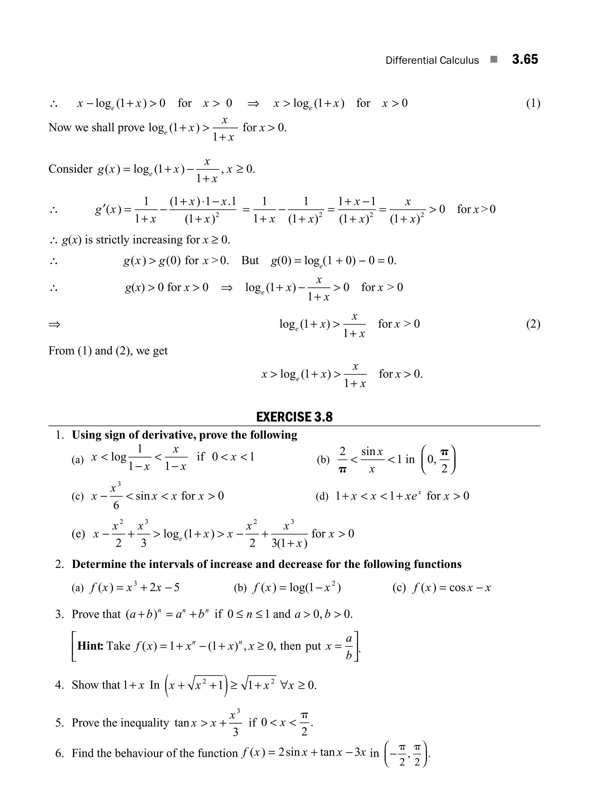 Differential Calculus ■ 3.65
∴ x x x
e
− + 
log ( )
1 0 for 0
 ⇒ x x x
e
 +
log ( )
1 for 0
 (1)
Now we shall prove log ( )
e x
x
x
1
1
+ 
+
for x  0.
Consider g x x
x
x
x
e
( ) log ( ) , .
= + −
+
≥
1
1
0
∴ g x
x
x x
x
′( )
( ) .
( )
=
+
−
+ ⋅ −
+
1
1
1 1 1
1 2
=
+
−
+
=
+ −
+
=
+

1
1
1
1
1 1
1 1
0
2 2 2
x x
x
x
x
x
x
( ) ( ) ( )
for 0
∴ g(x) is strictly increasing for x ≥ 0.
∴ g x g x
( ) ( )
 0 for 0. But g(0) = loge
(1 + 0) − 0 = 0.
∴ g(x)  0 for x  0 ⇒ log ( )
e x
x
x
x
1
1
0
+ −
+
 for  0
⇒ log ( )
e x
x
x
x
1
1
+ 
+
for  0 (2)
From (1) and (2), we get
x x
x
x
x
e
 + 
+

log ( ) .
1
1
0
for
EXERCISE 3.8
1. Using sign of derivative, prove the following
(a) x
x
x
x
x

−

−
 
log
1
1 1
0 1
if (b)
2
1 0
2
p
p
 
⎛
⎝
⎜
⎞
⎠
⎟
sin
,
x
x
in
(c) x
x
x x x
−   
3
6
0
sin for (d) 1 1 0
+   + 
x x xe x
x
for
(e) x
x x
x x
x x
x
x
e
− +  +  − +
+

2 3 2 3
2 3
1
2 3 1
0
log ( )
( )
for
2. Determine the intervals of increase and decrease for the following functions
(a) f x x x
( ) = + −
3
2 5 (b) f x x
( ) log( )
= −
1 2
(c) f x x x
( ) cos
= −
3. Prove that ( ) , .
a b a b n a b
n n n
+ = + ≤ ≤  
if and
0 1 0 0
Hint: Take f x x x x x
a
b
n n
( ) ( ) , ,
= + − + ≥ =
⎡
⎣
⎢
⎤
⎦
⎥
1 1 0 then put .
4. Show that 1+ x In x x x x
+ +
( )≥ + ∀ ≥
2 2
1 1 0.
5. Prove the inequality tan x x
x
 +
3
3
if 0
2
 
x
p
.
6. Find the behaviour of the function f x x x x
( ) sin tan
= + −
2 3 in −
⎛
⎝
⎜
⎞
⎠
⎟
p p
2 2
, .
M03_ENGINEERING_MATHEMATICS-I _CH03_Part B.indd 65 5/19/2016 1:10:00 PM
 