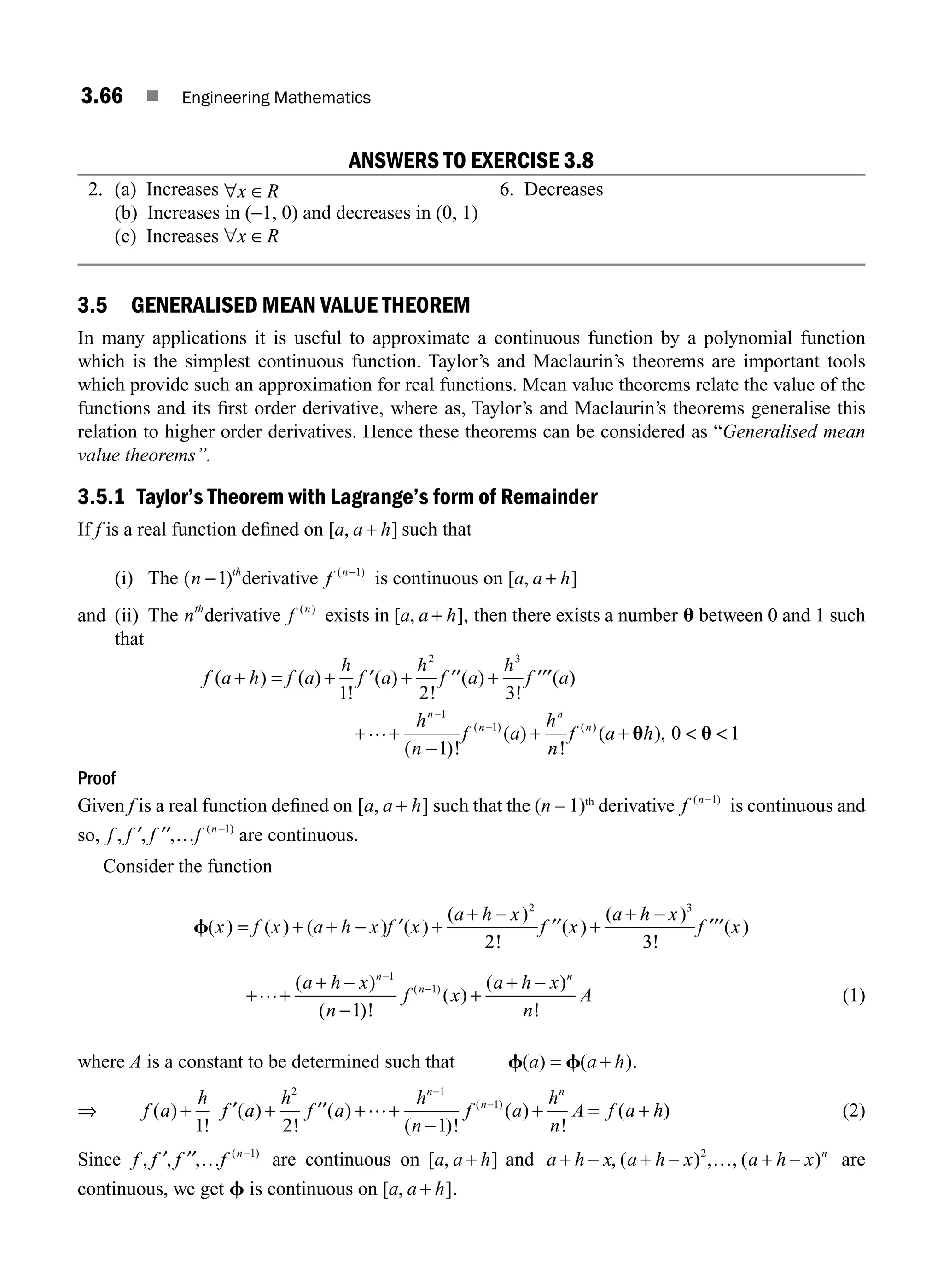 3.66 ■ Engineering Mathematics
ANSWERS TO EXERCISE 3.8
2. (a) Increases ∀ ∈
x R 6. Decreases
(b) Increases in (−1, 0) and decreases in (0, 1)
(c) Increases ∀ ∈
x R
3.5 GENERALISED MEAN VALUE THEOREM
In many applications it is useful to approximate a continuous function by a polynomial function
which is the simplest continuous function. Taylor’s and Maclaurin’s theorems are important tools
which provide such an approximation for real functions. Mean value theorems relate the value of the
functions and its ﬁrst order derivative, where as, Taylor’s and Maclaurin’s theorems generalise this
relation to higher order derivatives. Hence these theorems can be considered as “Generalised mean
value theorems”.
3.5.1 Taylor’s Theorem with Lagrange’s form of Remainder
If f is a real function deﬁned on [ , ]
a a h
+ such that
(i) The ( )
n th
−1 derivative f n
( )
−1
is continuous on [ , ]
a a h
+
and (ii) The nth
derivative f n
( )
exists in [ , ],
a a h
+ then there exists a number u between 0 and 1 such
that
f a h f a
h
f a
h
f a
h
f a
h
n
f
n
( ) ( )
!
( )
!
( )
!
( )
( )!
(
+ = + + +
+ +
−
−
1 2 3
1
2 3
1
′ ′′ ′′′
… n
n
n
n
a
h
n
f a h
−
+ +  
1
0 1
) ( )
( )
!
( ),
u u
Proof
Given f is a real function deﬁned on [ , ]
a a h
+ such that the (n – 1)th
derivative f n
( )
−1
is continuous and
so, f f f f n
, , , ( )
′ ′′ … −1
are continuous.
Consider the function
f( ) ( ) ( ) ( )
( )
!
( )
( )
!
( )
x f x a h x f x
a h x
f x
a h x
f x
= + + − +
+ −
+
+ −
′ ′′ ′′′
2 3
2 3
+ +
+ −
−
+
+ −
−
−
… ( )
( )!
( )
( )
!
( )
a h x
n
f x
a h x
n
A
n
n
n
1
1
1
(1)
where A is a constant to be determined such that f f
( ) ( )
a a h
= + .
⇒ f a
h
f a
h
f a
h
n
f a
h
n
A f a h
n
n
n
( )
!
( )
!
( )
( )!
( )
!
(
( )
+ + + +
−
+ = +
−
−
1 2 1
2 1
1
′ ′′ … )
) (2)
Since f f f f n
, , , ( )
′ ′′ … −1
are continuous on [ , ]
a a h
+ and a h x a h x a h x n
+ − + − + −
, ( ) , ( )
2
…, are
continuous, we get f is continuous on [ , ]
a a h
+ .
M03_ENGINEERING_MATHEMATICS-I _CH03_Part B.indd 66 5/19/2016 5:07:15 PM
 