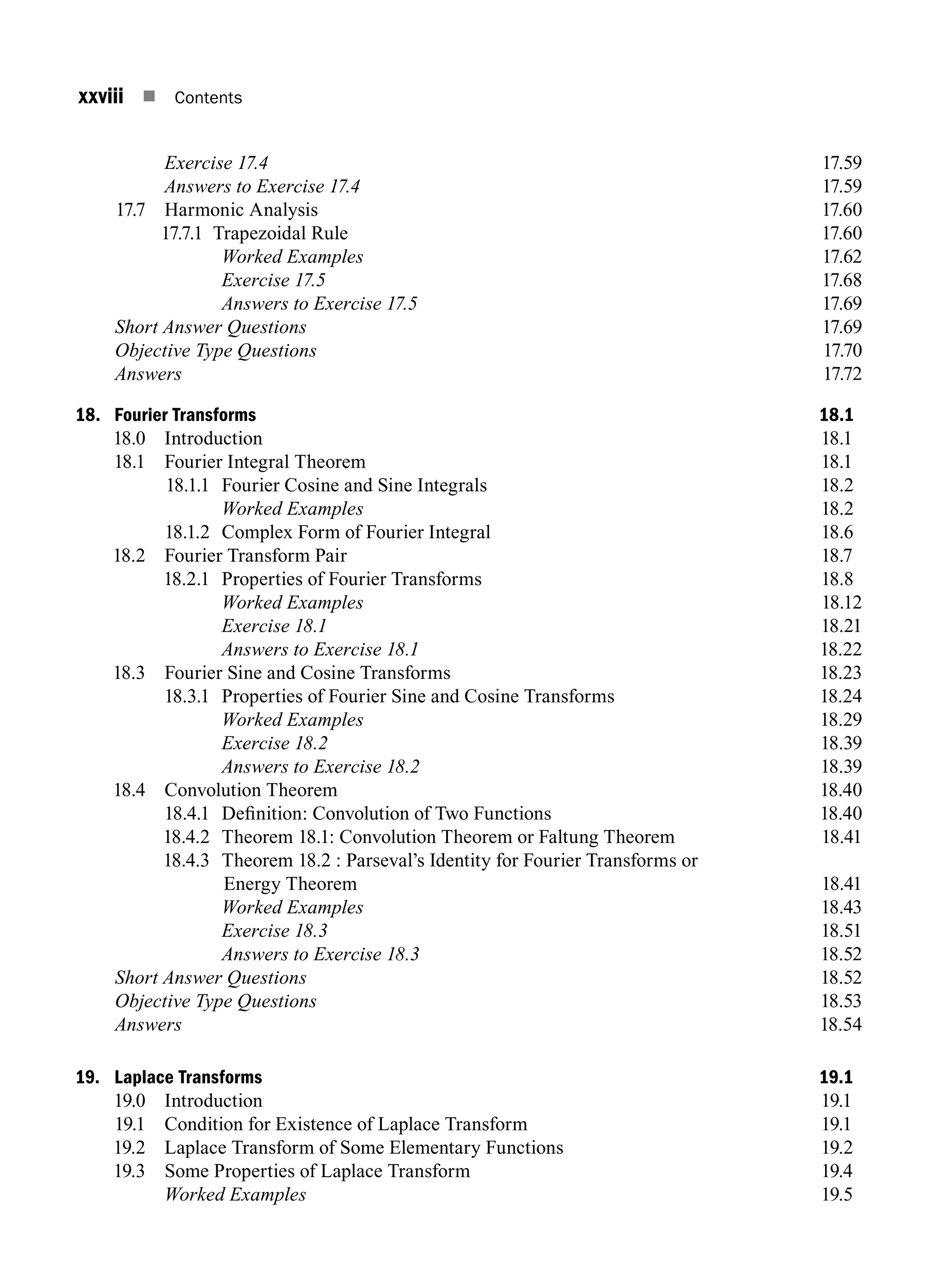 xxviii n Contents
		 Exercise 17.417.59
		 Answers to Exercise 17.417.59
17.7 Harmonic Analysis 17.60
17.7.1 Trapezoidal Rule 17.60
		 Worked Examples17.62
		 Exercise 17.517.68
		 Answers to Exercise 17.517.69
Short Answer Questions17.69
Objective Type Questions17.70
Answers17.72
18. Fourier Transforms 18.1
18.0 Introduction 18.1
18.1 Fourier Integral Theorem 18.1
18.1.1 Fourier Cosine and Sine Integrals 18.2
		 Worked Examples 18.2
18.1.2 Complex Form of Fourier Integral 18.6
18.2 Fourier Transform Pair 18.7
18.2.1 Properties of Fourier transforms 18.8
		 Worked Examples18.12
		 Exercise 18.118.21
		 Answers to Exercise 18.118.22
18.3 Fourier Sine and Cosine Transforms 18.23
18.3.1 Properties of Fourier Sine and Cosine Transforms 18.24
		 Worked Examples18.29
		 Exercise 18.218.39
		 Answers to Exercise 18.218.39
18.4 Convolution Theorem 18.40
18.4.1 Definition: Convolution of Two Functions 18.40
18.4.2 Theorem 18.1: Convolution theorem or Faltung theorem18.41
18.4.3 Theorem 18.2 : Parseval’s identity for Fourier transforms or
Energy theorem18.41
		 Worked Examples18.43
		 Exercise 18.318.51
		 Answers to Exercise 18.318.52
Short Answer Questions 18.52
Objective Type Questions18.53
Answers18.54
19. Laplace Transforms 19.1
19.0 Introduction 19.1
19.1	
Condition for Existence of Laplace Transform 19.1
19.2	
Laplace Transform of Some Elementary Functions 19.2
19.3 Some Properties of Laplace Transform 19.4
		 Worked Examples 19.5
A01_ENGINEERING_MATHEMATICS-I _FM - (Reprint).indd 28 3/2/2017 6:17:56 PM
 