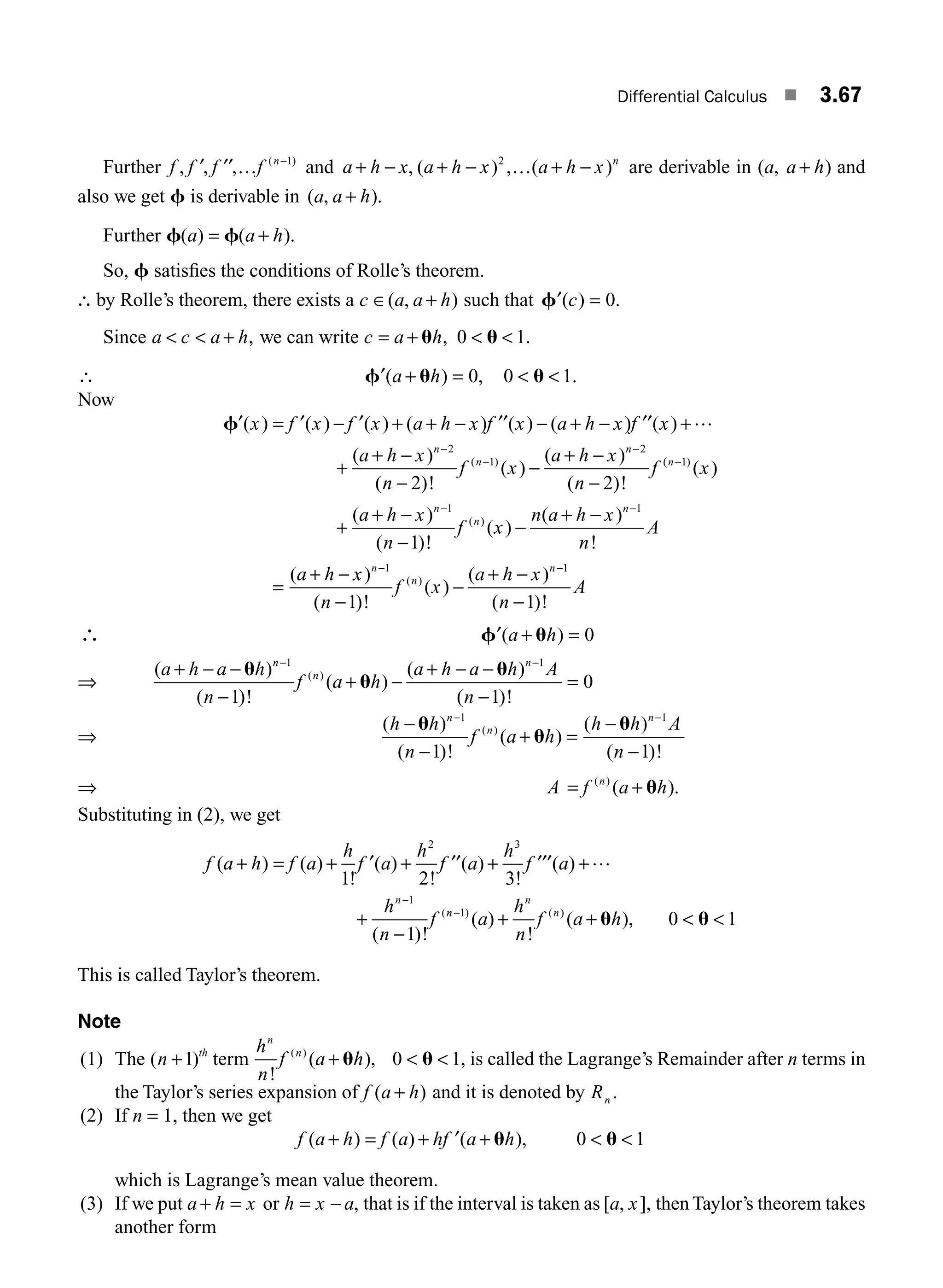 Differential Calculus ■ 3.67
Further f f f f n
, , , ( )
′ ′′ … −1
and a h x a h x a h x n
+ − + − + −
, ( ) , ( )
2
… are derivable in ( , )
a a h
+ and
also we get f is derivable in ( , ).
a a h
+
Further f f
( ) ( ).
a a h
= +
So, f satisﬁes the conditions of Rolle’s theorem.
∴ by Rolle’s theorem, there exists a c a a h
∈ +
( , ) such that ′ =
f ( ) .
c 0
Since a c a h
  + , we can write c a h
= +  
u u
, .
0 1
∴ ′ + =  
f u u
( ) , .
a h 0 0 1
Now
f′ ′ ′ ′′ ′′ …
( ) ( ) ( ) ( ) ( ) ( ) ( )
( )
x f x f x a h x f x a h x f x
a h x n
= − + + − − + − +
+
+ − −2
(
( )!
( )
( )
( )!
( )
( )
( )
( ) ( )
n
f x
a h x
n
f x
a h x
n
n
n
n
n
−
−
+ −
−
+
+ −
−
−
−
−
−
2 2
1
1
2
1
1
!
!
( )
( )
!
( )
( )!
( )
( )
( )
( )
f x
n a h x
n
A
a h x
n
f x
a h x
n
n
n
n
n
−
+ −
=
+ −
−
−
+ −
−
− −
1
1
1
1
1
1
( )!
n
A
−
∴ ′ + =
f u
( )
a h 0
⇒
( )
( )!
( )
( )
( )!
( )
a h a h
n
f a h
a h a h A
n
n
n
n
+ − −
−
+ −
+ − −
−
=
− −
u
u
u
1 1
1 1
0
⇒
( )
( )!
( )
( )
( )!
( )
h h
n
f a h
h h A
n
n
n
n
−
−
+ =
−
−
− −
u
u
u
1 1
1 1
⇒ A f a h
n
= +
( )
( ).
u
Substituting in (2), we get
f a h f a
h
f a
h
f a
h
f a
h
n
f
n
( ) ( )
!
( )
!
( )
!
( )
( )!
(
+ = + + + +
+
−
−
1 2 3
1
2 3
1
′ ′′ ′′′ …
n
n
n
n
a
h
n
f a h
−
+ +  
1
0 1
) ( )
( )
!
( ),
u u
This is called Taylor’s theorem.
Note
(1) The ( )
n th
+1 term
h
n
f a h
n
n
!
( ),
( )
+  
u u
0 1, is called the Lagrange’s Remainder after n terms in
the Taylor’s series expansion of f a h
( )
+ and it is denoted by Rn .
(2) If n = 1, then we get
f a h f a hf a h
( ) ( ) ( ),
+ = + ′ +  
u u
0 1
which is Lagrange’s mean value theorem.
(3) If we put a h x
+ = or h x a
= − , that is if the interval is taken as [ , ],
a x then Taylor’s theorem takes
another form
M03_ENGINEERING_MATHEMATICS-I _CH03_Part B.indd 67 5/19/2016 5:07:33 PM
 