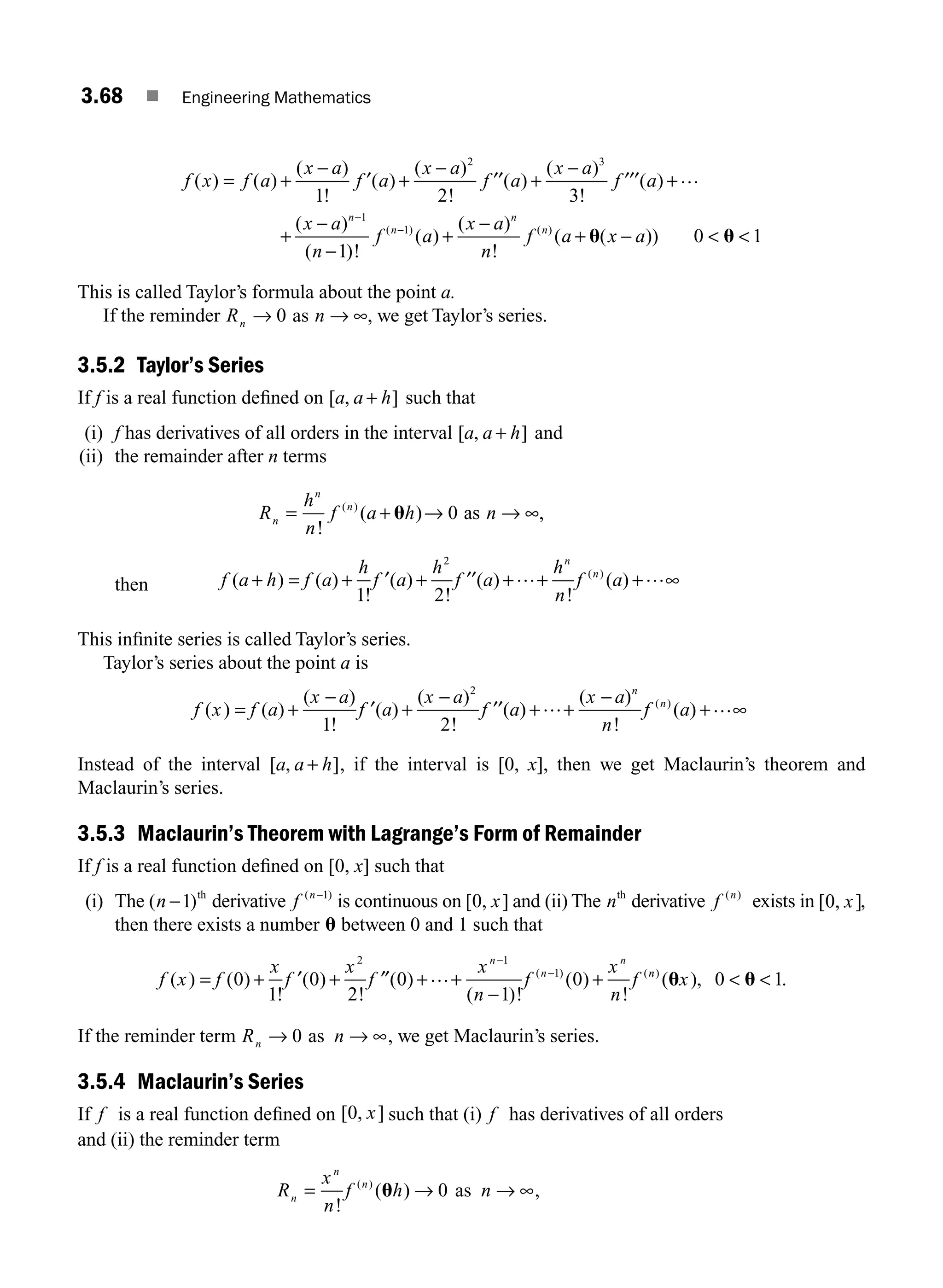 3.68 ■ Engineering Mathematics
f x f a
x a
f a
x a
f a
x a
f a
x
( ) ( )
( )
!
( )
( )
!
( )
( )
!
( )
(
= +
−
+
−
+
−
+
+
1 2 3
2 3
′ ′′ ′′′ …
−
−
−
+
−
+ −  
−
−
a
n
f a
x a
n
f a x a
n
n
n
n
)
( )!
( )
( )
!
( ( ))
( ) ( )
1
1
1
0 1
u u
This is called Taylor’s formula about the point a.
If the reminder Rn → 0 as n → ∞, we get Taylor’s series.
3.5.2 Taylor’s Series
If f is a real function deﬁned on [ , ]
a a h
+ such that
(i) f has derivatives of all orders in the interval [ , ]
a a h
+ and
(ii) the remainder after n terms
R
h
n
f a h n
n
n
n
= + → → ∞
!
( ) ,
( )
u 0 as
then f a h f a
h
f a
h
f a
h
n
f a
n
n
( ) ( )
!
( )
!
( )
!
( )
( )
+ = + + + + + ∞
1 2
2
′ ′′ … …
This inﬁnite series is called Taylor’s series.
Taylor’s series about the point a is
f x f a
x a
f a
x a
f a
x a
n
f a
n
n
( ) ( )
( )
!
( )
( )
!
( )
( )
!
( )
( )
= +
−
+
−
+ +
−
+ ∞
1 2
2
′ ′′ … …
Instead of the interval [ , ]
a a h
+ , if the interval is [0, x], then we get Maclaurin’s theorem and
Maclaurin’s series.
3.5.3 Maclaurin’s Theorem with Lagrange’s Form of Remainder
If f is a real function deﬁned on [0, x] such that
(i) The ( )
n −1 th
derivative f n
( )
−1
is continuous on [ , ]
0 x and (ii) The nth
derivative f n
( )
exists in [ , ]
0 x ,
then there exists a number u between 0 and 1 such that
f x f
x
f
x
f
x
n
f
x
n
f
n
n
n
( ) ( )
!
( )
!
( )
( )!
( )
!
( ) (
= + ′ + ′′ + +
−
+
−
−
0
1
0
2
0
1
0
2 1
1
… n
n
x
)
( ),
u u
0 1
  .
If the reminder term Rn → 0 as n → ∞, we get Maclaurin’s series.
3.5.4 Maclaurin’s Series
If f is a real function deﬁned on [ , ]
0 x such that (i) f has derivatives of all orders
and (ii) the reminder term
R
x
n
f h
n
n
n
= →
!
( )
( )
u 0 as n → ∞,
M03_ENGINEERING_MATHEMATICS-I _CH03_Part B.indd 68 5/19/2016 5:07:46 PM
 
