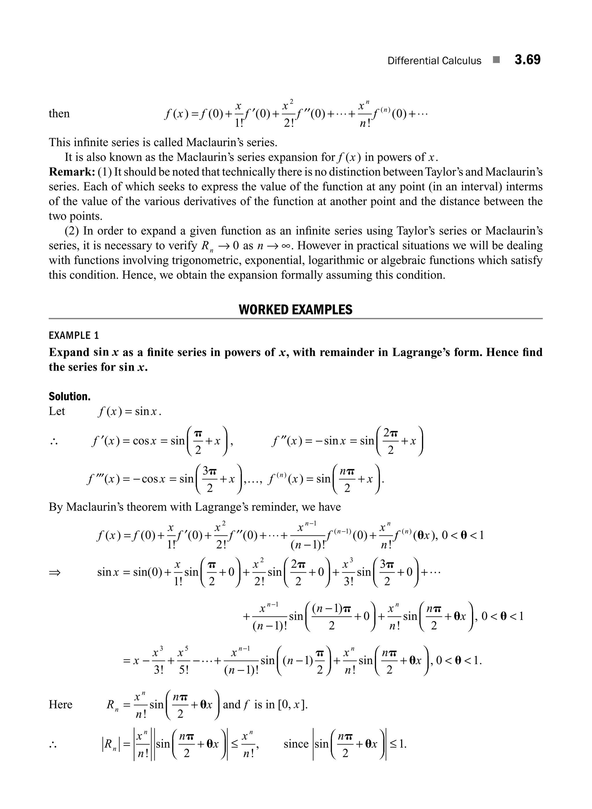 Differential Calculus ■ 3.69
then f x f
x
f
x
f
x
n
f
n
n
( ) ( )
!
( )
!
( )
!
( )
( )
= + + +⋅⋅⋅+ +⋅⋅⋅
0
1
0
2
0 0
2
′ ′′
This inﬁnite series is called Maclaurin’s series.
It is also known as the Maclaurin’s series expansion for f x
( ) in powers of x.
Remark: (1) It should be noted that technically there is no distinction betweenTaylor’s and Maclaurin’s
series. Each of which seeks to express the value of the function at any point (in an interval) interms
of the value of the various derivatives of the function at another point and the distance between the
two points.
(2) In order to expand a given function as an inﬁnite series using Taylor’s series or Maclaurin’s
series, it is necessary to verify Rn → 0 as n → ∞. However in practical situations we will be dealing
with functions involving trigonometric, exponential, logarithmic or algebraic functions which satisfy
this condition. Hence, we obtain the expansion formally assuming this condition.
WORKED EXAMPLES
EXAMPLE 1
Expand sin x as a ﬁnite series in powers of x, with remainder in Lagrange’s form. Hence ﬁnd
the series for sin x.
Solution.
Let f x x
( ) sin
= .
∴ ′ = = +
⎛
⎝
⎜
⎞
⎠
⎟
f x x x
( ) cos sin
p
2
, ′′ = − = +
⎛
⎝
⎜
⎞
⎠
⎟
f x x x
( ) sin sin
2
2
p
′′′ = − = +
⎛
⎝
⎜
⎞
⎠
⎟
f x x x
( ) cos sin ,
3
2
p
…, f x
n
x
n
( )
( ) sin
= +
⎛
⎝
⎜
⎞
⎠
⎟
p
2
.
By Maclaurin’s theorem with Lagrange’s reminder, we have
f x f
x
f
x
f
x
n
f
x
n
n
n
n
( ) ( )
!
( )
!
( )
( )!
( )
!
( )
= + + +⋅⋅⋅+
−
+
−
−
0
1
0
2
0
1
0
2 1
1
′ ′′ f
f x
n
( )
( ),
u u
0 1
 
⇒ sin sin( )
!
sin
!
sin
!
sin
x
x x x
= + +
⎛
⎝
⎜
⎞
⎠
⎟ + +
⎛
⎝
⎜
⎞
⎠
⎟ +
0
1 2
0
2
2
2
0
3
3
2
2 3
p p p
+
+
⎛
⎝
⎜
⎞
⎠
⎟ +
0 …
+
−
−
+
⎛
⎝
⎜
⎞
⎠
⎟ + +
⎛
⎝
⎜
⎞
⎠
⎟  
−
x
n
n x
n
n
x
n n
1
1
1
2
0
2
0 1
( )!
sin
( )
!
sin ,
p p
u u
= − + − +
−
−
⎛
⎝
⎜
⎞
⎠
⎟ + +
⎛
⎝
⎜
−
x
x x x
n
n
x
n
n
x
n n
3 5 1
3 5 1
1
2 2
! ! ( )!
sin ( )
!
sin
… p p
u
⎞
⎞
⎠
⎟  
, .
0 1
u
Here R
x
n
n
x
n
n
= +
⎛
⎝
⎜
⎞
⎠
⎟
!
sin
p
u
2
and f is in [ , ]
0 x .
∴ R
x
n
n
x
x
n
n
n n
= +
⎛
⎝
⎜
⎞
⎠
⎟ ≤
!
sin
!
p
u
2
, since sin
n
x
p
u
2
1
+
⎛
⎝
⎜
⎞
⎠
⎟ ≤ .
M03_ENGINEERING_MATHEMATICS-I _CH03_Part B.indd 69 5/19/2016 5:07:59 PM
 
