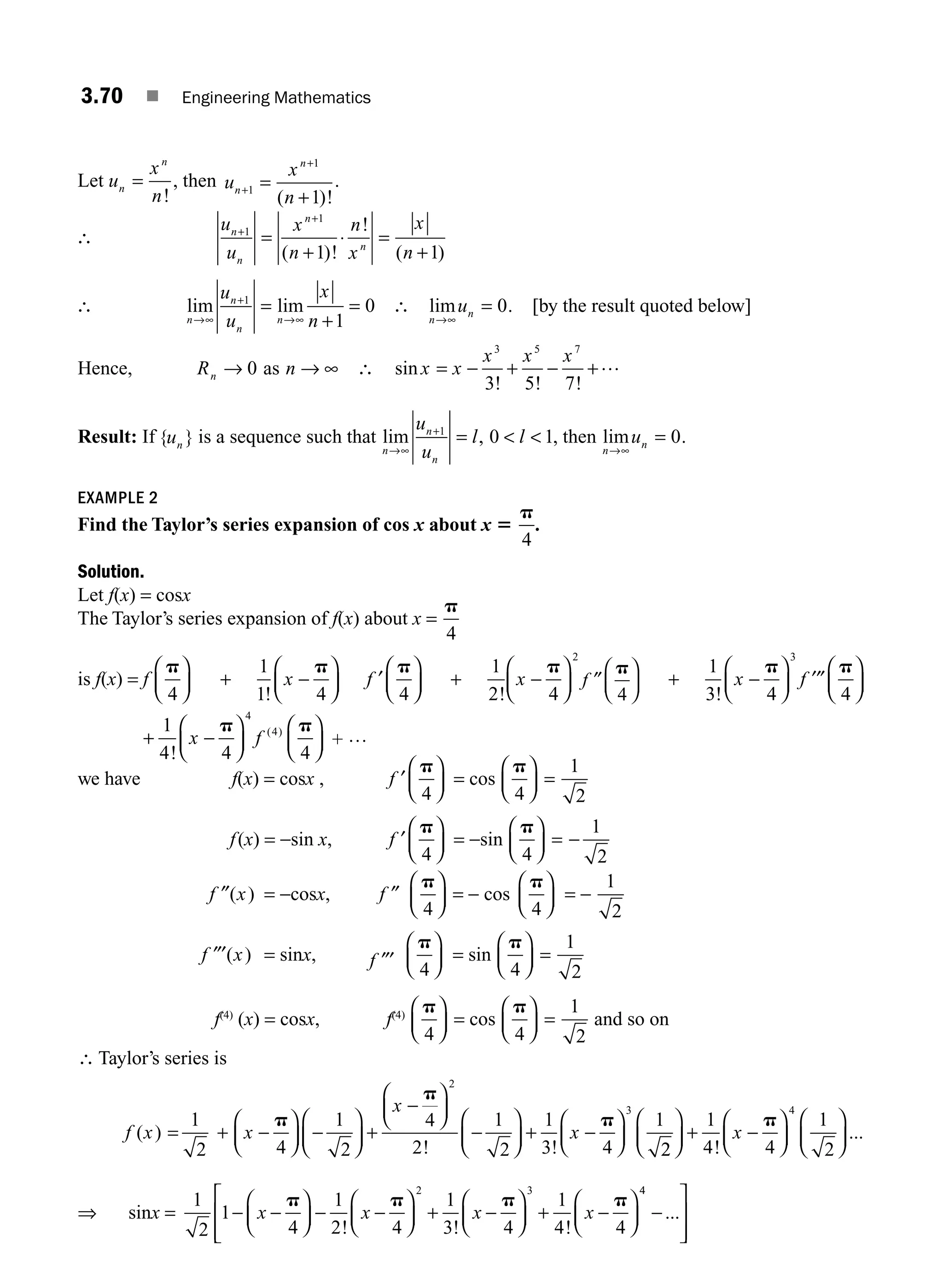 3.70 ■ Engineering Mathematics
Let u
x
n
n
n
=
!
, then u
x
n
n
n
+
+
=
+
1
1
1
( )!
.
∴
u
u
x
n
n
x
x
n
n
n
n
n
+
+
=
+
⋅ =
+
1
1
1 1
( )!
!
( )
∴ lim lim
n
n
n
n
u
u
x
n
→∞
+
→∞
=
+
=
1
1
0 ∴ lim
n
n
u
→∞
= 0. [by the result quoted below]
Hence, Rn → 0 as n → ∞ ∴ sin
! ! !
x x
x x x
= − + − +
3 5 7
3 5 7
…
Result: If { }
un
is a sequence such that lim ,
n
n
n
u
u
l l
→∞
+
=  
1
0 1, then lim
n
n
u
→∞
= 0.
EXAMPLE 2
Find the Taylor’s series expansion of cos x about x 5
p
4
.
Solution.
Let f(x) = cosx
The Taylor’s series expansion of f(x) about x =
p
4
is f(x) = f
p
4
⎛
⎝
⎜
⎞
⎠
⎟ +
1
1!
x −
⎛
⎝
⎜
⎞
⎠
⎟
p
4
f ′
p
4
⎛
⎝
⎜
⎞
⎠
⎟ +
1
2!
x −
⎛
⎝
⎜
⎞
⎠
⎟
p
4
2
f ″
p
4
⎛
⎝
⎜
⎞
⎠
⎟ +
1
3 4
3
!
x −
⎛
⎝
⎜
⎞
⎠
⎟
p
f ′″
p
4
⎛
⎝
⎜
⎞
⎠
⎟
x f
p p
1
4 4 4
4
4
+ −
⎛
⎝
⎜
⎞
⎠
⎟
⎛
⎝
⎜
⎞
⎠
⎟
!
( )
+ …
we have f(x) = cosx , f ′
p
4
⎛
⎝
⎜
⎞
⎠
⎟ = cos
p
4
⎛
⎝
⎜
⎞
⎠
⎟ =
1
2
f(x) = −sin x, f ′
p
4
⎛
⎝
⎜
⎞
⎠
⎟ = −sin
p
4
⎛
⎝
⎜
⎞
⎠
⎟ = −
1
2
f x
″( ) = −cosx, f ″
p
4
⎛
⎝
⎜
⎞
⎠
⎟ = − cos
p
4
⎛
⎝
⎜
⎞
⎠
⎟ = −
1
2
f x
″′( ) = sinx, f ″′
p
4
⎛
⎝
⎜
⎞
⎠
⎟ = sin
p
4
⎛
⎝
⎜
⎞
⎠
⎟ =
1
2
f(4)
(x) = cosx, f(4)
p
4
⎛
⎝
⎜
⎞
⎠
⎟ = cos
p
4
⎛
⎝
⎜
⎞
⎠
⎟ =
1
2
and so on
∴ Taylor’s series is
f x
( ) =
1
2
+ x
x
x
−
⎛
⎝
⎜
⎞
⎠
⎟ −
⎛
⎝
⎜
⎞
⎠
⎟ +
−
⎛
⎝
⎜
⎞
⎠
⎟
−
⎛
⎝
⎜
⎞
⎠
⎟ + −
⎛
⎝
⎜
⎞
⎠
⎟
p
p
p
4
1
2
4
2
1
2
1
3 4
1
2
3
! ! 2
2
1
4 4
1
2
4
⎛
⎝
⎜
⎞
⎠
⎟ + −
⎛
⎝
⎜
⎞
⎠
⎟
⎛
⎝
⎜
⎞
⎠
⎟
!
...
x
p
⇒ sinx =
1
2
1
4
1
2 4
1
3 4
1
4 4
2 3
− −
⎛
⎝
⎜
⎞
⎠
⎟ − −
⎛
⎝
⎜
⎞
⎠
⎟ + −
⎛
⎝
⎜
⎞
⎠
⎟ + −
⎛
⎝
⎜
⎞
⎠
⎟
x x x x
p p p p
! ! !
4
4
−
⎡
⎣
⎢
⎢
⎤
⎦
⎥
⎥
...
M03_ENGINEERING_MATHEMATICS-I _CH03_Part B.indd 70 5/19/2016 5:08:28 PM
 