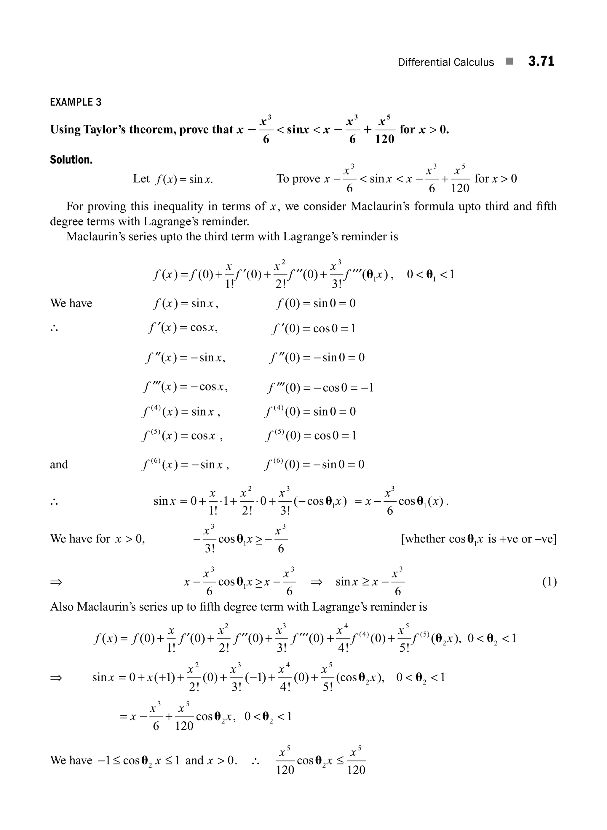Differential Calculus ■ 3.71
EXAMPLE 3
Using Taylor’s theorem, prove that x
x
x x
x x
2 2 1
3 3 5
6
sin
6 120
  for x  0.
Solution.
Let f x x
( ) sin .
= To prove x
x
x x
x x
−   − +
3 3 5
6 6 120
sin for x  0
For proving this inequality in terms of x, we consider Maclaurin’s formula upto third and ﬁfth
degree terms with Lagrange’s reminder.
Maclaurin’s series upto the third term with Lagrange’s reminder is
f x f
x
f
x
f
x
f x
( ) ( )
!
( )
!
( )
!
( )
= + + +
0
1
0
2
0
3
2 3
1
′ ′′ ′′′ u , 0 1
1
 
u
We have f x x
( ) sin
= , f ( ) sin
0 0 0
= =
∴ ′ =
f x x
( ) cos , ′ = =
f ( ) cos
0 0 1
′′ = −
f x x
( ) sin , ′′ = − =
f ( ) sin
0 0 0
′′′ = −
f x x
( ) cos , ′′′ = − = −
f ( ) cos
0 0 1
f x x
( )
( ) sin
4
= , f ( )
( ) sin
4
0 0 0
= =
f x x
( )
( ) cos
5
= , f ( )
( ) cos
5
0 0 1
= =
and f x x
( )
( ) sin
6
= − , f ( )
( ) sin
6
0 0 0
= − =
∴ sin
! ! !
( cos )
x
x x x
x
= + ⋅ + ⋅ + −
0
1
1
2
0
3
2 3
1
u = −
x
x
x
3
1
6
cos ( )
u .
We have for x
x
x
x
 −  −
0
3 6
3
1
3
,
!
cosu [whether cosu1x is +ve or –ve]
⇒ x
x
x x
x
−  −
3
1
3
6 6
cosu ⇒ sin x x
x
≥ −
3
6
(1)
Also Maclaurin’s series up to ﬁfth degree term with Lagrange’s reminder is
f x f
x
f
x
f
x
f
( ) ( )
!
( )
!
( )
!
( )
= + + +
0
1
0
2
0
3
0
2 3
′ ′′ ′′′ + +  
x
f
x
f x
4
4
5
5
2 2
4
0
5
0 1
!
( )
!
( ),
( ) ( )
u u
⇒ sin ( )
!
( )
!
( )
!
( )
!
(cos ),
x x
x x x x
x
= + + + + − + +  
0 1
2
0
3
1
4
0
5
0 1
2 3 4 5
2 2
u u
= − +  
x
x x
x
3 5
2 2
6 120
0 1
cos ,
u u
We have − ≤ ≤
1 1
2
cosu x and x  0. ∴
x
x
x
5
2
5
120 120
cosu ≤
M03_ENGINEERING_MATHEMATICS-I _CH03_Part B.indd 71 5/19/2016 5:08:56 PM
 