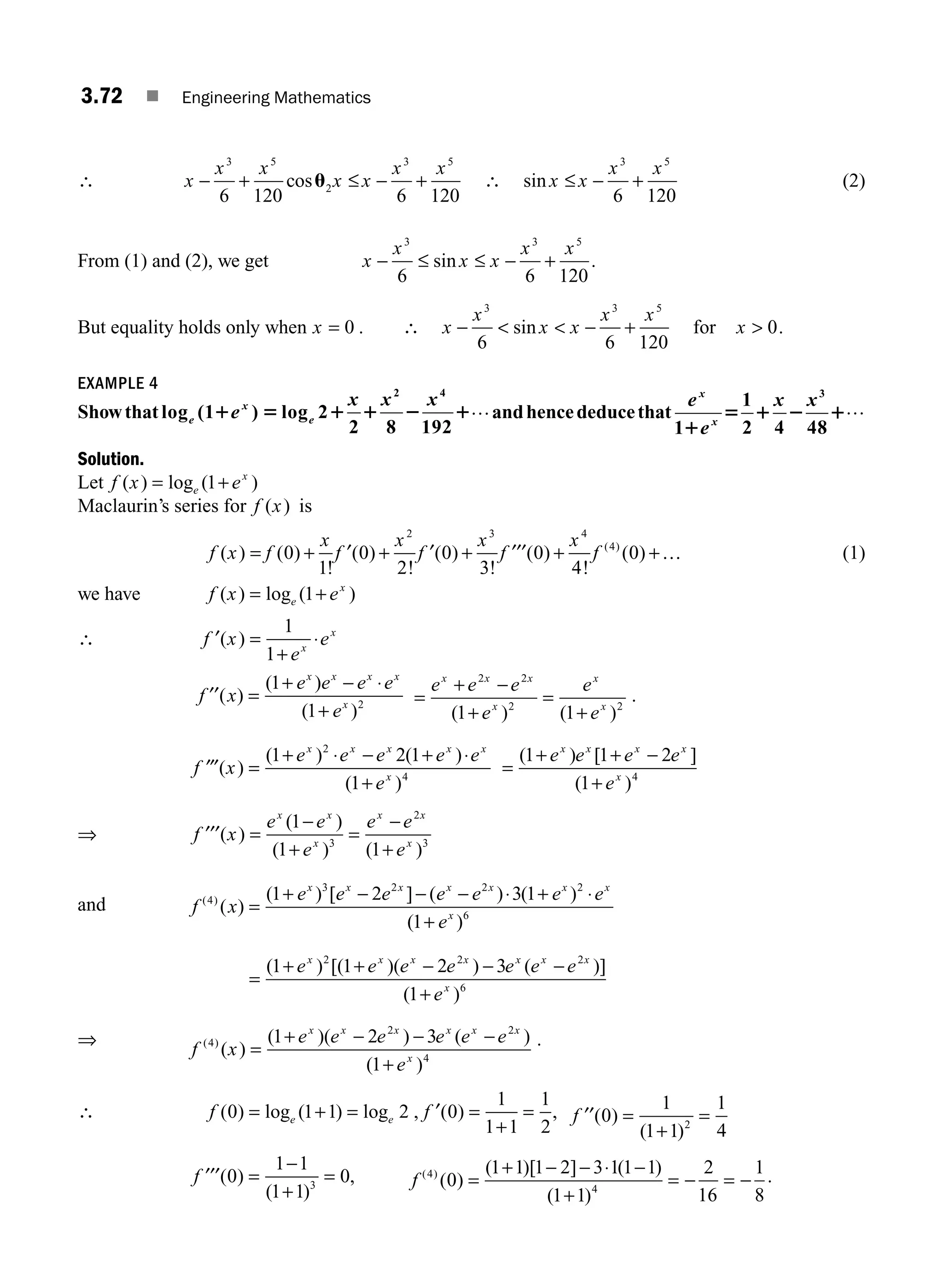 3.72 ■ Engineering Mathematics
∴ x
x x
x x
x x
− + ≤ − +
3 5
2
3 5
6 120 6 120
cosu ∴ sin x x
x x
≤ − +
3 5
6 120
(2)
From (1) and (2), we get x
x
x x
x x
− ≤ ≤ − +
3 3 5
6 6 120
sin .
But equality holds only when x = 0 . ∴ x
x
x x
x x
−   − +
3 3 5
6 6 120
sin for x  0.
EXAMPLE 4
Showthat log (1 ) log 2
2 8 192
2 4
e
x
e
e
x x x
1 5 1 1 2 1…andhencededucethat
e
e
x x
x
x
1
1
2 4 48
3
1
5 1 2 1…
Solution.
Let f x e
e
x
( ) log ( )
= +
1
Maclaurin’s series for f x
( ) is
f x f
x
f
x
f
x
f
x
f
( ) ( )
!
( )
!
( )
!
( )
!
( )
( )
= + + + + +
0
1
0
2
0
3
0
4
0
2 3 4
4
′ ′ ′′′ … (1)
we have f x e
e
x
( ) log ( )
= +
1
∴ f x
e
e
x
x
′( ) =
+
⋅
1
1
f x
e e e e
e
x x x x
x
′′
⋅
( )
( )
( )
=
+ −
+
1
1 2 =
+ −
+
=
+
e e e
e
e
e
x x x
x
x
x
2 2
2 2
1 1
( ) ( )
.
′′′ =
+ ⋅ − + ⋅
+
f x
e e e e e
e
x x x x x
x
( )
( ) ( )
( )
1 2 1
1
2
4
=
+ + −
+
( ) [ ]
( )
1 1 2
1 4
e e e e
e
x x x x
x
⇒ f x
e e
e
e e
e
x x
x
x x
x
′′′( )
( )
( ) ( )
=
−
+
=
−
+
1
1 1
3
2
3
and f x
e e e e e e e
e
x x x x x x x
x
( )
( )
( ) [ ] ( ) ( )
( )
4
3 2 2 2
6
1 2 3 1
1
=
+ − − − + ⋅
+
⋅
=
+ + − − −
+
( ) [( )( ) ( )]
( )
1 1 2 3
1
2 2 2
6
e e e e e e e
e
x x x x x x x
x
⇒
f x
e e e e e e
e
x x x x x x
x
( )
( )
( )( ) ( )
( )
4
2 2
4
1 2 3
1
=
+ − − −
+
.
∴ f e e
( ) log ( ) log
0 1 1 2
= + = , f ′( )
0
1
1 1
1
2
=
+
= , f ′′( )
( )
0
1
1 1
1
4
2
=
+
=
f ′′′( )
( )
,
0
1 1
1 1
0
3
=
−
+
= f ( )
( )
( )[ ] ( )
( )
4
4
0
1 1 1 2 3 1 1 1
1 1
2
16
1
8
=
+ − − −
+
= − = −
⋅ .
M03_ENGINEERING_MATHEMATICS-I _CH03_Part B.indd 72 5/19/2016 5:09:15 PM
 
