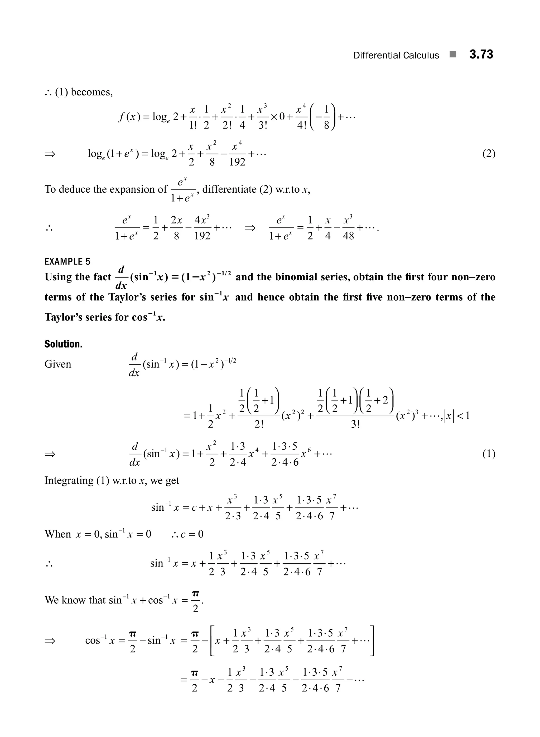 Differential Calculus ■ 3.73
∴ (1) becomes,
f x
x x x x
e
( ) log
! ! ! !
= + ⋅ + ⋅ + × + −
⎛
⎝
⎜
⎞
⎠
⎟ +
2
1
1
2 2
1
4 3
0
4
1
8
2 3 4
…
⇒ log ( ) log
e
x
e
e
x x x
1 2
2 8 192
2 4
+ = + + − +… (2)
To deduce the expansion of
e
e
x
x
1+
, differentiate (2) w.r.to x,
∴
e
e
x x
x
x
1
1
2
2
8
4
192
3
+
= + − +… ⇒
e
e
x x
x
x
1
1
2 4 48
3
+
= + − +….
EXAMPLE 5
Using the fact
d
dx
x x
(sin ) (1 )
1 2 1/ 2
2 2
5 2 and the binomial series, obtain the ﬁrst four non−zero
terms of the Taylor’s series for sin 1
2
x and hence obtain the ﬁrst ﬁve non−zero terms of the
Taylor’s series for cos 1
2
x.
Solution.
Given
d
dx
x x
(sin ) ( )
− −
= −
1 2 1 2
1
= + +
+
⎛
⎝
⎜
⎞
⎠
⎟
+
+
⎛
⎝
⎜
⎞
⎠
⎟ +
⎛
⎝
⎜
⎞
⎠
⎟
+
1
1
2
1
2
1
2
1
2
1
2
1
2
1
1
2
2
3
2 2 2 2 3
x x x
!
( )
!
( ) …
…, 
x 1
⇒
d
dx
x
x
x x
(sin )
−
= + +
⋅
⋅
+
⋅ ⋅
⋅ ⋅
+
1
2
4 6
1
2
1 3
2 4
1 3 5
2 4 6
… (1)
Integrating (1) w.r.to x, we get
sin−
= + +
⋅
+
⋅
⋅
+
⋅ ⋅
⋅ ⋅
+
1
3 5 7
2 3
1 3
2 4 5
1 3 5
2 4 6 7
x c x
x x x …
When x x c
= = ∴ =
−
0 0 0
1
, sin
∴ sin−
= + +
⋅
⋅
+
⋅ ⋅
⋅ ⋅
+
1
3 5 7
1
2 3
1 3
2 4 5
1 3 5
2 4 6 7
x x
x x x …
We know that sin cos
− −
+ =
1 1
2
x x
p
.
⇒ cos sin
− −
= −
1 1
2
x x
p
= − + +
⋅
⋅
+
⋅ ⋅
⋅ ⋅
+
⎡
⎣
⎢
⎤
⎦
⎥
p
2
1
2 3
1 3
2 4 5
1 3 5
2 4 6 7
3 5 7
x
x x x …
= − − −
⋅
⋅
−
⋅ ⋅
⋅ ⋅
−
p
2
1
2 3
1 3
2 4 5
1 3 5
2 4 6 7
3 5 7
x
x x x …
M03_ENGINEERING_MATHEMATICS-I _CH03_Part B.indd 73 5/19/2016 5:09:25 PM
 