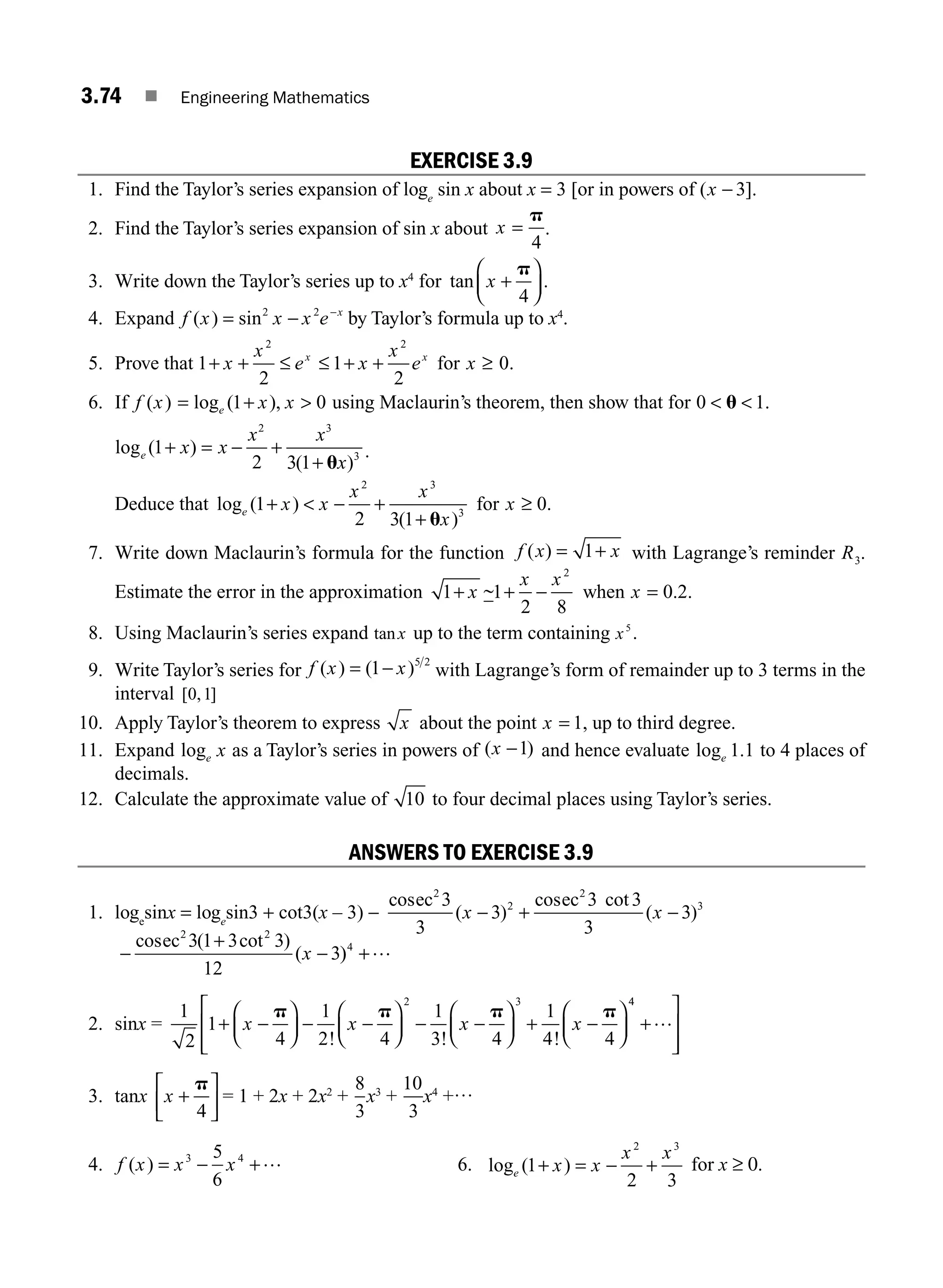 3.74 ■ Engineering Mathematics
EXERCISE 3.9
1. Find the Taylor’s series expansion of loge
sin x about x = 3 [or in powers of (x − 3].
2. Find the Taylor’s series expansion of sin x about x =
p
4
.
3. Write down the Taylor’s series up to x4
for tan x +
⎛
⎝
⎜
⎞
⎠
⎟
p
4
.
4. Expand f x x x e x
( ) sin
= − −
2 2
by Taylor’s formula up to x4
.
5. Prove that 1
2
1
2
0
2 2
+ + ≤ ≤ + + ≥
x
x
e x
x
e x
x x
for .
6. If f x x x
e
( ) log ( ),
= + 
1 0 using Maclaurin’s theorem, then show that for 0 1
 
u .
log ( )
( )
e x x
x x
x
1
2 3 1
2 3
3
+ = − +
+ u
.
Deduce that log ( )
( )
e x x
x x
x
1
2 3 1
2 3
3
+  − +
+ u
for x ≥ 0.
7. Write down Maclaurin’s formula for the function f x x
( ) = +
1 with Lagrange’s reminder R3.
Estimate the error in the approximation 1 1
2 8
2
+ + −
x
x x
~ when x = 0 2
. .
8. Using Maclaurin’s series expand tanx up to the term containing x5
.
9. Write Taylor’s series for f x x
( ) ( )
= −
1 5 2
with Lagrange’s form of remainder up to 3 terms in the
interval [ , ]
0 1
10. Apply Taylor’s theorem to express x about the point x = 1, up to third degree.
11. Expand loge x as a Taylor’s series in powers of ( )
x −1 and hence evaluate log .
e 1 1 to 4 places of
decimals.
12. Calculate the approximate value of 10 to four decimal places using Taylor’s series.
ANSWERS TO EXERCISE 3.9
1. loge
sinx = loge
sin3 + cot3(x – 3) −
cos
( )
cos cot
( )
ec ec
2
2
2
3
3
3
3
3 3
3
3
x x
− + −
cos ( cot )
(
ec2 2
3 1 3 3
12
3
x
−
+
− )
)4
+…
2. sinx =
1
2
1
4
1
2 4
1
3 4
1
4 4
2 3
+ −
⎛
⎝
⎜
⎞
⎠
⎟ − −
⎛
⎝
⎜
⎞
⎠
⎟ − −
⎛
⎝
⎜
⎞
⎠
⎟ + −
⎛
⎝
⎜
⎞
⎠
⎟
x x x x
p p p p
! ! !
4
4
+
⎡
⎣
⎢
⎢
⎤
⎦
⎥
⎥
…
3. tanx x +
⎡
⎣
⎢
⎤
⎦
⎥
p
4
= 1 + 2x + 2x2
+
8
3
x3
+
10
3
x4
+…
4. f x x x
( ) = − +
3 4
5
6
… 6. log ( )
e x x
x x
1
2 3
2 3
+ = − + for x ≥ 0.
M03_ENGINEERING_MATHEMATICS-I _CH03_Part B.indd 74 5/19/2016 5:09:43 PM
 