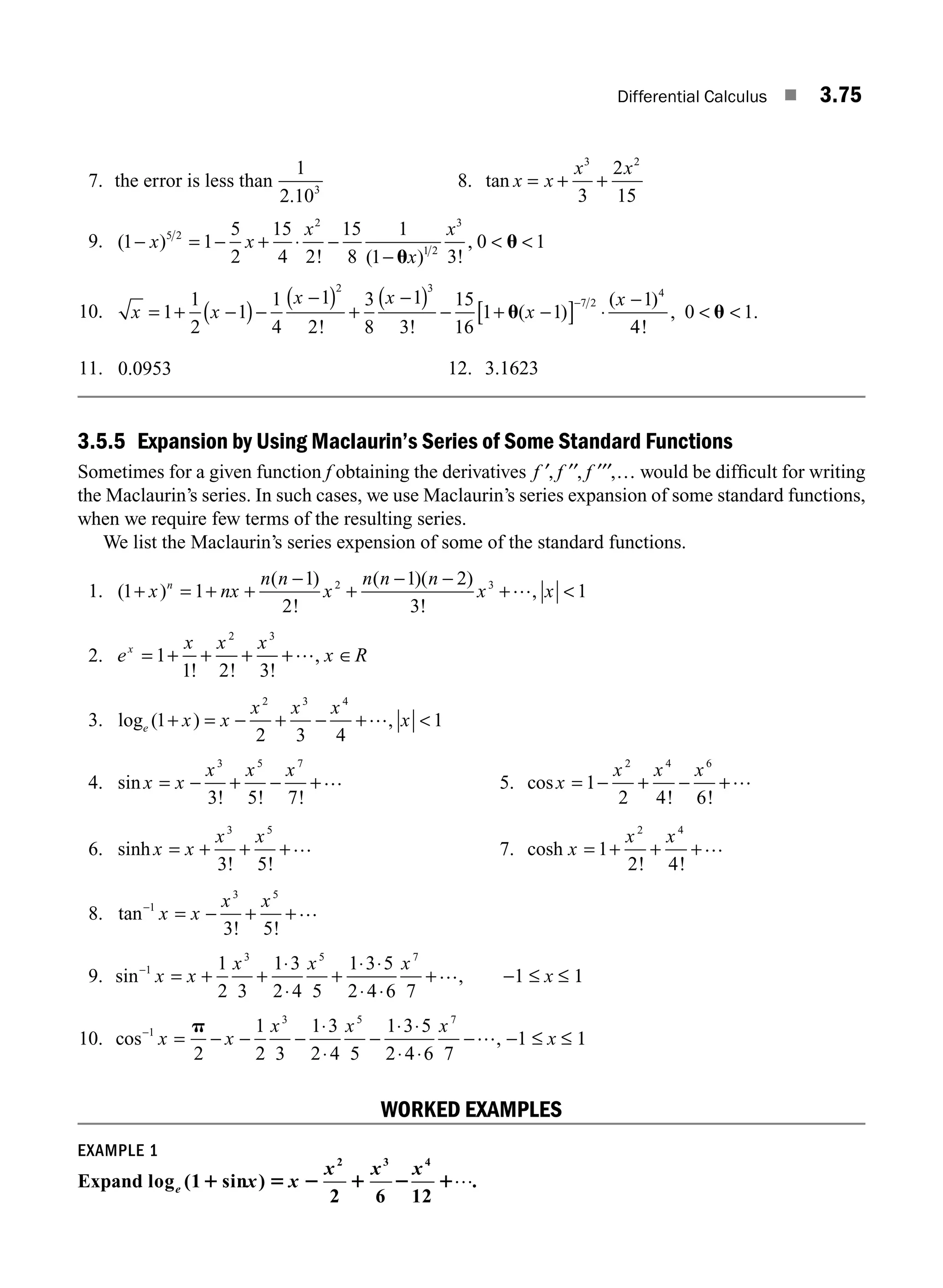 Differential Calculus ■ 3.75
7. the error is less than
1
2 103
.
8. tan x x
x x
= + +
3 2
3
2
15
9. ( )
! ( ) !
,
1 1
5
2
15
4 2
15
8
1
1 3
0 1
5 2
2
1 2
3
− = − + ⋅ −
−
 
x x
x
x
x
u
u
10. x x
x x
x
x
= + −
( )−
−
( ) +
−
( ) − + −
[ ] ⋅
−
−
1
1
2
1
1
4
1
2
3
8
1
3
15
16
1 1
1
2 3
7 2
4
! !
( )
( )
u
4
4
0 1
!
, .
 
u
11. 0 0953
. 12. 3 1623
.
3.5.5 Expansion by Using Maclaurin’s Series of Some Standard Functions
Sometimes for a given function f obtaining the derivatives f f f
′, ′′ ′′′ …
, , would be difﬁcult for writing
the Maclaurin’s series. In such cases, we use Maclaurin’s series expansion of some standard functions,
when we require few terms of the resulting series.
We list the Maclaurin’s series expension of some of the standard functions.
1. ( )
( )
!
( )( )
!
,
1 1
1
2
1 2
3
1
2 3
+ = + +
−
+
− −
+ 
x nx
n n
x
n n n
x x
n …
2. e
x x x
x R
x
= + + + + ∈
1
1 2 3
2 3
! ! !
,
…
3. log ( ) ,
e x x
x x x
x
1
2 3 4
1
2 3 4
+ = − + − + 
…
4. sin
! ! !
x x
x x x
= − + − +
3 5 7
3 5 7
… 5. cos
! !
x
x x x
= − + − +
1
2 4 6
2 4 6
…
6. sinh
! !
x x
x x
= + + +
3 5
3 5
… 7. cosh
! !
x
x x
= + + +
1
2 4
2 4
…
8. tan
! !
−
= − + +
1
3 5
3 5
x x
x x …
9. sin ,
−
= + +
⋅
⋅
+
⋅ ⋅
⋅ ⋅
+
1
3 5 7
1
2 3
1 3
2 4 5
1 3 5
2 4 6 7
x x
x x x … −1 ≤ x ≤ 1
10. cos ,
−
= − − −
⋅
⋅
−
⋅ ⋅
⋅ ⋅
−
1
3 5 7
2
1
2 3
1 3
2 4 5
1 3 5
2 4 6 7
x x
x x x
p … −1 ≤ x ≤ 1
WORKED EXAMPLES
EXAMPLE 1
Expand log (1 sin )
2 6 12
2 3 4
e x x
x x x
1 5 2 1 2 1….
M03_ENGINEERING_MATHEMATICS-I _CH03_Part B.indd 75 5/19/2016 5:09:54 PM
 
