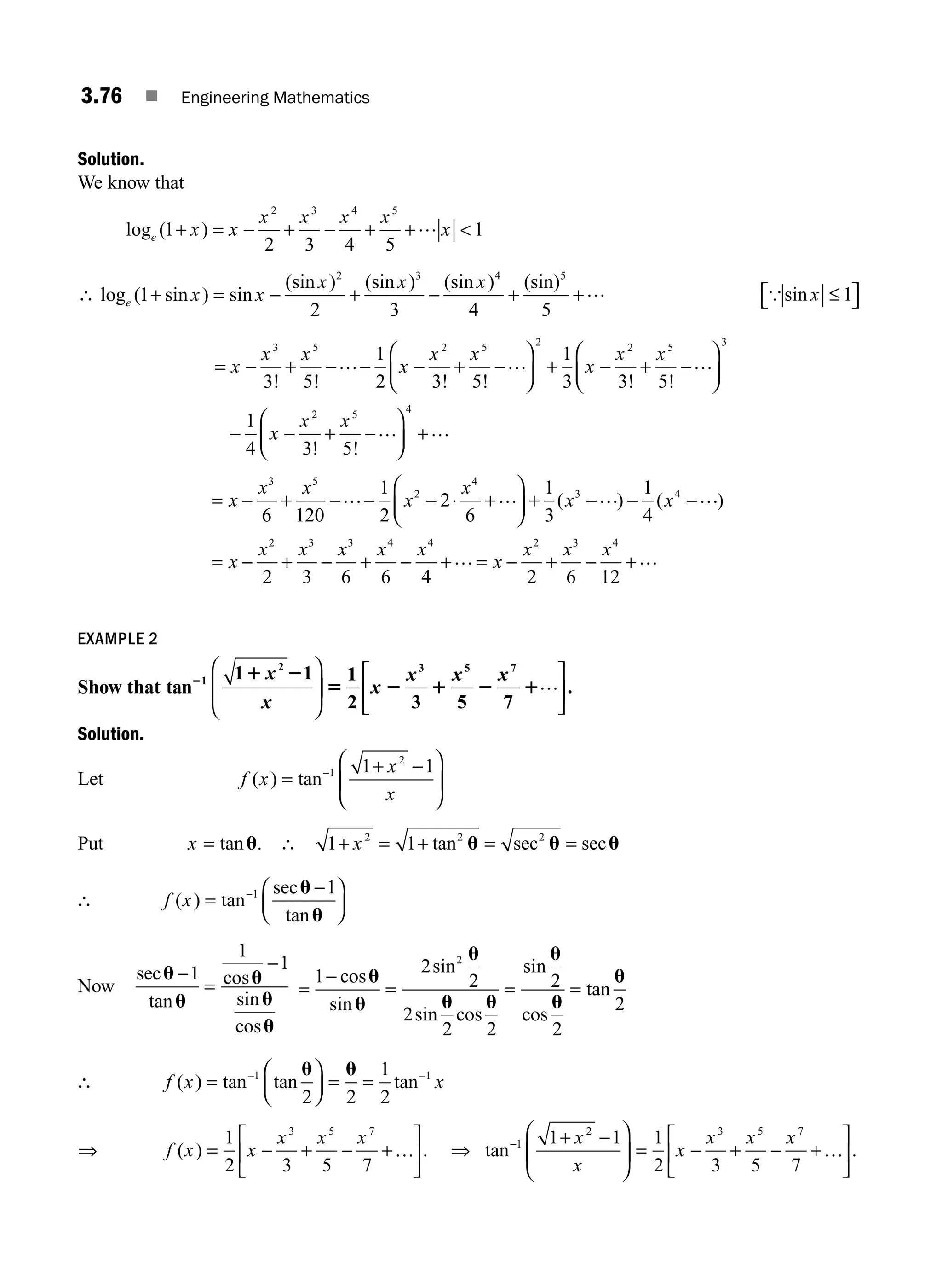 3.76 ■ Engineering Mathematics
Solution.
We know that
log ( )
e x x
x x x x
x
1
2 3 4 5
1
2 3 4 5
+ = − + − + + 
…
∴ log ( sin ) sin
(sin ) (sin ) (sin ) (sin)
e x x
x x x
1
2 3 4 5
2 3 4 5
+ = − + − + +… {sin x ≤
⎡
⎣ ⎤
⎦
1
= − + − − − + −
⎛
⎝
⎜
⎞
⎠
⎟ + − + −
⎛
⎝
⎜
⎞
⎠
x
x x
x
x x
x
x x
3 5 2 5 2 2 5
3 5
1
2 3 5
1
3 3 5
! ! ! ! ! !
… … …
⎟
⎟
− − + −
⎛
⎝
⎜
⎞
⎠
⎟ +
3
2 5 4
1
4 3 5
x
x x
! !
… …
= − + − − − ⋅ +
⎛
⎝
⎜
⎞
⎠
⎟ + − − −
= − +
x
x x
x
x
x x
x
x
3 5
2
4
3 4
2
6 120
1
2
2
6
1
3
1
4
2
… … … …
( ) ( )
x
x x x x
x
x x x
3 3 4 4 2 3 4
3 6 6 4 2 6 12
− + − + = − + − +
… …
EXAMPLE 2
Show that tan
1 1 1
2 3 5 7
1
2 3 5 7
2 1 2
5 2 1 2 1
x
x
x
x x x
⎛
⎝
⎜
⎞
⎠
⎟
⎡
⎣
⎢
⎤
⎦
⎥
… .
Solution.
Let f x
x
x
( ) tan
=
+ −
⎛
⎝
⎜
⎞
⎠
⎟
−1
2
1 1
Put x = tanu. ∴ 1 1
2 2 2
+ = + = =
x tan sec sec
u u u
∴ f x
( ) tan
sec
tan
=
−
⎛
⎝
⎜
⎞
⎠
⎟
−1 1
u
u
Now
sec
tan
cos
sin
cos
u
u
u
u
u
−
=
−
1
1
1
=
−
= = =
1
2
2
2
2 2
2
2
2
2
cos
sin
sin
sin cos
sin
cos
tan
u
u
u
u u
u
u
u
∴ f x x
( ) tan tan tan
=
⎛
⎝
⎜
⎞
⎠
⎟ = =
− −
1 1
2 2
1
2
u u
⇒ f x x
x x x
( ) .
= − + − +
⎡
⎣
⎢
⎤
⎦
⎥
1
2 3 5 7
3 5 7
… ⇒ tan .
− + −
⎛
⎝
⎜
⎞
⎠
⎟ = − + − +
⎡
⎣
⎢
⎤
⎦
⎥
1
2 3 5 7
1 1 1
2 3 5 7
x
x
x
x x x
…
M03_ENGINEERING_MATHEMATICS-I _CH03_Part B.indd 76 5/19/2016 5:10:10 PM
 