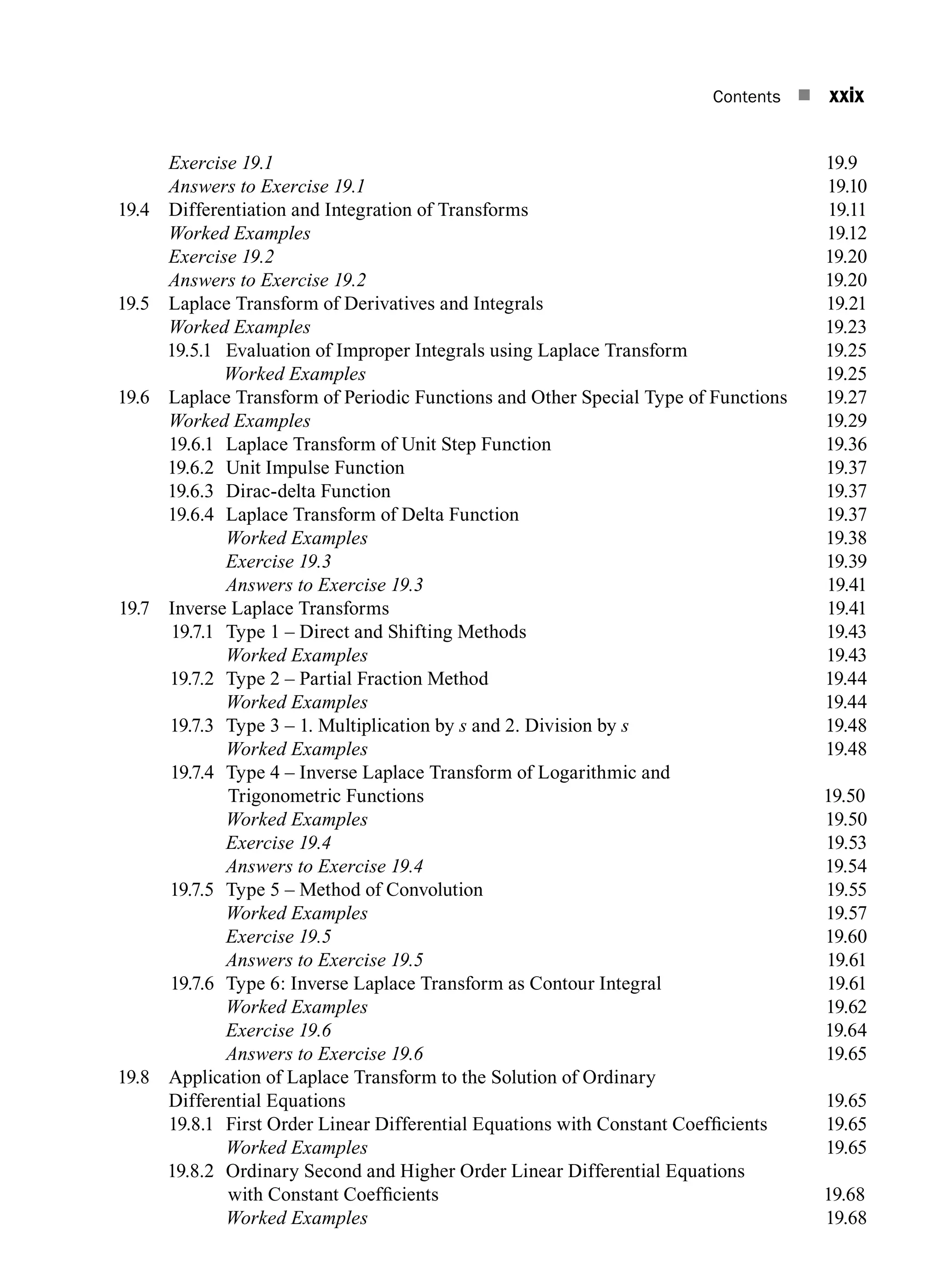 Contents n xxix
		 Exercise 19.1 19.9
		 Answers to Exercise 19.119.10
19.4	
Differentiation and Integration of Transforms 19.11
		 Worked Examples19.12
		 Exercise 19.219.20
		 Answers to Exercise 19.219.20
19.5	
Laplace Transform of Derivatives and Integrals 19.21
		 Worked Examples19.23
19.5.1	
Evaluation of Improper Integrals using Laplace Transform 19.25
		 Worked Examples19.25
19.6	
Laplace Transform of Periodic Functions and Other Special Type of Functions  19.27
		 Worked Examples19.29
19.6.1 Laplace Transform of Unit Step Function 19.36
19.6.2 Unit impulse function19.37
19.6.3 Dirac-delta function19.37
19.6.4 Laplace transform of delta function19.37
		 Worked Examples19.38
		 Exercise 19.319.39
		 Answers to Exercise 19.319.41
19.7 Inverse Laplace Transforms 19.41
19.7.1 Type 1 – Direct and shifting methods19.43
		 Worked Examples19.43
19.7.2 Type 2 – Partial Fraction Method 19.44
		 Worked Examples19.44
19.7.3 Type 3 – 1. Multiplication by s and 2. Division by s19.48
		 Worked Examples19.48
19.7.4	
Type 4 – Inverse Laplace Transform of Logarithmic and
Trigonometric Functions 19.50
		 Worked Examples19.50
		 Exercise 19.419.53
		 Answers to Exercise 19.419.54
19.7.5 Type 5 – Method of Convolution 19.55
		 Worked Examples19.57
		 Exercise 19.519.60
		 Answers to Exercise 19.519.61
19.7.6 Type 6: Inverse Laplace Transform as Contour Integral 19.61
		 Worked Examples19.62
		 Exercise 19.619.64
		 Answers to Exercise 19.619.65
19.8	
Application of Laplace Transform to the Solution of Ordinary
Differential Equations 19.65
19.8.1 First Order Linear Differential Equations with Constant Coefficients 19.65
		 Worked Examples19.65
19.8.2	
Ordinary Second and Higher Order Linear Differential Equations
with Constant Coefficients 19.68
		 Worked Examples19.68
A01_ENGINEERING_MATHEMATICS-I _FM - (Reprint).indd 29 3/2/2017 6:17:56 PM
 