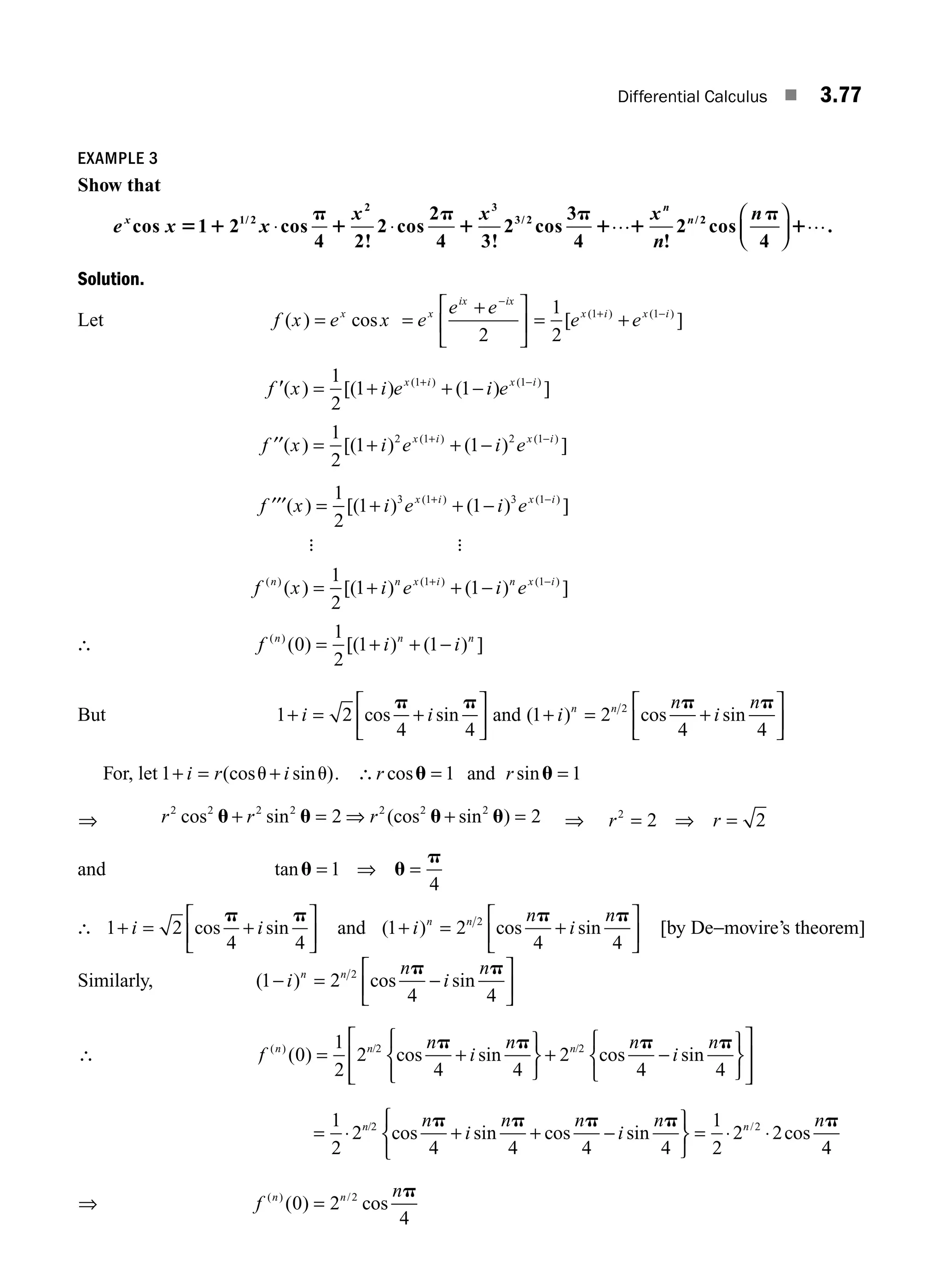 Differential Calculus ■ 3.77
EXAMPLE 3
Show that
e x x
x x x
n
x
n
n
cos 1 2 cos
4 2!
2 cos
2
4 3!
2 cos
3
4 !
2
1/ 2
2 3
3/ 2 /
5 1
p
1
p
1
p
1 1
⋅ ⋅ … 2
2
cos
4
np
1
⎛
⎝
⎜
⎞
⎠
⎟ ….
Solution.
Let f x e x
x
( ) cos
= =
+
⎡
⎣
⎢
⎤
⎦
⎥
−
e
e e
x
ix ix
2
= +
+ −
1
2
1 1
[ ]
( ) ( )
e e
x i x i
f x i e i e
x i x i
9( ) [( ) ( ) ]
( ) ( )
= + + −
+ −
1
2
1 1
1 1
f x i e i e
x i x i
′′( ) [( ) ( ) ]
( ) ( )
= + + −
+ −
1
2
1 1
2 1 2 1
f x i e i e
x i x i
′′′( ) [( ) ( ) ]
( ) ( )
= + + −
+ −
1
2
1 1
3 1 3 1
: :
f x i e i e
n n x i n x i
( ) ( ) ( )
( ) [( ) ( ) ]
= + + −
+ −
1
2
1 1
1 1
∴ f i i
n n n
( )
( ) [( ) ( ) ]
0
1
2
1 1
= + + −
But 1 2
4 4
+ = +
⎡
⎣
⎢
⎤
⎦
⎥
i i
cos sin
p p
and ( ) cos sin
1 2
4 4
2
+ = +
⎡
⎣
⎢
⎤
⎦
⎥
i
n
i
n
n n p p
For, let 1+ = +
i r i
(cos sin )
u u . ∴r r
cos sin
u u
= =
1 1
and
⇒ r r r
2 2 2 2 2 2 2
2 2
cos sin (cos sin
u u u u
+ = ⇒ + =
) ⇒ r r
2
2 2
= ⇒ =
and tanu u
p
= ⇒ =
1
4
∴ 1 2
4 4
+ = +
⎡
⎣
⎢
⎤
⎦
⎥
i i
cos sin
p p
and ( ) cos sin
1 2
4 4
2
+ = +
⎡
⎣
⎢
⎤
⎦
⎥
i
n
i
n
n n p p
[by De−movire’s theorem]
Similarly, ( ) cos sin
1 2
4 4
2
− = −
⎡
⎣
⎢
⎤
⎦
⎥
i
n
i
n
n n p p
∴ f
n
i
n n
i
n
n n n
( ) / /
( ) cos sin cos sin
0
1
2
2
4 4
2
4 4
2 2
= +
⎫
⎬
⎭
+ −
⎫
⎬
⎭
⎧
⎨
⎩
⎧
⎨
p p p p
⎩
⎩
⎡
⎣
⎢
⎢
⎤
⎦
⎥
⎥
= + + −
⎫
⎬
⎭
⎧
⎨
⎩
=
1
2
2
4 4 4 4
1
2
2 2
2 2
⋅ ⋅ ⋅
n n
n
i
n n
i
n n
/ /
cos sin cos sin cos
p p p p p
4
4
⇒ f
n
n n
( ) /
( ) cos
0 2
4
2
=
p
M03_ENGINEERING_MATHEMATICS-I _CH03_Part B.indd 77 5/19/2016 5:10:30 PM
 