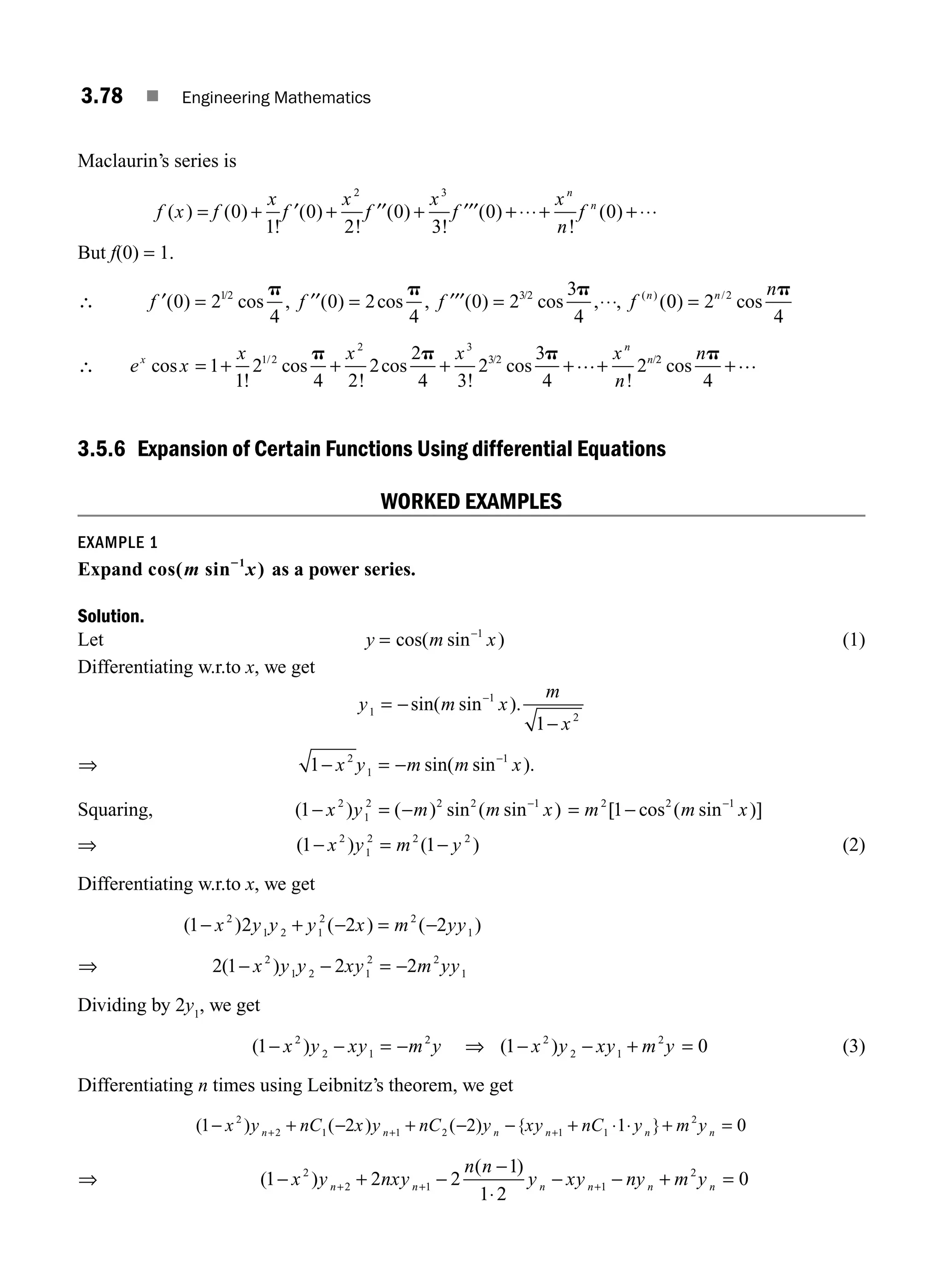 3.78 ■ Engineering Mathematics
Maclaurin’s series is
f x f
x
f
x
f
x
f
x
n
f
n
n
( ) ( )
!
( )
!
( )
!
( )
!
( )
= + + + + + +
0
1
0
2
0
3
0 0
2 3
′ ′′ ′′′ ⋅⋅⋅ ⋅⋅⋅
⋅
But f(0) = 1.
∴ f f f f n
′ ′′ ′′′ ⋅⋅⋅
( ) cos , ( ) cos , ( ) cos , , (
/ / ( )
0 2
4
0 2
4
0 2
3
4
12 3 2
= = =
p p p
0
0 2
4
2
) cos
/
= n np
∴ e x
x x x x
n
x
n
n
cos
!
cos
!
cos
!
cos
!
/ / /
= + + + + +
1
1
2
4 2
2
2
4 3
2
3
4
2
1 2
2 3
3 2
p p p … 2
2
4
cos
np
+…
3.5.6 Expansion of Certain Functions Using differential Equations
WORKED EXAMPLES
EXAMPLE 1
Expand cos( sin )
1
m x
2
as a power series.
Solution.
Let y = cos( sin )
m x
−1
(1)
Differentiating w.r.to x, we get
y m x
m
x
1
1
2
1
= −
−
−
sin( sin ).
⇒ 1 2
1
1
− = − −
x y m m x
sin( sin ).
Squaring, ( ) ( ) sin ( sin )
1 2
1
2 2 2 1
− = − −
x y m m x = − −
m m x
2 2 1
1
[ cos ( sin )]
⇒ ( ) ( )
1 1
2
1
2 2 2
− = −
x y m y (2)
Differentiating w.r.to x, we get
( ) ( ) ( )
1 2 2 2
2
1 2 1
2 2
1
− + − = −
x y y y x m yy
⇒ 2 1 2 2
2
1 2 1
2 2
1
( )
− − = −
x y y xy m yy
Dividing by 2y1
, we get
( )
1 2
2 1
2
− − = −
x y xy m y ⇒ ( )
1 0
2
2 1
2
− − + =
x y xy m y (3)
Differentiating n times using Leibnitz’s theorem, we get
( ) ( ) ( ) { }
1 2 2 1 0
2
2 1 1 2 1 1
2
− + − + − − + + =
+ + +
x y nC x y nC y xy nC y m y
n n n n n n
⋅ ⋅
⇒ ( )
( )
1 2 2
1
2
0
2
2 1 1
2
− + −
−
− − + =
+ + +
x y nxy
n n
y xy ny m y
n n n n n n
1⋅
M03_ENGINEERING_MATHEMATICS-I _CH03_Part B.indd 78 5/19/2016 5:10:39 PM
 