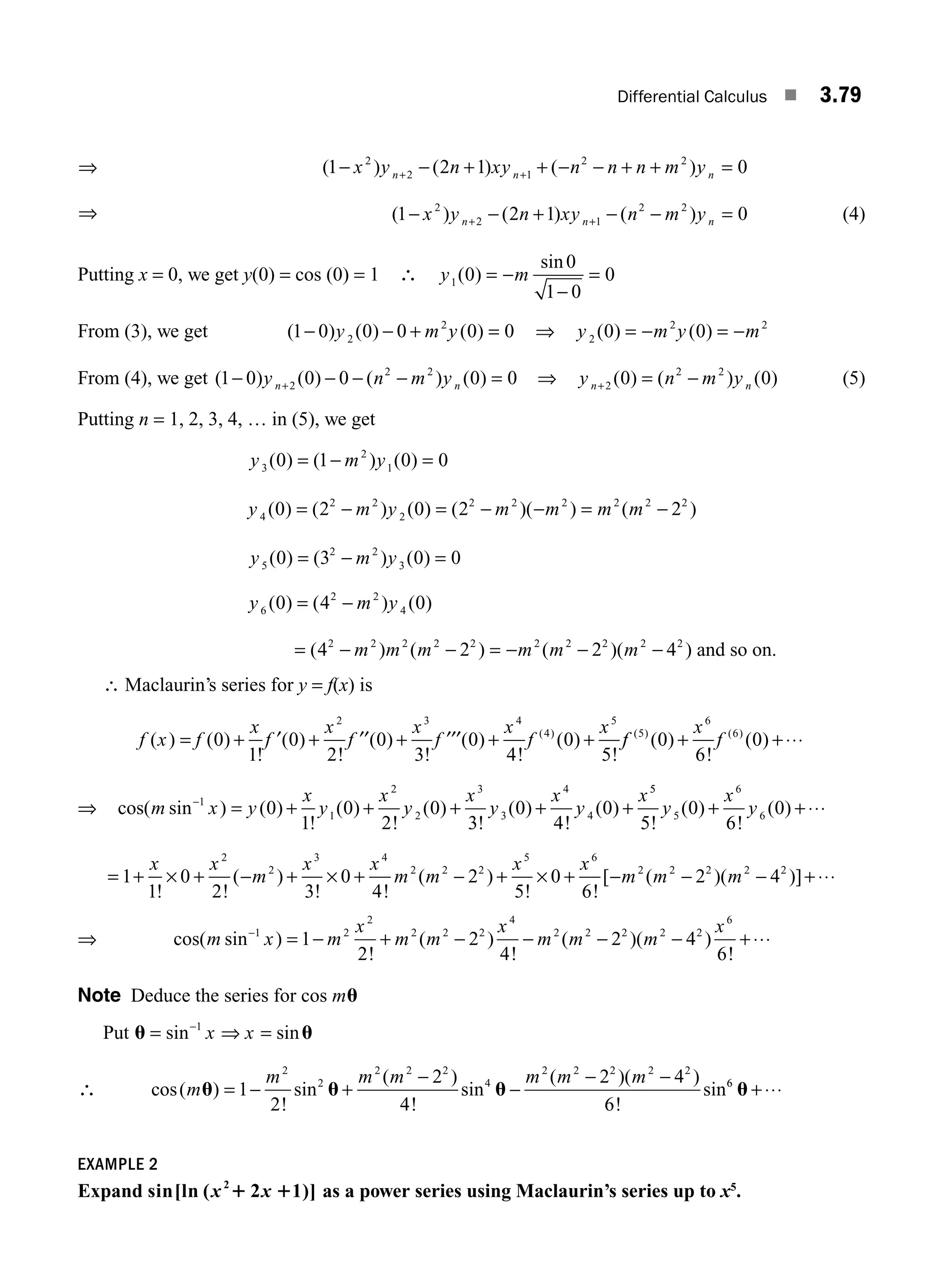 Differential Calculus ■ 3.79
⇒ ( ) ( ) ( )
1 2 1 0
2
2 1
2 2
− − + + − − + + =
+ +
x y n xy n n n m y
n n n
⇒ ( ) ( ) ( )
1 2 1 0
2
2 1
2 2
− − + − − =
+ +
x y n xy n m y
n n n (4)
Putting x = 0, we get y(0) = cos (0) = 1 ∴ y m
1 0
0
1 0
0
( )
sin
= −
−
=
From (3), we get ( ) ( ) ( )
1 0 0 0 0 0
2
2
− − + =
y m y ⇒ y m y m
2
2 2
0 0
( ) ( )
= − = −
From (4), we get ( ) ( ) ( ) ( )
1 0 0 0 0 0
2
2 2
− − − − =
+
y n m y
n n ⇒ y n m y
n n
+ = −
2
2 2
0 0
( ) ( ) ( ) (5)
Putting n = 1, 2, 3, 4, … in (5), we get
y m y
3
2
1
0 1 0 0
( ) ( ) ( )
= − =
y m y m m m m
4
2 2
2
2 2 2 2 2 2
0 2 0 2 2
( ) ( ) ( ) ( )( ) ( )
= − = − − = −
y m y
5
2 2
3
0 3 0 0
( ) ( ) ( )
= − =
y m y
6
2 2
4
0 4 0
( ) ( ) ( )
= −
= − − = − − −
( ) ( ) ( )( )
4 2 2 4
2 2 2 2 2 2 2 2 2 2
m m m m m m and so on.
∴ Maclaurin’s series for y = f(x) is
f x f
x
f
x
f
x
f
x
f
x
( ) ( )
!
( )
!
( )
!
( )
!
( )
!
( )
= + + + + +
0
1
0
2
0
3
0
4
0
5
2 3 4
4
5
′ ′′ ′′′ f
f
x
f
( ) ( )
( )
!
( )
5
6
6
0
6
0
+ +⋅⋅⋅
⇒ cos( sin ) ( )
!
( )
!
( )
!
( )
!
( )
m x y
x
y
x
y
x
y
x
y
x
−
= + + + + +
1
1
2
2
3
3
4
4
0
1
0
2
0
3
0
4
0
5
5
5
6
6
5
0
6
0
!
( )
!
( )
y
x
y
+ +⋅⋅⋅
= + + − + + − + + −
1
1
0
2 3
0
4
2
5
0
6
2
2
3 4
2 2 2
5 6
2 2
x x
m
x x
m m
x x
m m
! !
( )
! !
( )
! !
[ (
× × × −
− − +
2 4
2 2 2
)( )]
m ⋅⋅⋅
⇒ cos( sin )
!
( )
!
( )( )
!
m x m
x
m m
x
m m m
x
−
= − + − − − − +
1 2
2
2 2 2
4
2 2 2 2 2
6
1
2
2
4
2 4
6
⋅⋅
⋅⋅
Note Deduce the series for cos mu
Put u u
= ⇒ =
−
sin sin
1
x x
∴ cos( )
!
sin
( )
!
sin
( )( )
!
sin
m
m m m m m m
u u u
= − +
−
−
− −
1
2
2
4
2 4
6
2
2
2 2 2
4
2 2 2 2 2
6
6
u +⋅⋅⋅
EXAMPLE 2
Expand sin[ln ( 2 1)]
2
x x
1 1 as a power series using Maclaurin’s series up to x5
.
M03_ENGINEERING_MATHEMATICS-I _CH03_Part B.indd 79 5/19/2016 5:10:51 PM
 