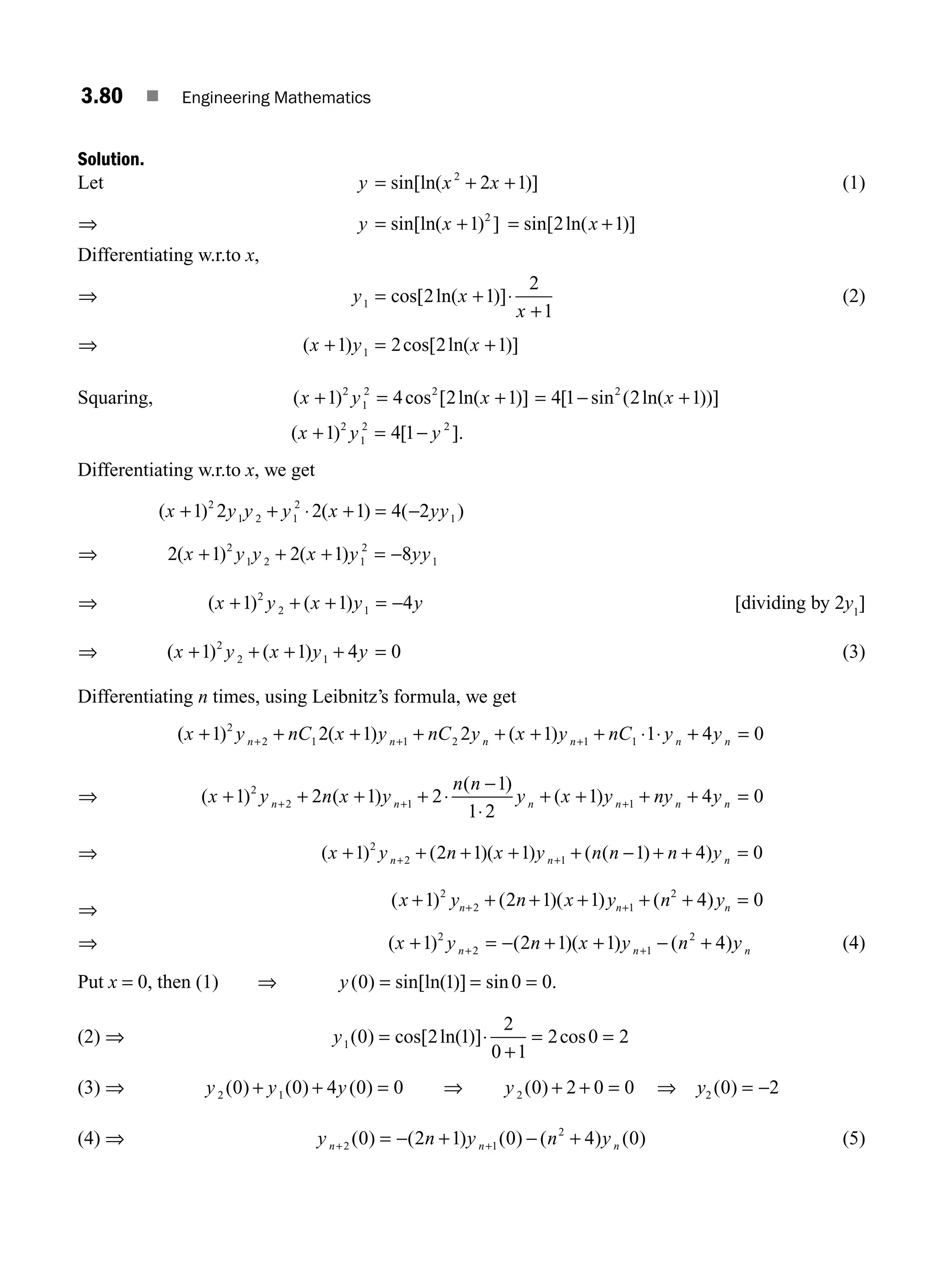 3.80 ■ Engineering Mathematics
Solution.
Let y x x
= + +
sin[ln( )]
2
2 1 (1)
⇒ y x
= +
sin[ln( ) ]
1 2
= +
sin[ ln( )]
2 1
x
Differentiating w.r.to x,
⇒ y x
x
1 2 1
2
1
= +
+
cos[ ln( )]⋅ (2)
⇒ ( ) cos[ ln( )]
x y x
+ = +
1 2 2 1
1
Squaring, ( ) cos [ ln( )]
x y x
+ = +
1 4 2 1
2
1
2 2
= − +
4 1 2 1
2
[ sin ( ln( ))]
x
( ) [ ].
x y y
+ = −
1 4 1
2
1
2 2
Differentiating w.r.to x, we get
( ) ( ) ( )
x y y y x yy
+ + + = −
1 2 2 1 4 2
2
1 2 1
2
1
⋅
⇒ 2 1 2 1 8
2
1 2 1
2
1
( ) ( )
x y y x y yy
+ + + = −
⇒ ( ) ( )
x y x y y
+ + + = −
1 1 4
2
2 1 [dividing by 2y1
]
⇒ ( ) ( )
x y x y y
+ + + + =
1 1 4 0
2
2 1 (3)
Differentiating n times, using Leibnitz’s formula, we get
( ) ( ) ( )
x y nC x y nC y x y nC y y
n n n n n n
+ + + + + + + + =
+ + +
1 2 1 2 1 1 4 0
2
2 1 1 2 1 1 ⋅ ⋅
⇒ ( ) ( )
( )
( )
x y n x y
n n
y x y ny y
n n n n n n
+ + + +
−
+ + + + =
+ + +
1 2 1 2
1
1 2
1 4 0
2
2 1 1
⋅
⋅
⇒ ( ) ( )( ) ( ( ) )
x y n x y n n n y
n n n
+ + + + + − + + =
+ +
1 2 1 1 1 4 0
2
2 1
⇒
( ) ( )( ) ( )
x y n x y n y
n n n
+ + + + + + =
+ +
1 2 1 1 4 0
2
2 1
2
⇒ ( ) ( )( ) ( )
x y n x y n y
n n n
+ = − + + − +
+ +
1 2 1 1 4
2
2 1
2
(4)
Put x = 0, then (1) ⇒ y( ) sin[ln( )] sin .
0 1 0 0
= = =
(2) ⇒ y1 0 2 1
2
0 1
2 0 2
( ) cos[ ln( )] cos
=
+
= =
⋅
(3) ⇒ y y y
2 1
0 0 4 0 0
( ) ( ) ( )
+ + = ⇒ y 2 0 2 0 0
( ) + + = ⇒ = −
y2 0 2
( )
(4) ⇒ y n y n y
n n n
+ +
= − + − +
2 1
2
0 2 1 0 4 0
( ) ( ) ( ) ( ) ( ) (5)
M03_ENGINEERING_MATHEMATICS-I _CH03_Part B.indd 80 5/19/2016 5:11:10 PM
 