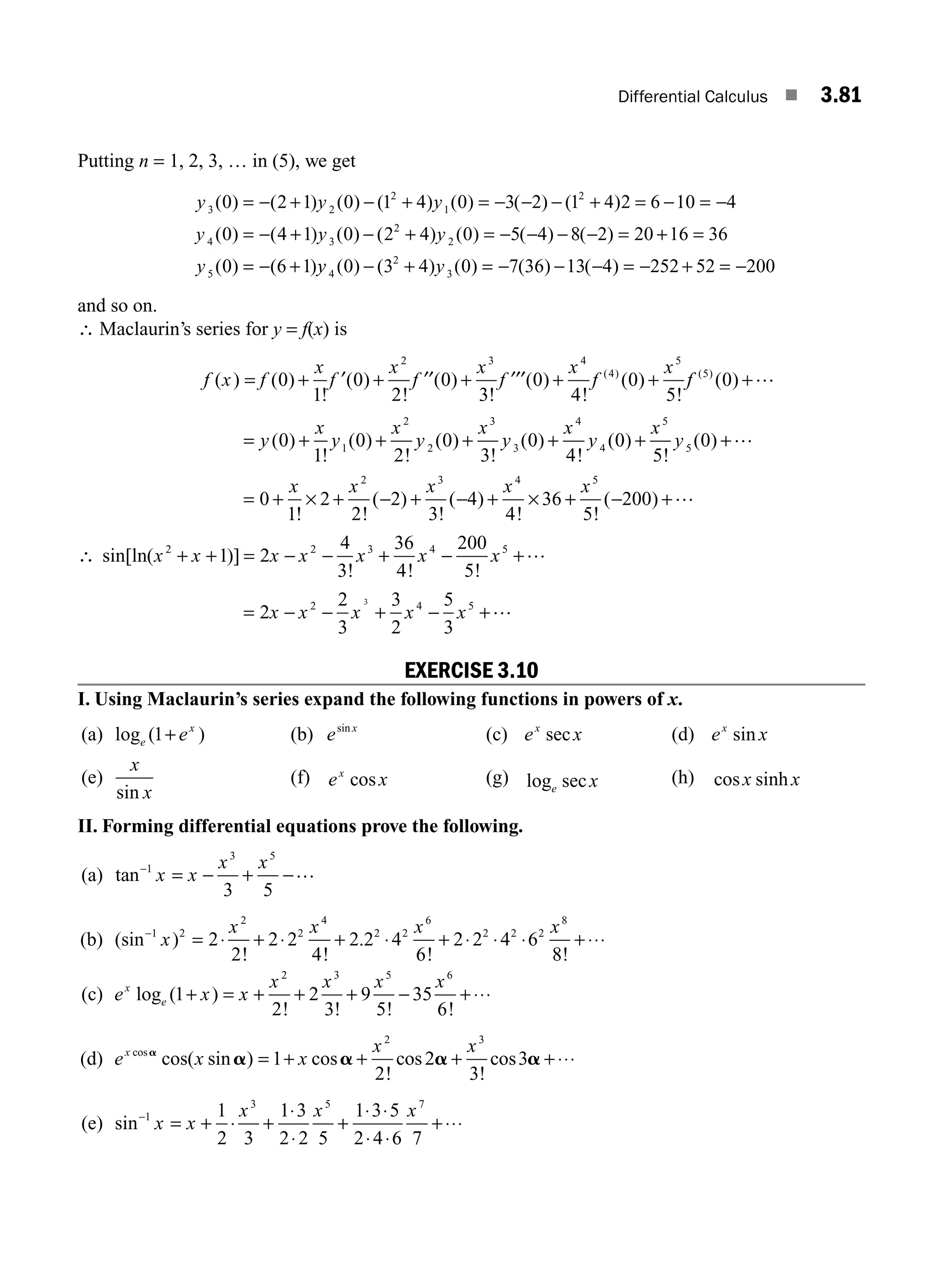 Differential Calculus ■ 3.81
Putting n = 1, 2, 3, … in (5), we get
y y y
y
3 2
2
1
2
4
0 2 1 0 1 4 0 3 2 1 4 2 6 10 4
0
( ) ( ) ( ) ( ) ( ) ( ) ( )
( )
= − + − + = − − − + = − = −
= −
− + − + = − − − − = + =
= − +
( ) ( ) ( ) ( ) ( ) ( )
( ) ( )
4 1 0 2 4 0 5 4 8 2 20 16 36
0 6 1
3
2
2
5
y y
y y
y y
4
2
3
0 3 4 0 7 36 13 4 252 52 200
( ) ( ) ( ) ( ) ( )
− + = − − − = − + = −
and so on.
∴ Maclaurin’s series for y = f(x) is
f x f
x
f
x
f
x
f
x
f
x
( ) ( )
!
( )
!
( )
!
( )
!
( )
!
( )
= + + + + +
0
1
0
2
0
3
0
4
0
5
2 3 4
4
5
′ ′′ ′′′ f
f ( )
( )
5
0 +…
= + + + + + +
y
x
y
x
y
x
y
x
y
x
y
( )
!
( )
!
( )
!
( )
!
( )
!
( )
0
1
0
2
0
3
0
4
0
5
0
1
2
2
3
3
4
4
5
5
…
= + + − + − + + − +
0
1
2
2
2
3
4
4
36
5
200
2 3 4 5
x x x x x
! !
( )
!
( )
! !
( )
× × …
∴ sin[ln( )]
! ! !
x x x x x x x
2 2 3 4 5
1 2
4
3
36
4
200
5
+ + = − − + − +…
= − − + − +
2
2
3
3
2
5
3
2 4 5
3
x x x x x …
EXERCISE 3.10
I. Using Maclaurin’s series expand the following functions in powers of x.
(a) log ( )
e
x
e
1+ (b) e x
sin
(c) e x
x
sec (d) e x
x
sin
(e)
x
x
sin
(f) e x
x
cos (g) log sec
e x (h) cos sinh
x x
II. Forming differential equations prove the following.
(a) tan−
= − + −
1
3 5
3 5
x x
x x …
(b) (sin )
! !
.
! !
−
= + + + +
1 2
2
2
4
2 2
6
2 2 2
8
2
2
2 2
4
2 2 4
6
2 2 4 6
8
x
x x x x
⋅ ⋅ ⋅ ⋅ ⋅ ⋅ ⋅⋅⋅
(c) e x x
x x x x
x
e
log ( )
! ! ! !
1
2
2
3
9
5
35
6
2 3 5 6
+ = + + + − +⋅⋅⋅
(d) e x x
x x
x cos
cos( sin ) cos
!
cos
!
cos
a
a a a a
= + + + +
1
2
2
3
3
2 3
⋅⋅⋅
(e) sin−
= + + + +
1
3 5 7
1
2 3
1 3
2 2 5
1 3 5
2 4 6 7
x x
x x x
⋅
⋅
⋅
⋅ ⋅
⋅ ⋅
⋅⋅⋅
M03_ENGINEERING_MATHEMATICS-I _CH03_Part B.indd 81 5/19/2016 5:11:24 PM
 