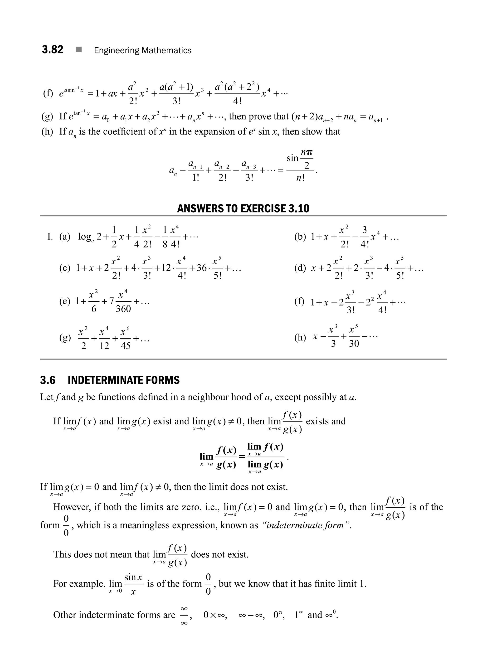 3.82 ■ Engineering Mathematics
ANSWERS TO EXERCISE 3.10
I. (a) log
! !
e x
x x
2
1
2
1
4 2
1
8 4
2 4
+ + − +⋅⋅⋅ (b) 1
2
3
4
2
4
+ + − +
x
x
x
! !
…
(c) 1 2
2
4
3
12
4
36
5
2 3 4 5
+ + + + + +
x
x x x x
! ! ! !
⋅ ⋅ ⋅ … (d) x
x x x
+ + − +
2
2
2
3
4
5
2 3 5
! ! !
⋅ ⋅ …
(e) 1
6
7
360
2 4
+ + +
x x
… (f) 1 ⋅⋅⋅
+ − − +
x
x x
2
3
2
4
3
2
4
! !
(g)
x x x
2 4 6
2 12 45
+ + +… (h) x
x x
− + −
3 5
3 30
…
(f) e ax
a
x
a a
x
a a
x
a x
sin
!
( )
!
( )
!
...
−
= + + +
+
+
+
+
1
1
2
1
3
2
4
2
2
2
3
2 2 2
4
(g) If e a a x a x a x
x
n
n
tan−
= + + + + +
1
0 1 2
2 … …, then prove that ( )
n a na a
n n n
+ + =
+ +
2 2 1 .
(h) If an
is the coefﬁcient of xn
in the expansion of ex
sin x, then show that
a
a a a
n
n
n
n n n
− + − +
− − −
1 2 3
1 2 3
2
! ! !
sin
!
.
⋅⋅⋅ =
p
3.6 INDETERMINATE FORMS
Let f and g be functions deﬁned in a neighbour hood of a, except possibly at a.
If lim ( )
x a
f x
→
and lim ( )
x a
g x
→
exist and lim ( )
x a
g x
→
≠ 0, then lim
( )
( )
x a
f x
g x
→
exists and
lim
( )
( )
lim ( )
lim ( )
x a
x a
x a
f x
g x
f x
g x
→
→
→
5 .
If lim ( )
x a
g x
→
= 0 and lim ( )
x a
f x
→
≠ 0, then the limit does not exist.
However, if both the limits are zero. i.e., lim ( )
x a
f x
→
= 0 and lim ( )
x a
g x
→
= 0, then lim
( )
( )
x a
f x
g x
→
is of the
form
0
0
, which is a meaningless expression, known as “indeterminate form”.
This does not mean that lim
( )
( )
x a
f x
g x
→
does not exist.
For example, lim
sin
x
x
x
→0
is of the form
0
0
, but we know that it has ﬁnite limit 1.
Other indeterminate forms are
∞
∞
× ∞ ∞ − ∞ ° ∞
, , , ,
0 0 1 and ∞0
.
M03_ENGINEERING_MATHEMATICS-I _CH03_Part B.indd 82 5/19/2016 5:11:37 PM
 