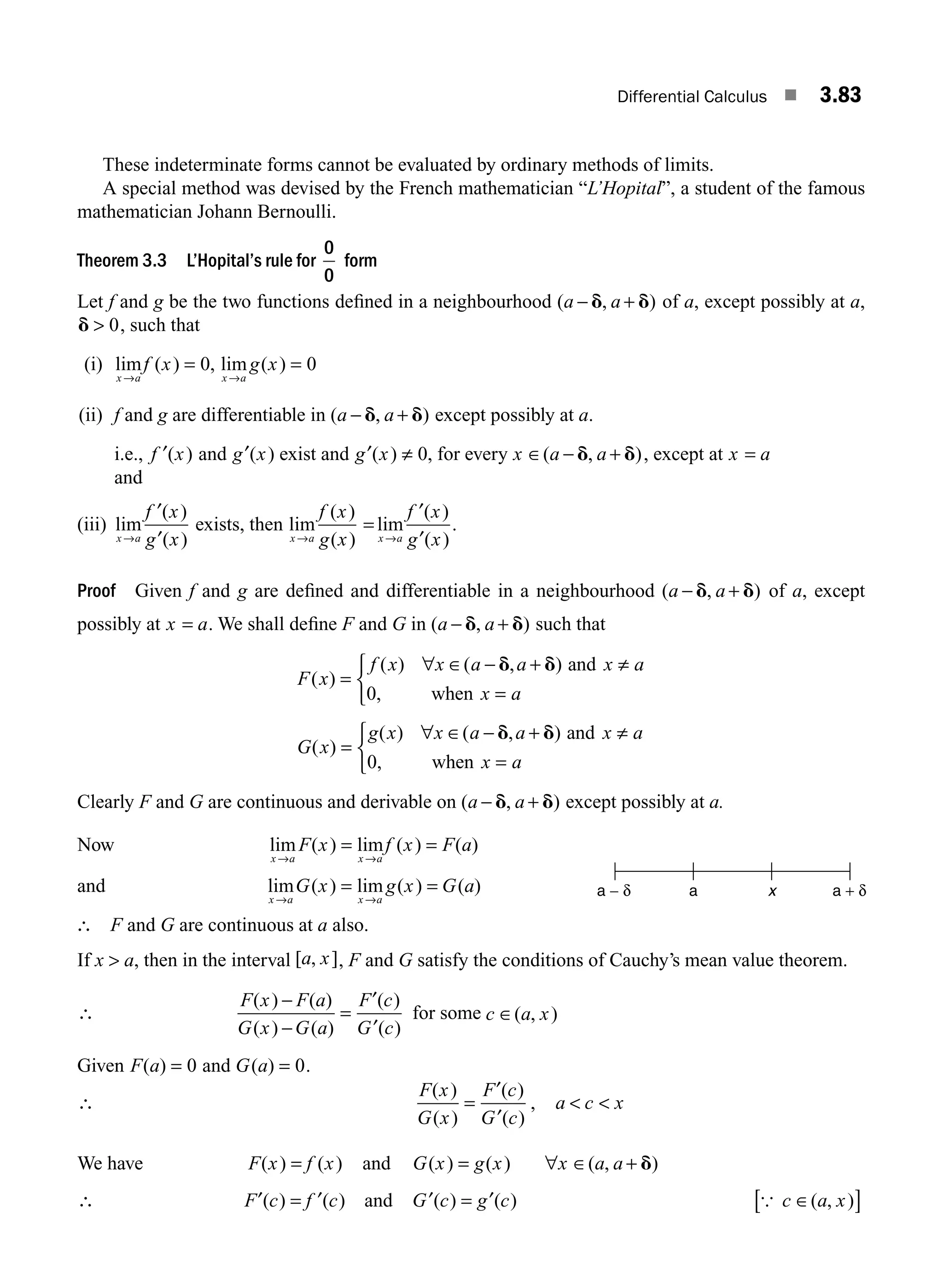 Differential Calculus ■ 3.83
These indeterminate forms cannot be evaluated by ordinary methods of limits.
A special method was devised by the French mathematician “L’Hopital”, a student of the famous
mathematician Johann Bernoulli.
Theorem 3.3 L’Hopital’s rule for
0
0
form
Let f and g be the two functions deﬁned in a neighbourhood ( , )
a a
− +
d d of a, except possibly at a,
d  0, such that
(i) lim ( ) , lim ( )
x a x a
f x g x
→ →
= =
0 0
(ii) f and g are differentiable in ( , )
a a
− +
d d except possibly at a.
i.e., f x
′( ) and g x
′( ) exist and g x
′( ) ,
≠ 0 for every x a a
∈ − +
( , )
d d , except at x a
=
and
(iii) lim
( )
( )
x a
f x
g x
→
′
′
exists, then lim
( )
( )
lim
( )
( )
x a x a
f x
g x
f x
g x
→ →
=
′
′
.
Proof Given f and g are deﬁned and differentiable in a neighbourhood ( , )
a a
− +
d d of a, except
possibly at x a
= . We shall deﬁne F and G in ( , )
a a
− +
d d such that
F x
f x x a a x a
x a
( )
( ) ( , )
,
=
∀ ∈ − + ≠
=
⎧
⎨
⎩
d d and
when
0
G x
g x x a a x a
x a
( )
( ) ( , )
,
=
∀ ∈ − + ≠
=
⎧
⎨
⎩
d d and
when
0
Clearly F and G are continuous and derivable on ( , )
a a
− +
d d except possibly at a.
Now lim ( ) lim ( ) ( )
x a x a
F x f x F a
→ →
= =
and lim ( ) lim ( ) ( )
x a x a
G x g x G a
→ →
= =
∴ F and G are continuous at a also.
If x  a, then in the interval [ , ]
a x , F and G satisfy the conditions of Cauchy’s mean value theorem.
∴
F x F a
G x G a
F c
G c
( ) ( )
( ) ( )
( )
( )
−
−
=
′
′
for some c a x
∈( , )
Given F a
( ) = 0 and G a
( ) = 0.
∴
F x
G x
F c
G c
( )
( )
( )
( )
=
′
′
, a c x
 
We have F x f x
( ) ( )
= and G x g x x a a
( ) ( ) ( , )
= ∀ ∈ + d
∴ F c f c
′ ′
( ) ( )
= and G c g c
′ ′
( ) ( )
= { c a x
∈
[ ]
( , )
a − δ a x a + δ
M03_ENGINEERING_MATHEMATICS-I _CH03_Part B.indd 83 5/19/2016 5:11:50 PM
 