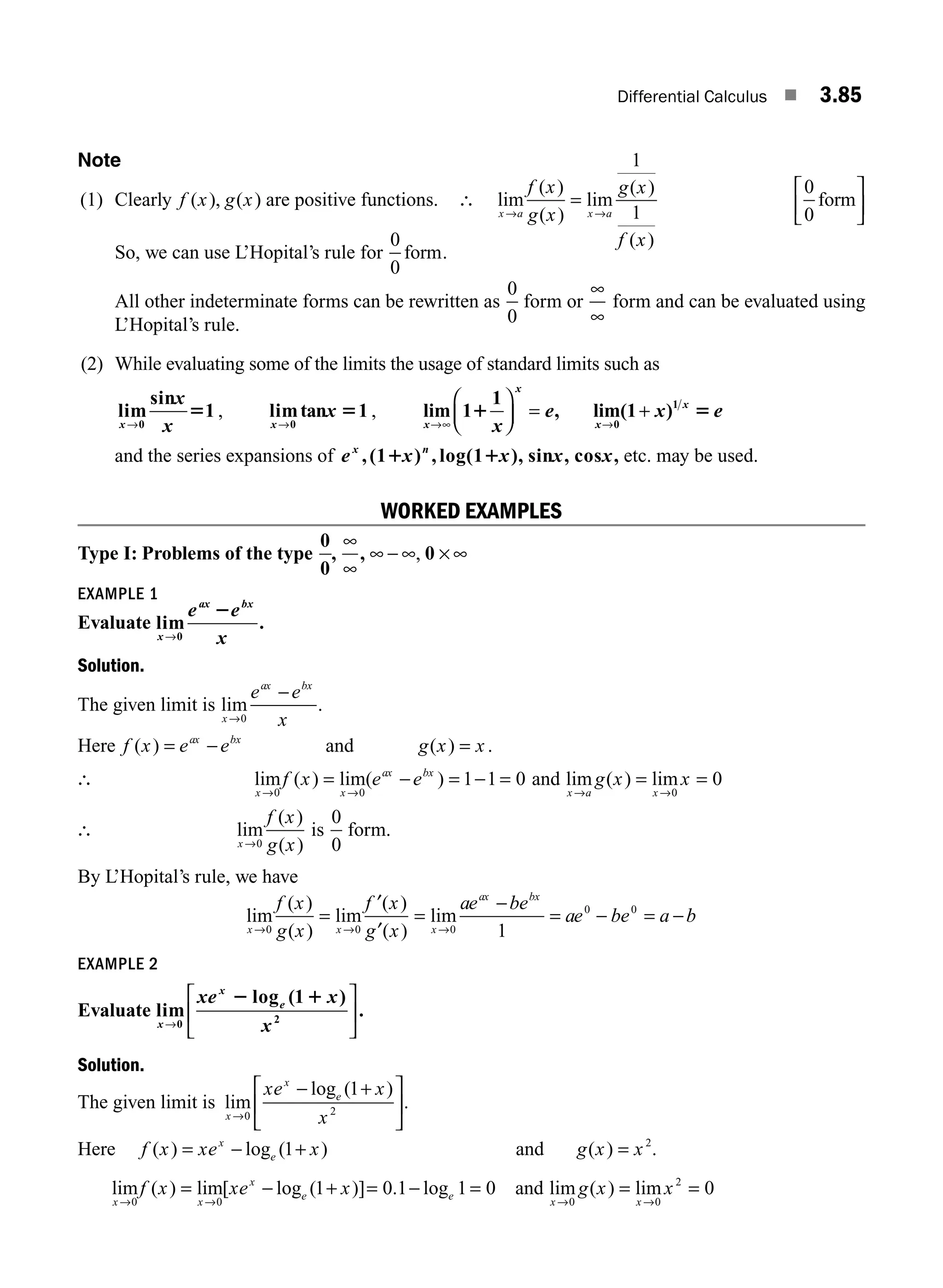 Differential Calculus ■ 3.85
Note
(1) Clearly f x g x
( ), ( ) are positive functions. ∴ lim
( )
( )
lim
( )
( )
x a x a
f x
g x
g x
f x
→ →
=
1
1
0
0
form
⎡
⎣
⎢
⎤
⎦
⎥
So, we can use L’Hopital’s rule for
0
0
form.
All other indeterminate forms can be rewritten as
0
0
form or
∞
∞
form and can be evaluated using
L’Hopital’s rule.
(2) While evaluating some of the limits the usage of standard limits such as
lim
sin
1
0
x
x
x
→
5 , limtan 1
0
x
x
→
5 , lim 1
1
, lim(1 )
0
1
x
x
x
x
x
e x e
→ →
⎛
⎝
⎜
⎞
⎠
⎟ = +
∞
1 5
and the series expansions of e x x x x
x n
,(1 ) , log(1 ), sin , cos ,
1 1 etc. may be used.
WORKED EXAMPLES
Type I: Problems of the type
0
0
,
∞
∞
, ∞ − ∞ × ∞
, 0
EXAMPLE 1
Evaluate lim
x
ax bx
e e
x
→0
2
.
Solution.
The given limit is lim
x
ax bx
e e
x
→
−
0
.
Here f x e e
ax bx
( ) = − and g x x
( ) = .
∴ lim ( ) lim( )
x x
ax bx
f x e e
→ →
= − = − =
0 0
1 1 0 and lim ( ) lim
x a x
g x x
→ →
= =
0
0
∴ lim
( )
( )
x
f x
g x
→0
is
0
0
form.
By L’Hopital’s rule, we have
lim
( )
( )
lim
( )
( )
x x
f x
g x
f x
g x
→ →
=
0 0
′
′
= lim
x
ax bx
ae be
ae be a b
→
−
= − = −
0
0 0
1
EXAMPLE 2
Evaluate lim
log ( )
x
x
e
xe x
x
→
⎡
⎣
⎢
⎤
⎦
⎥
0 2
1
2 1
.
Solution.
The given limit is lim
log ( )
x
x
e
xe x
x
→
− +
⎡
⎣
⎢
⎤
⎦
⎥
0 2
1
.
Here f x xe x
x
e
( ) log ( )
= − +
1 and g x x
( ) = 2
.
lim ( ) lim[ log ( )] . log
x x
x
e e
f x xe x
→ →
= − + = − =
0 0
1 0 1 1 0 and lim ( ) lim
x x
g x x
→ →
= =
0 0
2
0
M03_ENGINEERING_MATHEMATICS-I _CH03_Part C.indd 85 5/19/2016 1:06:51 PM
 