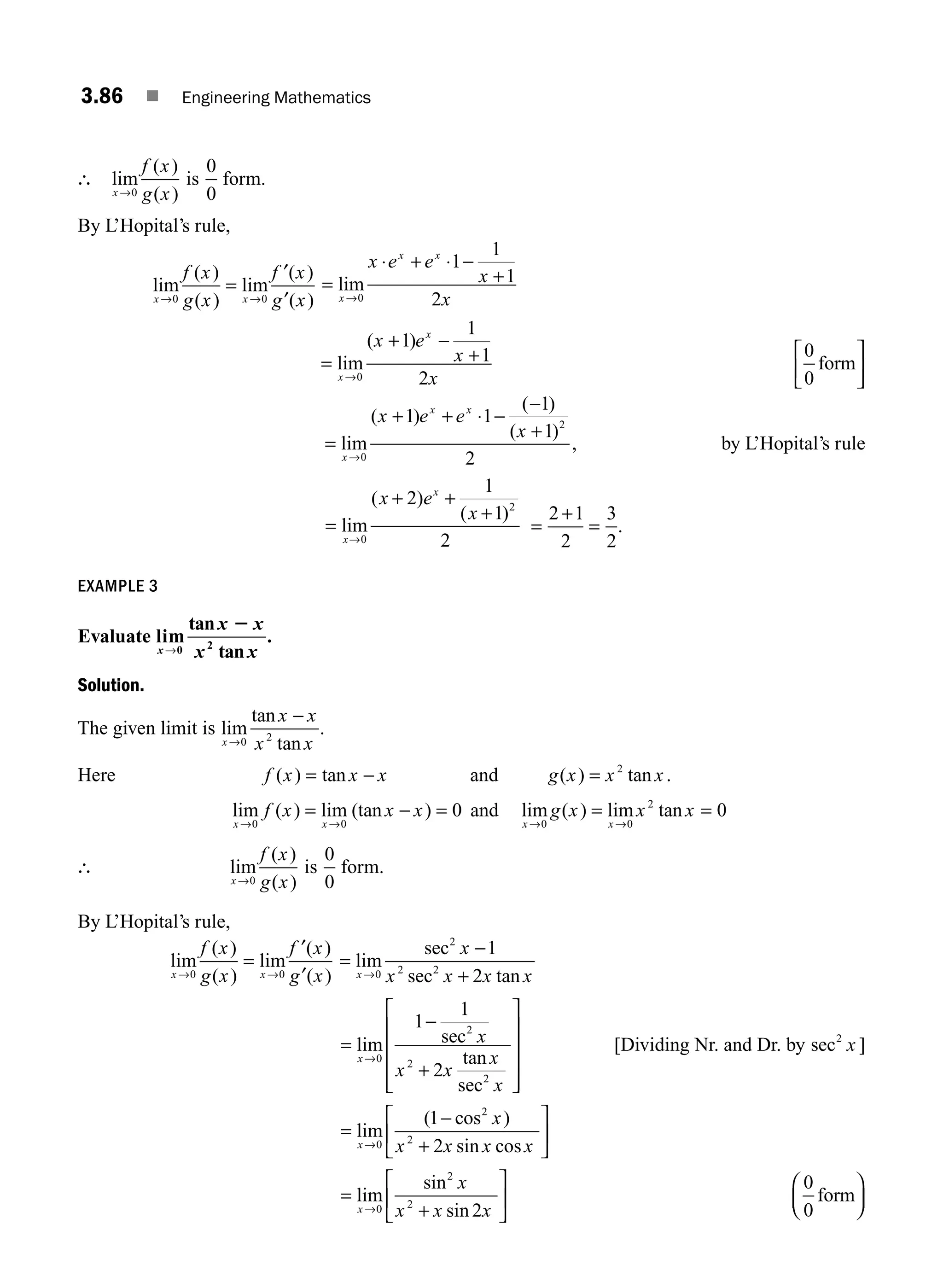 3.86 ■ Engineering Mathematics
∴ lim
( )
( )
x
f x
g x
→0
is
0
0
form.
By L’Hopital’s rule,
lim
( )
( )
lim
( )
( )
x x
f x
g x
f x
g x
→ →
=
0 0
′
′
=
⋅ + ⋅ −
+
→
lim
x
x x
x e e
x
x
0
1
1
1
2
=
+ −
+
→
lim
( )
x
x
x e
x
x
0
1
1
1
2
0
0
form
⎡
⎣
⎢
⎤
⎦
⎥
=
+ + ⋅ −
−
+
→
lim
( )
( )
( )
x
x x
x e e
x
0
2
1 1
1
1
2
, by L’Hopital’s rule
=
+ +
+
→
lim
( )
( )
x
x
x e
x
0
2
2
1
1
2
=
+
=
2 1
2
3
2
.
EXAMPLE 3
Evaluate lim
tan
tan
x
x x
x x
→0 2
2
.
Solution.
The given limit is lim
tan
tan
x
x x
x x
→
−
0 2
.
Here f x x x
( ) tan
= − and g x x x
( ) tan
= 2
.
lim ( ) lim (tan )
x x
f x x x
→ →
= − =
0 0
0 and lim ( ) lim tan
x x
g x x x
→ →
= =
0 0
2
0
∴ lim
( )
( )
x
f x
g x
→0
is
0
0
form.
By L’Hopital’s rule,
lim
( )
( )
lim
( )
( )
x x
f x
g x
f x
g x
→ →
=
0 0
′
′
=
−
+
→
lim
sec
sec tan
x
x
x x x x
0
2
2 2
1
2
=
−
+
⎡
⎣
⎢
⎢
⎢
⎢
⎤
⎦
⎥
⎥
⎥
⎥
→
lim sec
tan
sec
x
x
x x
x
x
0
2
2
2
1
1
2
[Dividing Nr. and Dr. by sec2
x ]
=
−
+
⎡
⎣
⎢
⎤
⎦
⎥
→
lim
( cos )
sin cos
x
x
x x x x
0
2
2
1
2
=
+
⎡
⎣
⎢
⎤
⎦
⎥
→
lim
sin
sin
x
x
x x x
0
2
2
2
0
0
form
⎛
⎝
⎜
⎞
⎠
⎟
M03_ENGINEERING_MATHEMATICS-I _CH03_Part C.indd 86 5/19/2016 1:06:57 PM
 