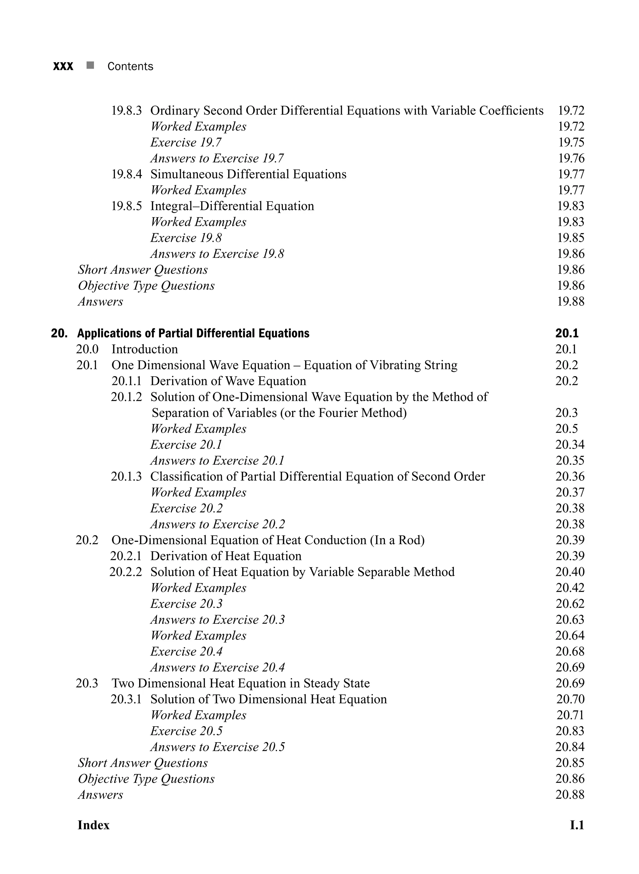 xxx n Contents
19.8.3 Ordinary Second Order Differential Equations with Variable Coefficients 19.72
		 Worked Examples19.72
		 Exercise 19.719.75
		 Answers to Exercise 19.719.76
19.8.4 Simultaneous Differential Equations 19.77
		 Worked Examples19.77
19.8.5 Integral–Differential Equation 19.83
		 Worked Examples19.83
		 Exercise 19.819.85
		 Answers to Exercise 19.819.86
Short Answer Questions19.86
Objective Type Questions19.86
Answers19.88
20. Applications of Partial Differential Equations 20.1
20.0 Introduction 20.1
20.1 One Dimensional Wave Equation – Equation of Vibrating String 20.2
20.1.1 Derivation of Wave Equation 20.2
20.1.2	
Solution of One-Dimensional Wave Equation by the Method of
Separation of Variables (or the Fourier Method) 20.3
		 Worked Examples 20.5
		 Exercise 20.120.34
		 Answers to Exercise 20.120.35
20.1.3 Classification of Partial Differential Equation of Second Order 20.36
		 Worked Examples20.37
		 Exercise 20.220.38
		 Answers to Exercise 20.220.38
20.2 One-Dimensional Equation of Heat Conduction (In a Rod) 20.39
20.2.1 Derivation of Heat Equation 20.39
20.2.2 Solution of Heat Equation by Variable Separable Method 20.40
		 Worked Examples20.42
		 Exercise 20.320.62
		 Answers to Exercise 20.320.63
		 Worked Examples20.64
		 Exercise 20.420.68
		 Answers to Exercise 20.420.69
20.3 Two Dimensional Heat Equation in Steady State 20.69
20.3.1 Solution of Two Dimensional Heat Equation 20.70
		 Worked Examples20.71
		 Exercise 20.520.83
		 Answers to Exercise 20.520.84
Short Answer Questions20.85
Objective Type Questions20.86
Answers20.88
IndexI.1
A01_ENGINEERING_MATHEMATICS-I _FM - (Reprint).indd 30 3/2/2017 6:17:56 PM
 