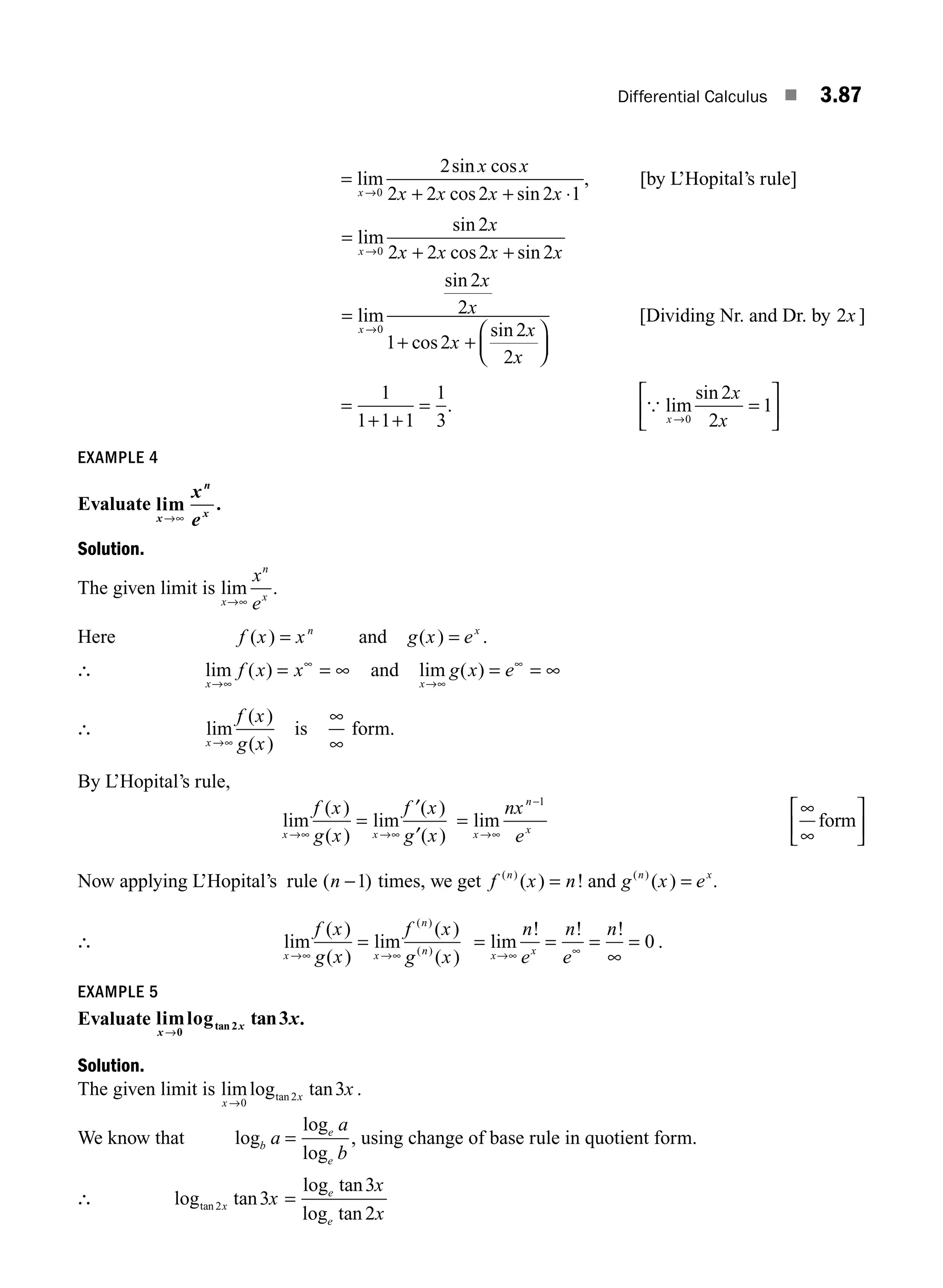 Differential Calculus ■ 3.87
=
+ + ⋅
→
lim
sin cos
cos sin
x
x x
x x x x
0
2
2 2 2 2 1
, [by L’Hopital’s rule]
=
+ +
→
lim
sin
cos sin
x
x
x x x x
0
2
2 2 2 2
=
+ +
⎛
⎝
⎜
⎞
⎠
⎟
→
lim
sin
cos
sin
x
x
x
x
x
x
0
2
2
1 2
2
2
[Dividing Nr. and Dr. by 2x ]
=
+ +
=
1
1 1 1
1
3
. { lim
sin
x
x
x
→
=
⎡
⎣
⎢
⎤
⎦
⎥
0
2
2
1
EXAMPLE 4
Evaluate lim
x
n
x
x
e
→∞
.
Solution.
The given limit is lim
x
n
x
x
e
→∞
.
Here f x xn
( ) = and g x ex
( ) = .
∴ lim ( )
x
f x x
→∞
∞
= = ∞ and lim ( )
x
g x e
→∞
∞
= = ∞
∴ lim
( )
( )
x
f x
g x
→∞
is
∞
∞
form.
By L’Hopital’s rule,
lim
( )
( )
lim
( )
( )
x x
f x
g x
f x
g x
→∞ →∞
=
′
′
=
→∞
−
lim
x
n
x
nx
e
1
∞
∞
⎡
⎣
⎢
⎤
⎦
⎥
form
Now applying L’Hopital’s rule ( )
n −1 times, we get f x n
n
( )
( ) !
= and g x e
n x
( )
( ) = .
∴ lim
( )
( )
lim
( )
( )
( )
( )
x x
n
n
f x
g x
f x
g x
→∞ →∞
= = = =
∞
=
→∞ ∞
lim
! ! !
x x
n
e
n
e
n
0 .
EXAMPLE 5
Evaluate limlog tan
tan
x
x x
→0
2 3 .
Solution.
The given limit is limlog tan
tan
x
x x
→0
2 3 .
We know that log
log
log
b
e
e
a
a
b
= , using change of base rule in quotient form.
∴ log tan
log tan
log tan
tan 2 3
3
2
x
e
e
x
x
x
=
M03_ENGINEERING_MATHEMATICS-I _CH03_Part C.indd 87 5/19/2016 1:07:04 PM
 