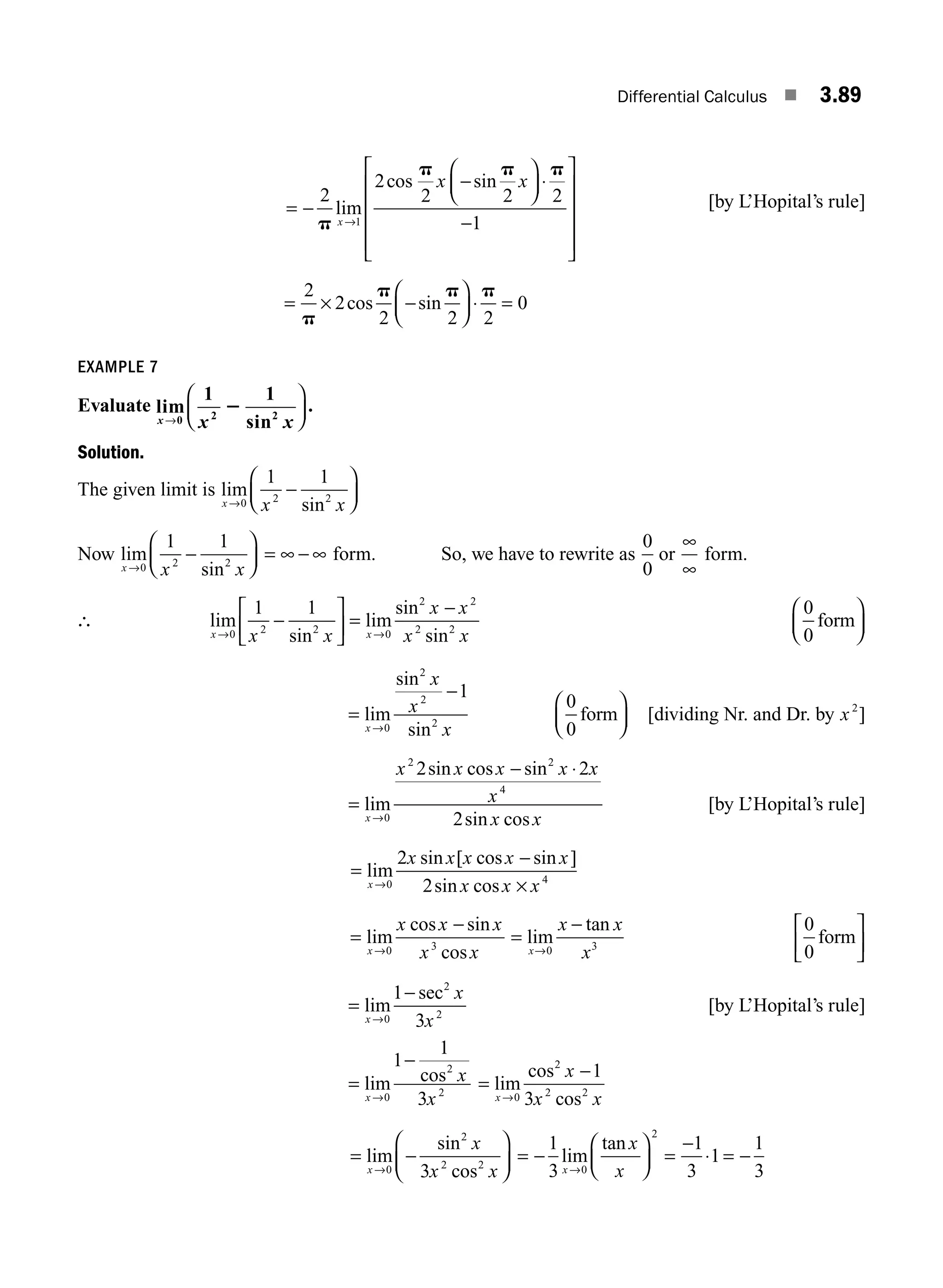 Differential Calculus ■ 3.89
= −
−
⎛
⎝
⎜
⎞
⎠
⎟ ⋅
−
⎡
⎣
⎢
⎢
⎢
⎢
⎤
⎦
⎥
⎥
⎥
⎥
→
2
2
2 2 2
1
1
p
p p p
lim
cos sin
x
x x
[by L’Hopital’s rule]
= × −
⎛
⎝
⎜
⎞
⎠
⎟ ⋅ =
2
2
2 2 2
0
p
p p p
cos sin
EXAMPLE 7
Evaluate lim
sin
x x x
→
⎛
⎝
⎜
⎞
⎠
⎟
0 2 2
1 1
2 .
Solution.
The given limit is lim
sin
x x x
→
−
⎛
⎝
⎜
⎞
⎠
⎟
0 2 2
1 1
Now lim
sin
x x x
→
−
⎛
⎝
⎜
⎞
⎠
⎟
0 2 2
1 1
= ∞ − ∞ form. So, we have to rewrite as
0
0
or
∞
∞
form.
∴ lim
sin
lim
sin
sin
x x
x x
x x
x x
→ →
−
⎡
⎣
⎢
⎤
⎦
⎥ =
−
0 2 2 0
2 2
2 2
1 1 0
0
form
⎛
⎝
⎜
⎞
⎠
⎟
=
−
→
lim
sin
sin
x
x
x
x
0
2
2
2
1
0
0
form
⎛
⎝
⎜
⎞
⎠
⎟ [dividing Nr. and Dr. by x2
]
=
− ⋅
→
lim
sin cos sin
sin cos
x
x x x x x
x
x x
0
2 2
4
2 2
2
[by L’Hopital’s rule]
=
−
×
→
lim
sin [ cos sin ]
sin cos
x
x x x x x
x x x
0 4
2
2
=
−
→
lim
cos sin
cos
x
x x x
x x
0 3
=
−
→
lim
tan
x
x x
x
0 3
0
0
form
⎡
⎣
⎢
⎤
⎦
⎥
=
−
→
lim
sec
x
x
x
0
2
2
1
3
[by L’Hopital’s rule]
=
−
→
lim cos
x
x
x
0
2
2
1
1
3
=
−
→
lim
cos
cos
x
x
x x
0
2
2 2
1
3
= −
⎛
⎝
⎜
⎞
⎠
⎟
→
lim
sin
cos
x
x
x x
0
2
2 2
3
= −
⎛
⎝
⎜
⎞
⎠
⎟ =
−
⋅ = −
→
1
3
1
3
1
1
3
0
2
lim
tan
x
x
x
M03_ENGINEERING_MATHEMATICS-I _CH03_Part C.indd 89 5/19/2016 1:07:15 PM
 