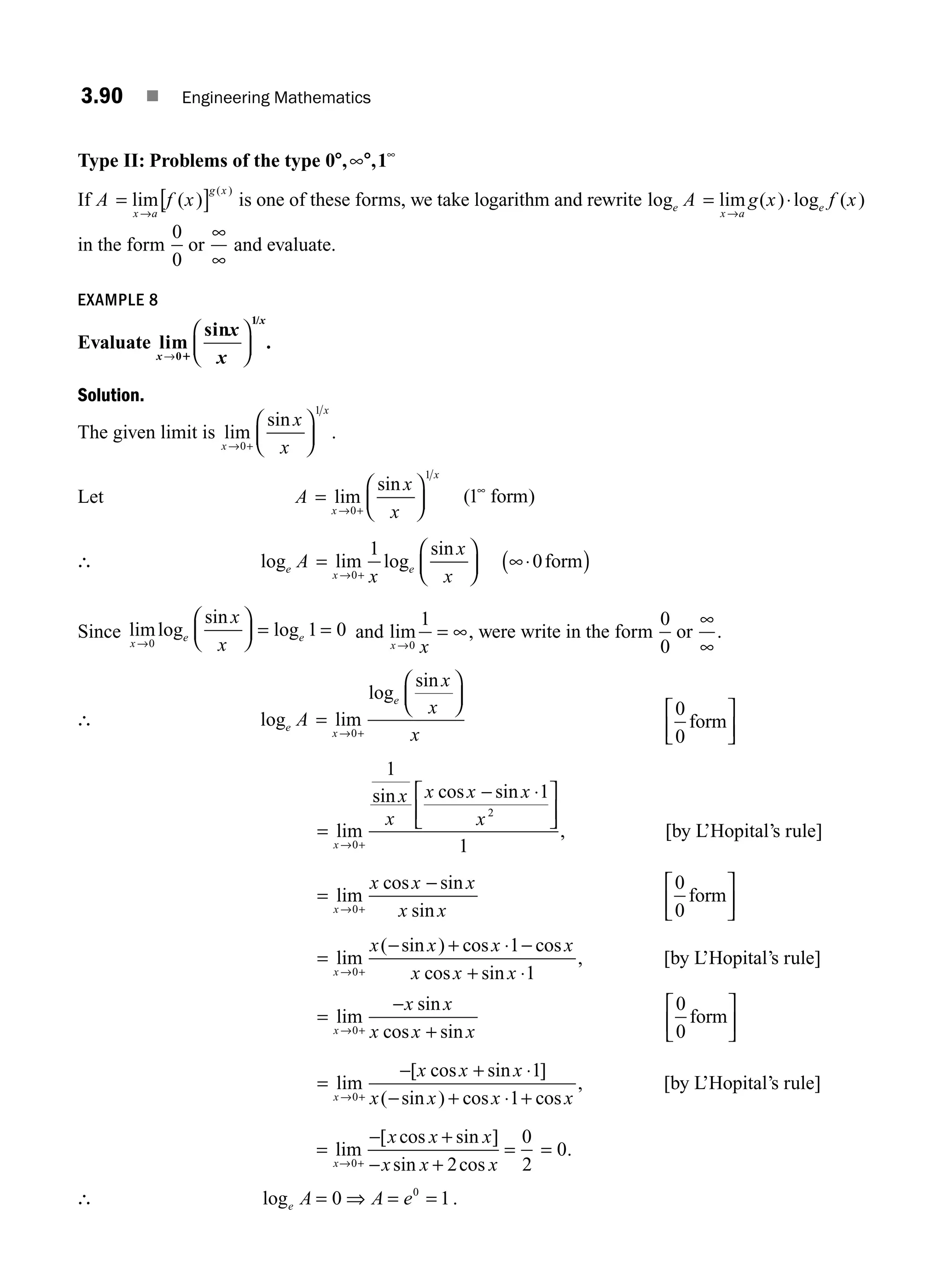 3.90 ■ Engineering Mathematics
Type II: Problems of the type 0 , ,1
8 8
∞ ∞
If A f x
x a
g x
= [ ]
→
lim ( )
( )
is one of these forms, we take logarithm and rewrite log lim ( ) log ( )
e
x a
e
A g x f x
= ⋅
→
in the form
0
0
or
∞
∞
and evaluate.
EXAMPLE 8
Evaluate lim
sin
0
1/
x
x
x
x
→
⎛
⎝
⎜
⎞
⎠
⎟
1
.
Solution.
The given limit is lim
sin
x
x
x
x
→ +
⎛
⎝
⎜
⎞
⎠
⎟
0
1
.
Let A
x
x
x
x
=
⎛
⎝
⎜
⎞
⎠
⎟
→ +
lim
sin
0
1
( )
1∞
form
∴ log lim log
sin
e
x
e
A
x
x
x
=
⎛
⎝
⎜
⎞
⎠
⎟
→ +
0
1
∞⋅
( )
0form
Since limlog
sin
log
x
e e
x
x
→
⎛
⎝
⎜
⎞
⎠
⎟ = =
0
1 0 and lim
x x
→
= ∞
0
1
, were write in the form
0
0
or
∞
∞
.
∴ log lim
log
sin
e
x
e
A
x
x
x
=
⎛
⎝
⎜
⎞
⎠
⎟
→ +
0
0
0
form
⎡
⎣
⎢
⎤
⎦
⎥
=
− ⋅
⎡
⎣
⎢
⎤
⎦
⎥
→ +
lim
sin cos sin
x
x
x
x x x
x
0
2
1
1
1
, [by L’Hopital’s rule]
=
−
→ +
lim
cos sin
sin
x
x x x
x x
0
0
0
form
⎡
⎣
⎢
⎤
⎦
⎥
=
− + ⋅ −
+ ⋅
→ +
lim
( sin ) cos cos
cos sin
x
x x x x
x x x
0
1
1
, [by L’Hopital’s rule]
=
−
+
→ +
lim
sin
cos sin
x
x x
x x x
0
0
0
form
⎡
⎣
⎢
⎤
⎦
⎥
=
− + ⋅
− + ⋅ +
→ +
lim
[ cos sin ]
( sin ) cos cos
x
x x x
x x x x
0
1
1
, [by L’Hopital’s rule]
=
− +
− +
=
→ +
lim
[ cos sin ]
sin cos
x
x x x
x x x
0 2
0
2
= 0.
∴ loge A A e
= ⇒ = =
0 1
0
.
M03_ENGINEERING_MATHEMATICS-I _CH03_Part C.indd 90 5/19/2016 1:07:22 PM
 