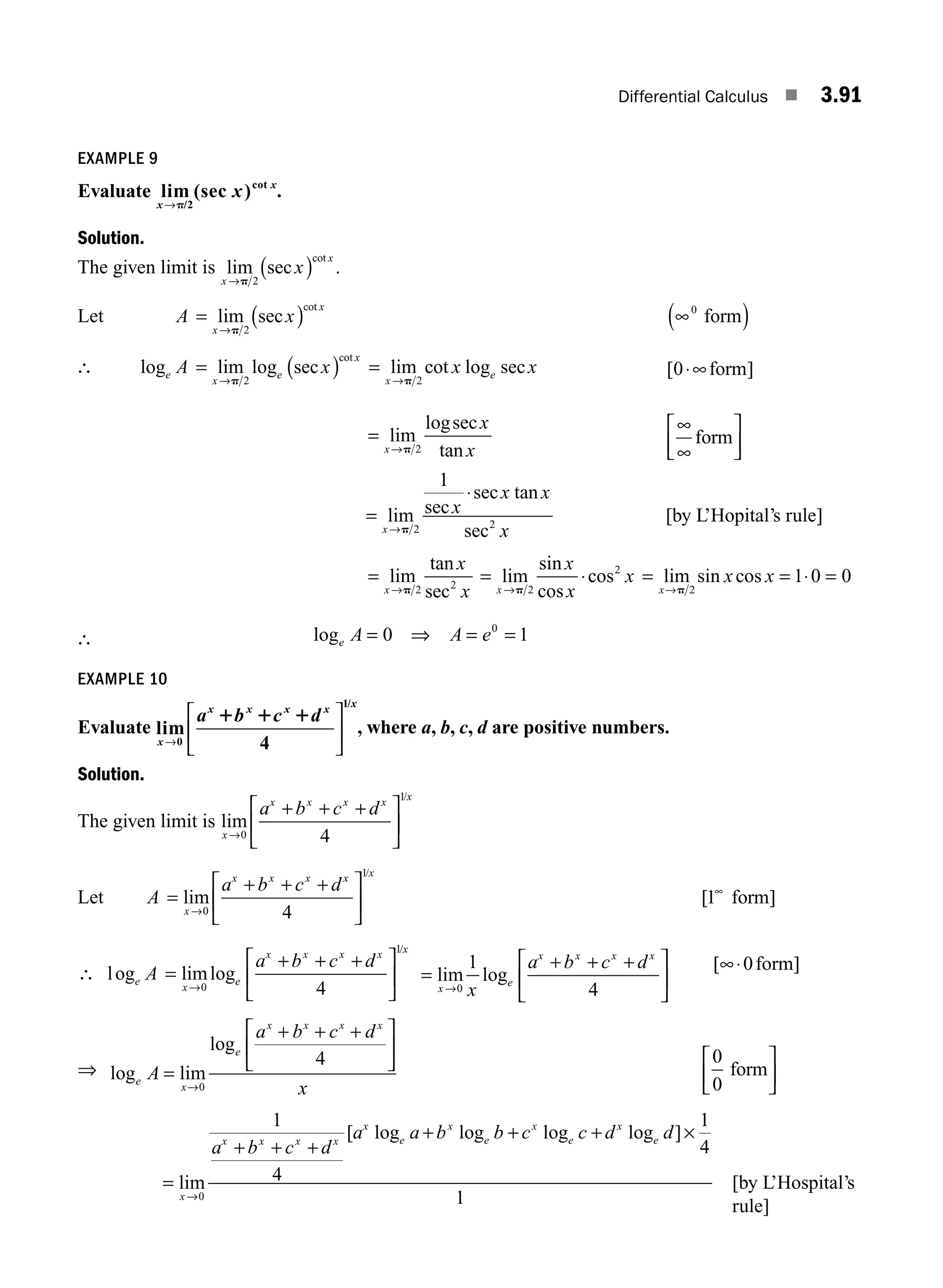 Differential Calculus ■ 3.91
EXAMPLE 9
Evaluate lim (sec )
/2
cot
x
x
x
→p
.
Solution.
The given limit is lim sec
cot
x
x
x
→
( )
p 2
.
Let A x
x
x
= ( )
→
lim sec
cot
p 2
∞
( )
0
form
∴ log lim log sec
cot
e
x
e
x
A x
= ( )
→p 2
=
→
lim cot log sec
x
e
x x
p 2
[ ]
0⋅∞form
=
→
lim
logsec
tan
x
x
x
p 2
∞
∞
⎡
⎣
⎢
⎤
⎦
⎥
form
=
⋅
→
lim sec
sec tan
sec
x
x
x x
x
p 2 2
1
[by L’Hopital’s rule]
=
→
lim
tan
sec
x
x
x
p 2 2
= ⋅
→
lim
sin
cos
cos
x
x
x
x
p 2
2
= lim sin cos
x
x x
→
= ⋅ =
p 2
1 0 0
∴ loge A A e
= ⇒ = =
0 1
0
EXAMPLE 10
Evaluate lim
/
x
x x x x x
a b c d
→
⎡
⎣
⎢
⎤
⎦
⎥
0
1
4
1 1 1
, where a, b, c, d are positive numbers.
Solution.
The given limit is lim
/
x
x x x x x
a b c d
→
+ + +
⎡
⎣
⎢
⎤
⎦
⎥
0
1
4
Let A
a b c d
x
x x x x x
=
+ + +
⎡
⎣
⎢
⎤
⎦
⎥
→
lim
/
0
1
4
[1∞
form]
∴ log limlog
/
e
x
e
x x x x x
A
a b c d
=
+ + +
⎡
⎣
⎢
⎤
⎦
⎥
→0
1
4
=
+ + +
⎡
⎣
⎢
⎤
⎦
⎥
→
lim log
x
e
x x x x
x
a b c d
0
1
4
[∞⋅0form]
⇒ log lim
log
e
x
e
x x x x
A
a b c d
x
=
+ + +
⎡
⎣
⎢
⎤
⎦
⎥
→0
4 0
0
form
⎡
⎣
⎢
⎤
⎦
⎥
=
+ + +
+ + +
→
lim
[ log log log log ]
x
x x x x
x
e
x
e
x
e
x
e
a b c d
a a b b c c d d
0
1
4
1
4
1
×
[by L’Hospital’s
rule]
M03_ENGINEERING_MATHEMATICS-I _CH03_Part C.indd 91 5/19/2016 1:07:29 PM
 