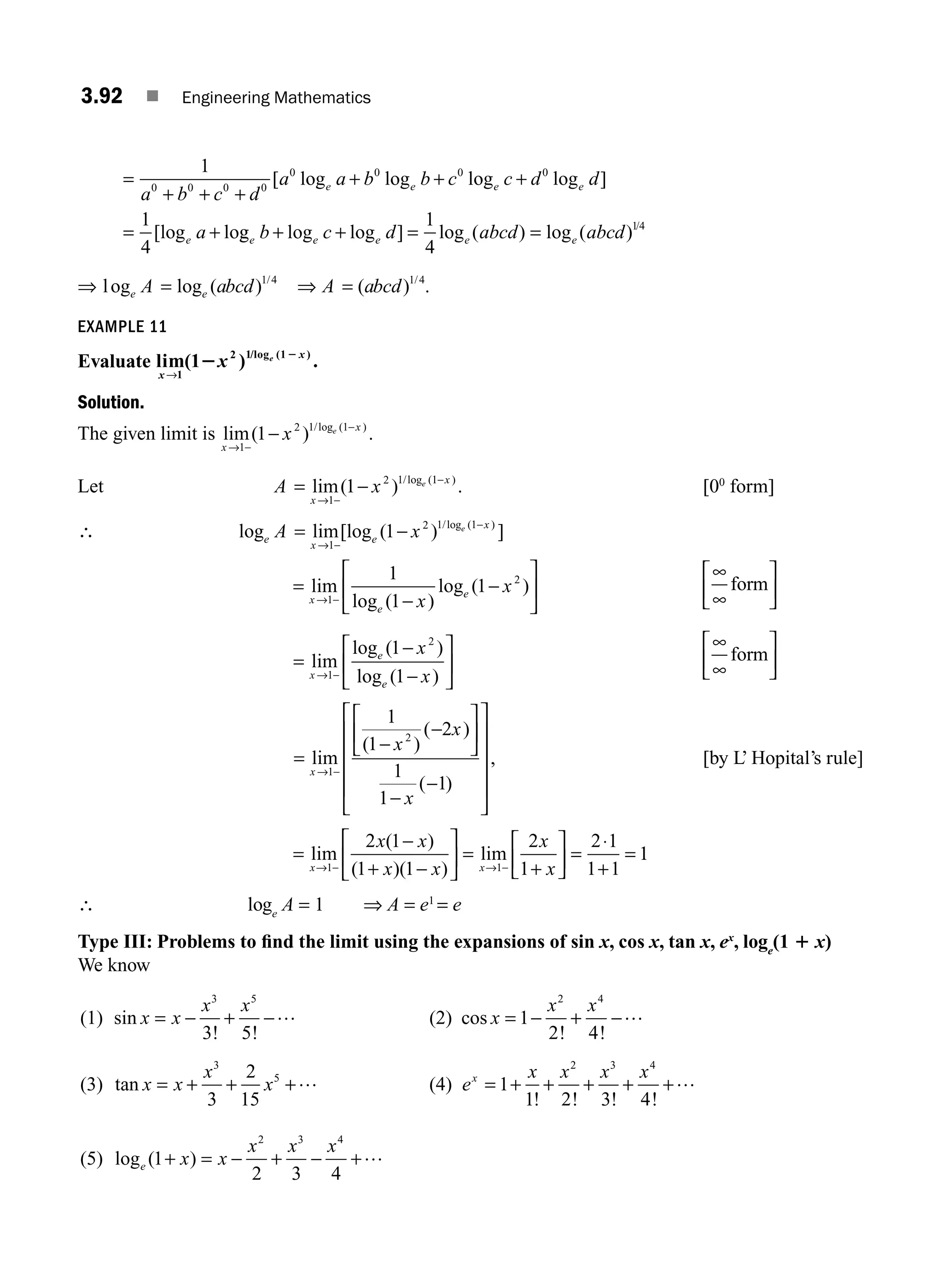 3.92 ■ Engineering Mathematics
=
+ + +
+ + +
= +
1
1
4
0 0 0 0
0 0 0 0
a b c d
a a b b c c d d
a
e e e e
e
[ log log log log ]
[log log
g log log ] log ( ) log ( ) /
e e e e e
b c d abcd abcd
+ + = =
1
4
14
⇒ log log ( ) /
e e
A abcd
= 1 4
⇒ A abcd
= ( ) /
1 4
.
EXAMPLE 11
Evaluate lim( ) .
/log ( )
x
x
x e
→1
2 1 1
12 2
Solution.
The given limit is lim( ) .
/log ( )
x
x
x e
→ −
−
−
1
2 1 1
1
Let A x
x
x
e
= −
→ −
−
lim( ) .
/log ( )
1
2 1 1
1 [00
form]
∴ log lim[log ( ) ]
/log ( )
e
x
e
x
A x e
= −
→ −
−
1
2 1 1
1
=
−
−
⎡
⎣
⎢
⎤
⎦
⎥
→ −
lim
log ( )
log ( )
x
e
e
x
x
1
2
1
1
1
∞
∞
form
⎡
⎣
⎢
⎤
⎦
⎥
=
−
−
⎡
⎣
⎢
⎤
⎦
⎥
→ −
lim
log ( )
log ( )
x
e
e
x
x
1
2
1
1
∞
∞
form
⎡
⎣
⎢
⎤
⎦
⎥
=
−
−
⎡
⎣
⎢
⎤
⎦
⎥
−
−
⎡
⎣
⎢
⎢
⎢
⎢
⎤
⎦
⎥
⎥
⎥
⎥
→ −
lim
( )
( )
( )
,
x
x
x
x
1
2
1
1
2
1
1
1
[by L’ Hopital’s rule]
=
−
+ −
⎡
⎣
⎢
⎤
⎦
⎥ =
+
⎡
⎣
⎢
⎤
⎦
⎥ =
⋅
+
=
→ − → −
lim
( )
( )( )
lim
x x
x x
x x
x
x
1 1
2 1
1 1
2
1
2 1
1 1
1
1
∴ loge
A = 1 ⇒ A = e1
= e
Type III: Problems to ﬁnd the limit using the expansions of sin x, cos x, tan x, ex
, loge
(1 1 x)
We know
(1) sin
! !
x x
x x
= − + −
3 5
3 5
… (2) cos
! !
x
x x
= − + −
1
2 4
2 4
…
(3) tan x x
x
x
= + + +
3
5
3
2
15
… (4) e
x x x x
x
= + + + + +
1
1 2 3 4
2 3 4
! ! ! !
…
(5) log ( )
e x x
x x x
1
2 3 4
2 3 4
+ = − + − +…
M03_ENGINEERING_MATHEMATICS-I _CH03_Part C.indd 92 5/19/2016 1:07:34 PM
 