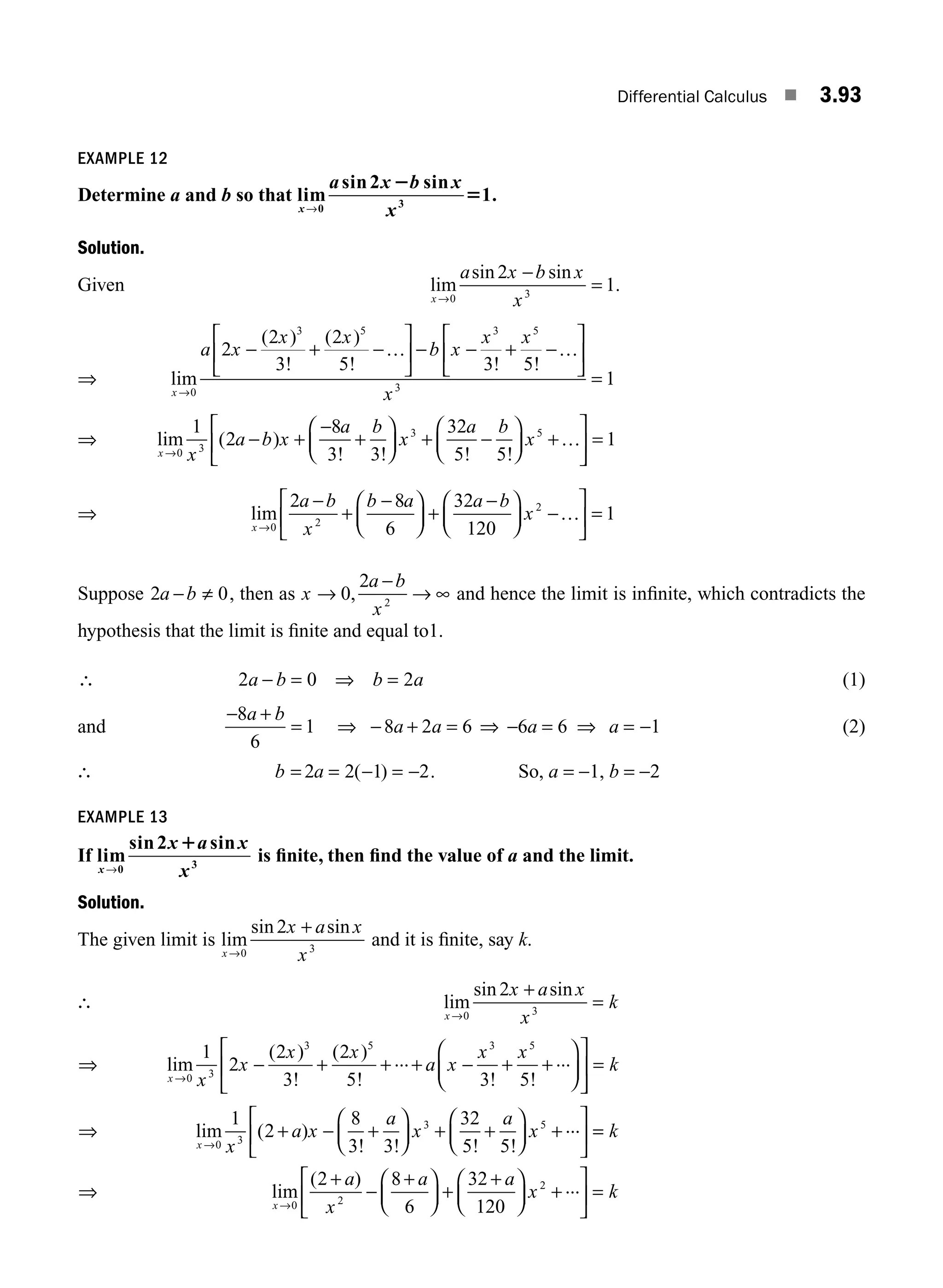 Differential Calculus ■ 3.93
EXAMPLE 12
Determine a and b so that lim
sin sin
.
x
a x b x
x
→0 3
2
1
2
5
Solution.
Given lim
sin sin
.
x
a x b x
x
→
−
=
0 3
2
1
⇒ lim
( )
!
( )
! ! !
x
a x
x x
b x
x x
x
→
− + −
⎡
⎣
⎢
⎤
⎦
⎥ − − + −
⎡
⎣
⎢
⎤
⎦
⎥
=
0
3 5 3 5
3
2
2
3
2
5 3 5
1
… …
⇒ lim ( )
! ! ! !
x x
a b x
a b
x
a b
x
→
− +
−
+
⎛
⎝
⎜
⎞
⎠
⎟ + −
⎛
⎝
⎜
⎞
⎠
⎟ +
⎡
⎣
⎢
⎤
0 3
3 5
1
2
8
3 3
32
5 5
…
⎦
⎦
⎥ = 1
⇒ lim
x
a b
x
b a a b
x
→
−
+
−
⎛
⎝
⎜
⎞
⎠
⎟ +
−
⎛
⎝
⎜
⎞
⎠
⎟ −
⎡
⎣
⎢
⎤
⎦
⎥ =
0 2
2
2 8
6
32
120
1
…
Suppose 2 0
a b
− ≠ , then as x
a b
x
→
−
→ ∞
0
2
2
, and hence the limit is inﬁnite, which contradicts the
hypothesis that the limit is ﬁnite and equal to1.
∴ 2 0 2
a b b a
− = ⇒ = (1)
and
− +
= ⇒ − + =
8
6
1 8 2 6
a b
a a ⇒ − = ⇒ = −
6 6 1
a a (2)
∴ b a
= = − = −
2 2 1 2
( ) . So, a = −1, b = −2
EXAMPLE 13
If lim
sin sin
x
x a x
x
→0 3
2 1
is ﬁnite, then ﬁnd the value of a and the limit.
Solution.
The given limit is lim
sin sin
x
x a x
x
→
+
0 3
2
and it is ﬁnite, say k.
∴ lim
sin sin
x
x a x
x
k
→
+
=
0 3
2
⇒ lim
( )
!
( )
! ! !
x x
x
x x
a x
x x
→
− + + + − + +
⎛
⎝
⎜
⎞
⎠
⎟
⎡
⎣
⎢
⎤
0 3
3 5 3 5
1
2
2
3
2
5 3 5
... ...
⎦
⎦
⎥ = k
⇒ lim ( )
! ! ! !
x x
a x
a
x
a
x
→
+ − +
⎛
⎝
⎜
⎞
⎠
⎟ + +
⎛
⎝
⎜
⎞
⎠
⎟ +
⎡
⎣
⎢
⎤
⎦
⎥
0 3
3 5
1
2
8
3 3
32
5 5
... =
= k
⇒ lim
( )
x
a
x
a a
x k
→
+
−
+
⎛
⎝
⎜
⎞
⎠
⎟ +
+
⎛
⎝
⎜
⎞
⎠
⎟ +
⎡
⎣
⎢
⎤
⎦
⎥ =
0 2
2
2 8
6
32
120
...
M03_ENGINEERING_MATHEMATICS-I _CH03_Part C.indd 93 5/19/2016 1:07:41 PM
 