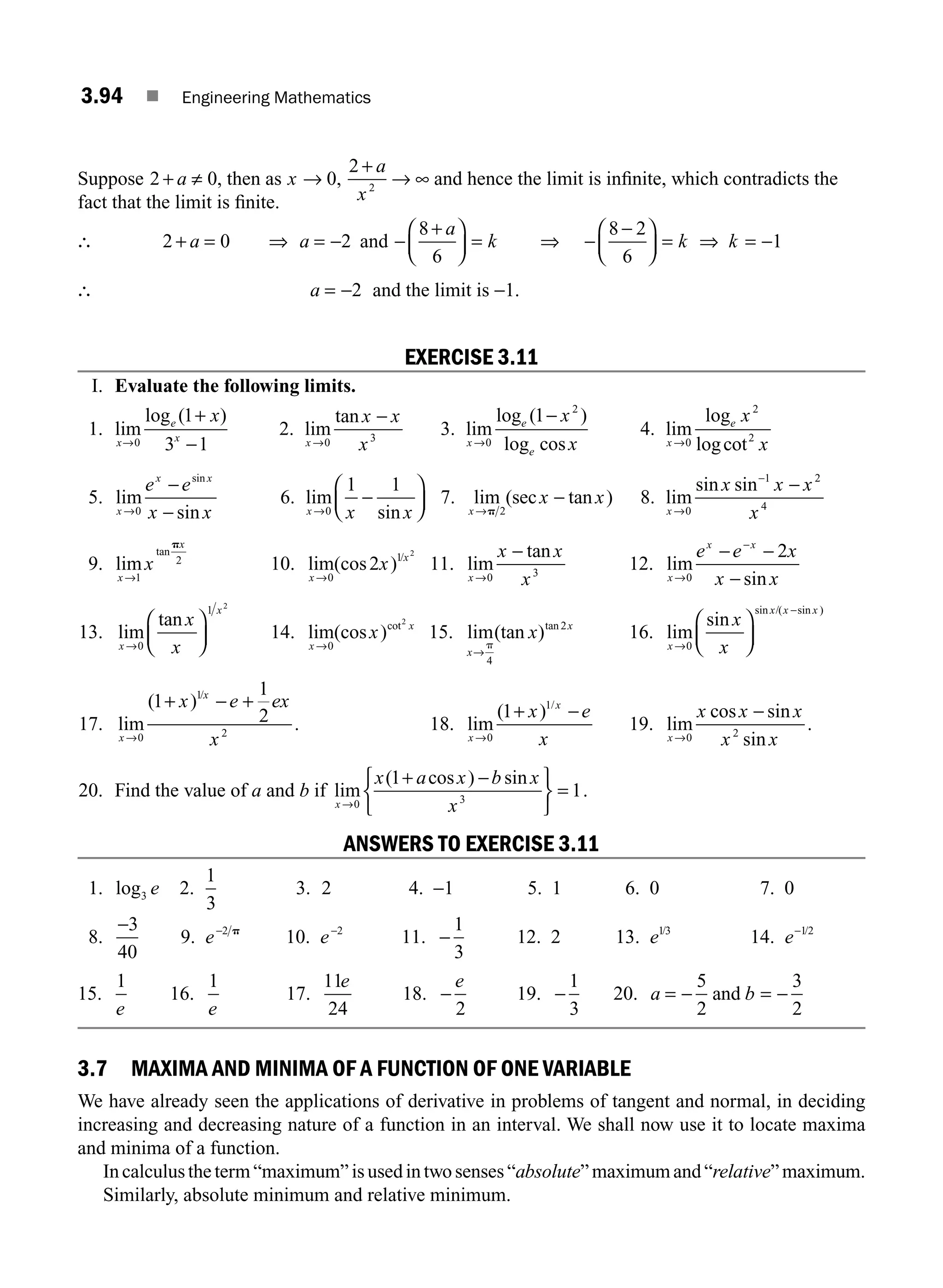 3.94 ■ Engineering Mathematics
Suppose 2 0
+ ≠
a , then as x
a
x
→
+
→ ∞
0
2
2
, and hence the limit is inﬁnite, which contradicts the
fact that the limit is ﬁnite.
∴ 2 0 2
+ = ⇒ = −
a a and −
+
⎛
⎝
⎜
⎞
⎠
⎟ =
8
6
a
k ⇒ −
−
⎛
⎝
⎜
⎞
⎠
⎟ = ⇒ = −
8 2
6
1
k k
∴ a = −2 and the limit is −1.
EXERCISE 3.11
I. Evaluate the following limits.
1. lim
log ( )
x
e
x
x
→
+
−
0
1
3 1
2. lim
tan
x
x x
x
→
−
0 3
3. lim
log ( )
log cos
x
e
e
x
x
→
−
0
2
1
4. lim
log
logcot
x
e x
x
→0
2
2
5. lim
sin
sin
x
x x
e e
x x
→
−
−
0
6. lim
sin
x x x
→
−
⎛
⎝
⎜
⎞
⎠
⎟
0
1 1
7. lim (sec tan )
x
x x
→
−
p 2
8. lim
sin sin
x
x x x
x
→
−
−
0
1 2
4
9. lim
tan
x
x
x
→1
2
p
10. lim(cos )
x
x
x
→0
1
2
2
/
11. lim
tan
x
x x
x
→
−
0 3
12. lim
sin
x
x x
e e x
x x
→
−
− −
−
0
2
13. lim
tan
x
x
x
x
→
⎛
⎝
⎜
⎞
⎠
⎟
0
1 2
14. lim(cos )cot
x
x
x
→0
2
15. lim(tan )tan
x
x
x
→
p
4
2
16. lim
sin
sin /( sin )
x
x x x
x
x
→
−
⎛
⎝
⎜
⎞
⎠
⎟
0
17. lim
( )
.
/
x
x
x e ex
x
→
+ − +
0
1
2
1
1
2 18. lim
( ) /
x
x
x e
x
→
+ −
0
1
1
19. lim
cos sin
sin
.
x
x x x
x x
→
−
0 2
20. Find the value of a and b if lim
( cos ) sin
x
x a x b x
x
→
+ −
⎧
⎨
⎩
⎫
⎬
⎭
=
0 3
1
1.
ANSWERS TO EXERCISE 3.11
1. log3 e 2.
1
3
3. 2 4. −1 5. 1 6. 0 7. 0
8.
−3
40
9. e−2 p
10. e−2
11. −
1
3
12. 2 13. e13
/
14. e−12
/
15.
1
e
16.
1
e
17.
11
24
e
18. −
e
2
19. −
1
3
20. a b
= − = −
5
2
3
2
and
3.7 MAXIMA AND MINIMA OF A FUNCTION OF ONE VARIABLE
We have already seen the applications of derivative in problems of tangent and normal, in deciding
increasing and decreasing nature of a function in an interval. We shall now use it to locate maxima
and minima of a function.
Incalculustheterm“maximum”isusedintwosenses“absolute”maximumand“relative”maximum.
Similarly, absolute minimum and relative minimum.
M03_ENGINEERING_MATHEMATICS-I _CH03_Part C.indd 94 5/19/2016 1:08:41 PM
 