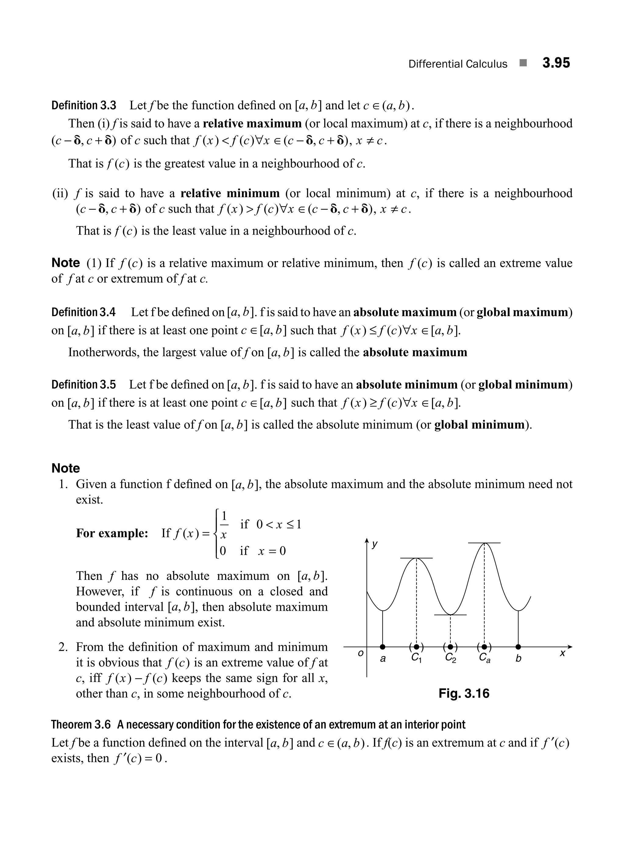 Differential Calculus ■ 3.95
Definition 3.3 Let f be the function deﬁned on [ , ]
a b and let c a b
∈( , ).
Then (i) f is said to have a relative maximum (or local maximum) at c, if there is a neighbourhood
( , )
c c
− +
d d of c such that f x f c x c c
( ) ( ) ( , )
 ∀ ∈ − +
d d , x c
≠ .
That is f c
( ) is the greatest value in a neighbourhood of c.
(ii) f is said to have a relative minimum (or local minimum) at c, if there is a neighbourhood
( , )
c c
− +
d d of c such that f x f c x c c
( ) ( ) ( , )
 ∀ ∈ − +
d d , x c
≠ .
That is f c
( ) is the least value in a neighbourhood of c.
Note (1) If f c
( ) is a relative maximum or relative minimum, then f c
( ) is called an extreme value
of f at c or extremum of f at c.
Definition3.4 Let f be deﬁned on[ , ]
a b . f is said to have an absolute maximum (or global maximum)
on [ , ]
a b if there is at least one point c a b
∈[ , ] such that f x f c x a b
( ) ( ) [ , ]
≤ ∀ ∈ .
Inotherwords, the largest value of f on [ , ]
a b is called the absolute maximum
Definition 3.5 Let f be deﬁned on [ , ]
a b . f is said to have an absolute minimum (or global minimum)
on [ , ]
a b if there is at least one point c a b
∈[ , ] such that f x f c x a b
( ) ( ) [ , ]
≥ ∀ ∈ .
That is the least value of f on [ , ]
a b is called the absolute minimum (or global minimum).
Note
1. Given a function f deﬁned on [ , ]
a b , the absolute maximum and the absolute minimum need not
exist.
For example: If f x x
x
x
( ) =
 ≤
=
⎧
⎨
⎪
⎩
⎪
1
0 1
0 0
if
if
Then f has no absolute maximum on [ , ]
a b .
However, if f is continuous on a closed and
bounded interval [ , ]
a b , then absolute maximum
and absolute minimum exist.
2. From the deﬁnition of maximum and minimum
it is obvious that f c
( ) is an extreme value of f at
c, iff f x f c
( ) ( )
− keeps the same sign for all x,
other than c, in some neighbourhood of c.
Theorem 3.6 A necessary condition for the existence of an extremum at an interior point
Let f be a function deﬁned on the interval [ , ]
a b and c a b
∈( , ). If f(c) is an extremum at c and if f c
′( )
exists, then f c
′( ) = 0 .
y
x
o
a C1 C2 Ca b
( ) ( ) ( )
Fig. 3.16
M03_ENGINEERING_MATHEMATICS-I _CH03_Part C.indd 95 5/19/2016 1:08:49 PM
 