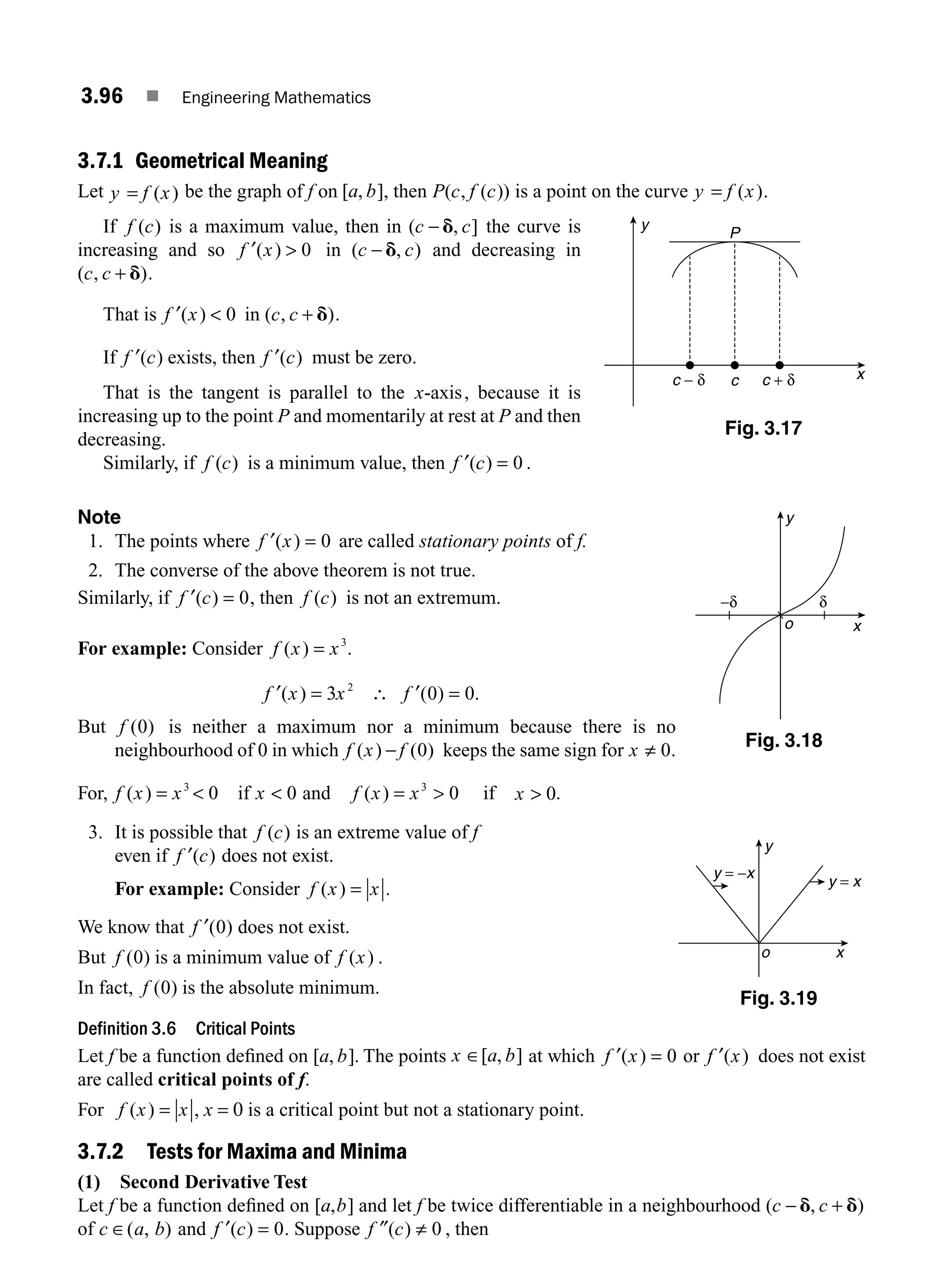3.96 ■ Engineering Mathematics
3.7.1 Geometrical Meaning
Let y f x
= ( ) be the graph of f on [ , ]
a b , then P c f c
( , ( )) is a point on the curve y f x
= ( ).
If f c
( ) is a maximum value, then in ( , ]
c c
− d the curve is
increasing and so f x
′( )  0 in ( , )
c c
− d and decreasing in
( , )
c c + d .
That is f x
′( )  0 in ( , )
c c + d .
If f c
′( ) exists, then f c
′( ) must be zero.
That is the tangent is parallel to the x-axis, because it is
increasing up to the point P and momentarily at rest at P and then
decreasing.
Similarly, if f c
( ) is a minimum value, then f c
′( ) = 0 .
Note
1. The points where f x
′( ) = 0 are called stationary points of f.
2. The converse of the above theorem is not true.
Similarly, if f c
′( ) = 0, then f c
( ) is not an extremum.
For example: Consider f x x
( ) = 3
.
f x x f
′ ′
( ) ( ) .
= ∴ =
3 0 0
2
But f ( )
0 is neither a maximum nor a minimum because there is no
neighbourhood of 0 in which f x f
( ) ( )
− 0 keeps the same sign for x ≠ 0.
For, f x x
( ) = 3
 0 if x  0 and f x x
( ) = 
3
0 if x  0.
3. It is possible that f c
( ) is an extreme value of f
even if f c
′( ) does not exist.
For example: Consider f x x
( ) = .
We know that f ′( )
0 does not exist.
But f ( )
0 is a minimum value of f x
( ) .
In fact, f ( )
0 is the absolute minimum.
Definition 3.6 Critical Points
Let f be a function deﬁned on [ , ]
a b . The points x a b
∈[ , ] at which f x
′( ) = 0 or f x
′( ) does not exist
are called critical points of f.
For f x x
( ) = , x = 0 is a critical point but not a stationary point.
3.7.2 Tests for Maxima and Minima
(1) Second Derivative Test
Let f be a function deﬁned on [ , ]
a b and let f be twice differentiable in a neighbourhood ( , )
c c
− +
d d
of c a b
∈( , ) and f c
′( ) = 0. Suppose f c
″( ) ≠ 0 , then
Fig. 3.17
y
x
P
c − δ c + δ
c
x
y
o
−δ δ
Fig. 3.18
x
y = −x
y = x
y
o
Fig. 3.19
M03_ENGINEERING_MATHEMATICS-I _CH03_Part C.indd 96 5/19/2016 1:09:01 PM
 