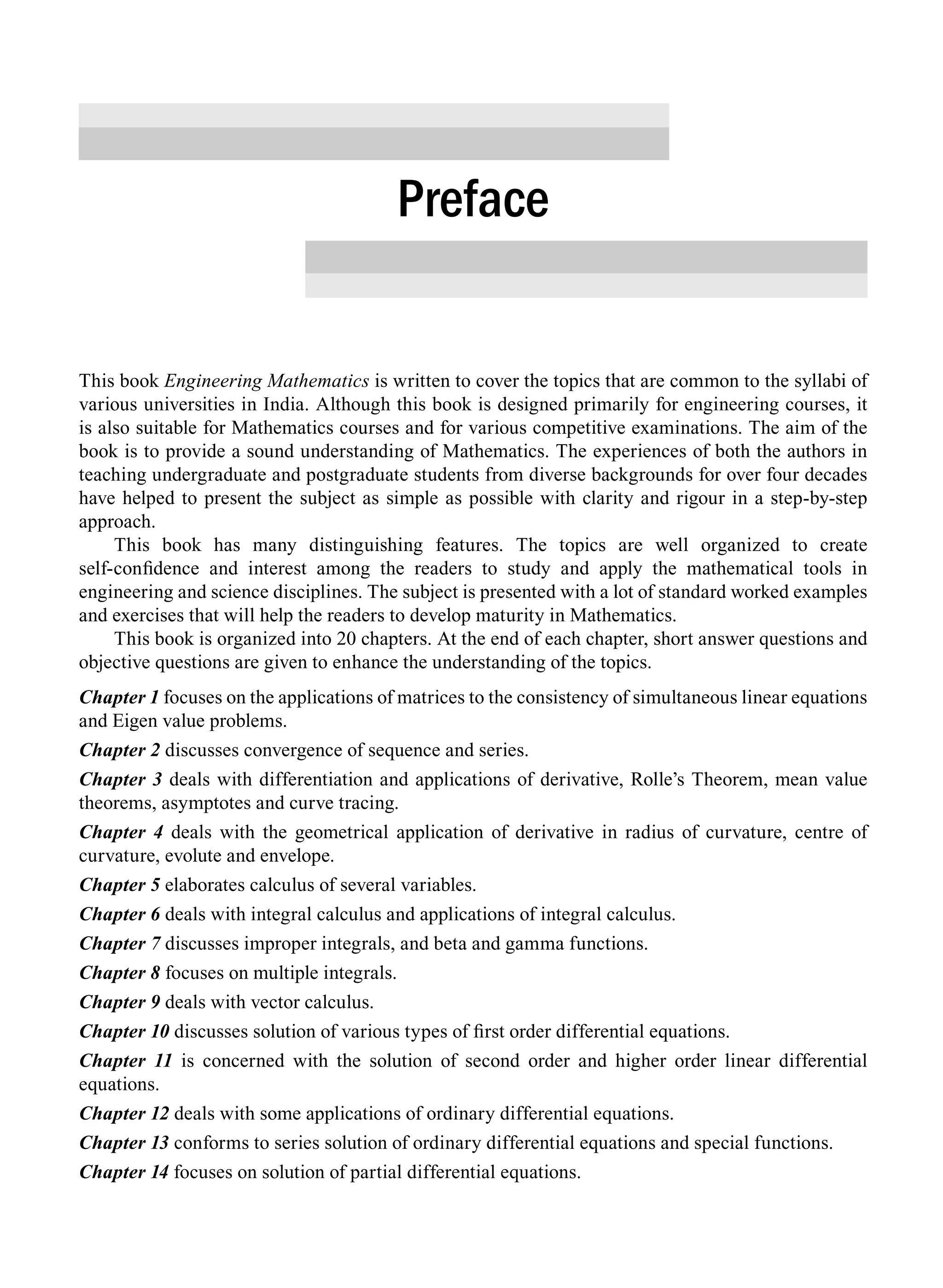 This book Engineering Mathematics is written to cover the topics that are common to the syllabi of
various universities in India. Although this book is designed primarily for engineering courses, it
is also suitable for Mathematics courses and for various competitive examinations. The aim of the
book is to provide a sound understanding of Mathematics. The experiences of both the authors in
teaching undergraduate and postgraduate students from diverse backgrounds for over four decades
have helped to present the subject as simple as possible with clarity and rigour in a step-by-step
approach.
This book has many distinguishing features. The topics are well organized to create
self-confidence and interest among the readers to study and apply the mathematical tools in
engineering and science disciplines. The subject is presented with a lot of standard worked examples
and exercises that will help the readers to develop maturity in Mathematics.
This book is organized into 20 chapters. At the end of each chapter, short answer questions and
objective questions are given to enhance the understanding of the topics.
Chapter 1 focuses on the applications of matrices to the consistency of simultaneous linear equations
and Eigen value problems.
Chapter 2 discusses convergence of sequence and series.
Chapter 3 deals with differentiation and applications of derivative, Rolle’s Theorem, mean value
theorems, asymptotes and curve tracing.
Chapter 4 deals with the geometrical application of derivative in radius of curvature, centre of
curvature, evolute and envelope.
Chapter 5 elaborates calculus of several variables.
Chapter 6 deals with integral calculus and applications of integral calculus.
Chapter 7 discusses improper integrals, and beta and gamma functions.
Chapter 8 focuses on multiple integrals.
Chapter 9 deals with vector calculus.
Chapter 10 discusses solution of various types of first order differential equations.
Chapter 11 is concerned with the solution of second order and higher order linear differential
equations.
Chapter 12 deals with some applications of ordinary differential equations.
Chapter 13 conforms to series solution of ordinary differential equations and special functions.
Chapter 14 focuses on solution of partial differential equations.
Preface
A01_ENGINEERING_MATHEMATICS-I _FM - (Reprint).indd 31 3/2/2017 6:17:56 PM
 