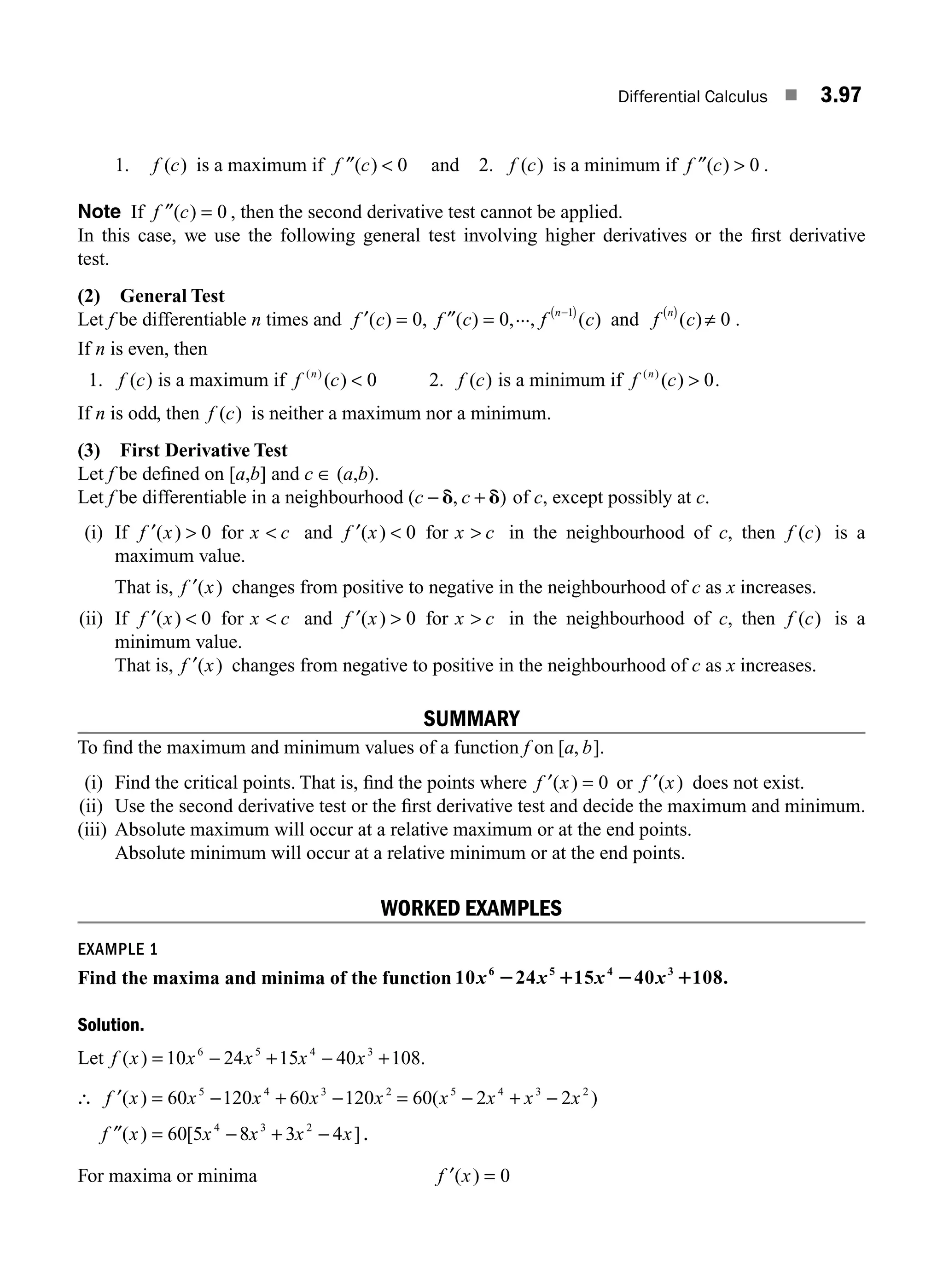 Differential Calculus ■ 3.97
1. f c
( ) is a maximum if f c
″( )  0 and 2. f c
( ) is a minimum if f c
″( )  0 .
Note If f c
″( ) = 0 , then the second derivative test cannot be applied.
In this case, we use the following general test involving higher derivatives or the ﬁrst derivative
test.
(2) General Test
Let f be differentiable n times and f c f c f c f c
n n
′ ″ ...,
( ) , ( ) , ( ) ( )
= = ≠
−
( ) ( )
0 0 0
1
and .
If n is even, then
1. f c
( ) is a maximum if f c
n
( )
( )  0 2. f c
( ) is a minimum if f c
n
( )
( )  0.
If n is odd, then f c
( ) is neither a maximum nor a minimum.
(3) First Derivative Test
Let f be deﬁned on [a,b] and c ∈ (a,b).
Let f be differentiable in a neighbourhood ( , )
c c
− +
d d of c, except possibly at c.
(i) If f x x c
′( )  
0 for and f x x c
′( )  
0 for in the neighbourhood of c, then f c
( ) is a
maximum value.
That is, f x
′( ) changes from positive to negative in the neighbourhood of c as x increases.
(ii) If f x x c
′( )  
0 for and f x x c
′( )  
0 for in the neighbourhood of c, then f c
( ) is a
minimum value.
That is, f x
′( ) changes from negative to positive in the neighbourhood of c as x increases.
SUMMARY
To ﬁnd the maximum and minimum values of a function f on [ , ]
a b .
(i) Find the critical points. That is, ﬁnd the points where f x
′( ) = 0 or f x
′( ) does not exist.
(ii) Use the second derivative test or the ﬁrst derivative test and decide the maximum and minimum.
(iii) Absolute maximum will occur at a relative maximum or at the end points.
Absolute minimum will occur at a relative minimum or at the end points.
WORKED EXAMPLES
EXAMPLE 1
Find the maxima and minima of the function 10 24 15 40 108
6 5 4 3
x x x x
2 1 2 1 .
Solution.
Let f x x x x x
( ) .
= − + − +
10 24 15 40 108
6 5 4 3
∴ f x x x x x
′( ) = − + −
60 120 60 120
5 4 3 2
= − + −
60 2 2
5 4 3 2
( )
x x x x
f x x x x x
″( ) [ ]
= − + −
60 5 8 3 4
4 3 2
.
For maxima or minima f x
′( ) = 0
M03_ENGINEERING_MATHEMATICS-I _CH03_Part C.indd 97 6/3/2016 7:51:08 PM
 