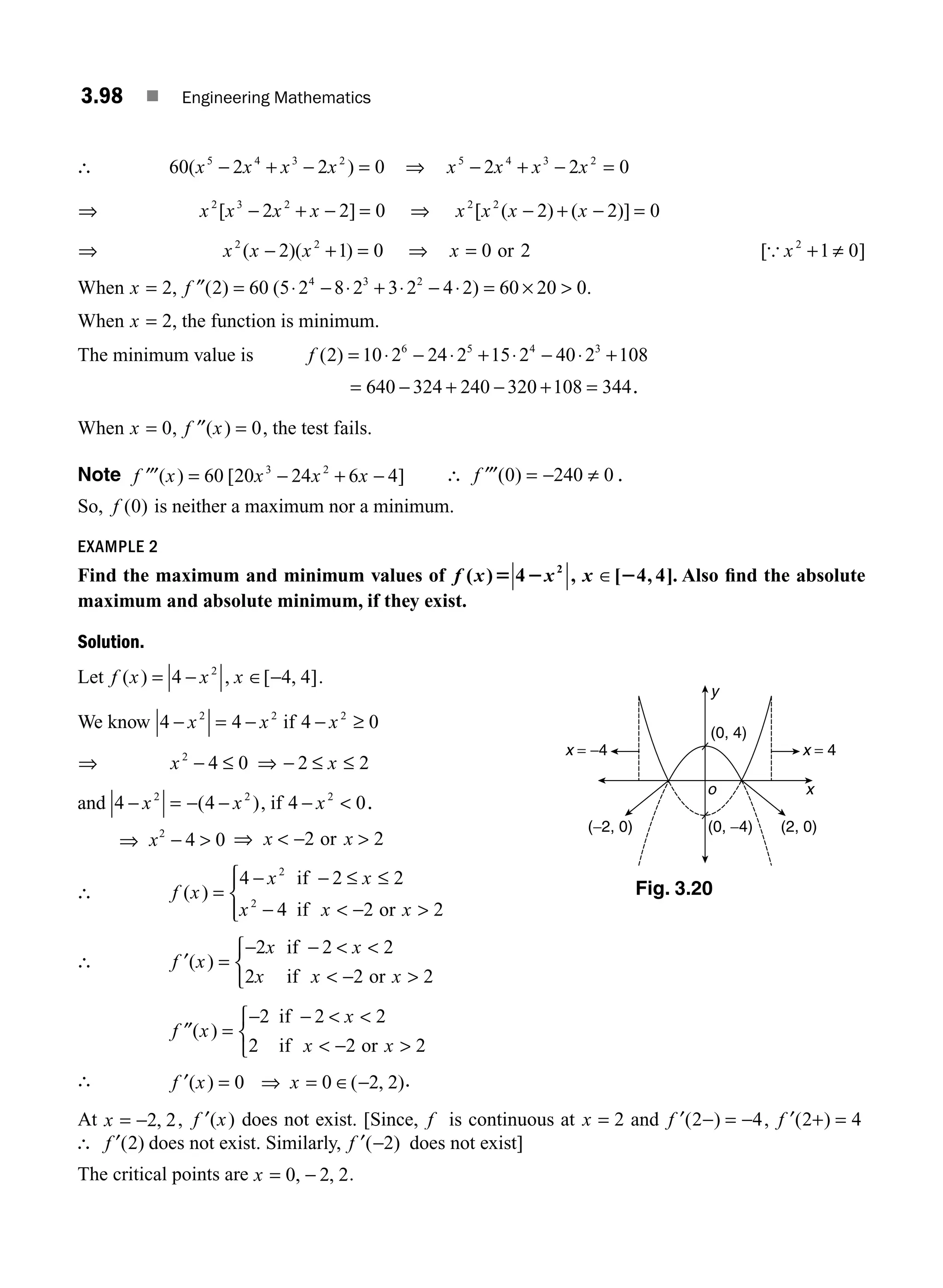 3.98 ■ Engineering Mathematics
∴ 60 2 2 0
5 4 3 2
( )
x x x x
− + − = ⇒ x x x x
5 4 3 2
2 2 0
− + − =
⇒ x x x x
2 3 2
2 2 0
[ ]
− + − = ⇒ x x x x
2 2
2 2 0
[ ( ) ( )]
− + − =
⇒ x x x
2 2
2 1 0
( )( )
− + = ⇒ x = 0 2
or [{ x2
1 0
+ ≠ ]
When x = 2, f ″( ) ( )
2 60 5 2 8 2 3 2 4 2 60 20 0
4 3 2
= ⋅ − ⋅ + ⋅ − ⋅ = ×  .
When x = 2, the function is minimum.
The minimum value is f ( )
2 10 2 24 2 15 2 40 2 108
6 5 4 3
= ⋅ − ⋅ + ⋅ − ⋅ +
= − + − + =
640 324 240 320 108 344.
When x = 0, ′′ =
f x
( ) 0, the test fails.
Note ′′′ = − + −
f x x x x
( ) [ ]
60 20 24 6 4
3 2
∴ ′′′ = − ≠
f ( )
0 240 0 .
So, f ( )
0 is neither a maximum nor a minimum.
EXAMPLE 2
Find the maximum and minimum values of f x x x
( ) , [ , ]
5 2 2
4 4 4
2
∈ . Also ﬁnd the absolute
maximum and absolute minimum, if they exist.
Solution.
Let f x x x
( ) , [ , ]
= − ∈ −
4 4 4
2
.
We know 4 4
2 2
− = −
x x if 4 0
2
− ≥
x
⇒ x x
2
4 0 2 2
− ≤ ⇒ − ≤ ≤
and 4 4
2 2
− = − −
x x
( ), if 4 0
2
− 
x .
⇒ x2
4 0
−  ⇒  − 
x x
2 2
or
∴ f x
x x
x x x
( ) =
− − ≤ ≤
−  − 
⎧
⎨
⎪
⎩
⎪
4 2 2
4 2 2
2
2
if
if or
∴ f x
x x
x x x
′( ) =
− −  
 − 
⎧
⎨
⎩
2 2 2
2 2 2
if
if or
f x
x
x x
″( ) =
− −  
 − 
⎧
⎨
⎩
2 2 2
2 2 2
if
if or
∴ f x x
′( ) ( , )
= ⇒ = ∈ −
0 0 2 2 .
At x = −2 2
, , f x
′( ) does not exist. [Since, f is continuous at x = 2 and f ′( )
2 4
− = − , f ′( )
2 4
+ =
∴ f ′( )
2 does not exist. Similarly, f ′( )
−2 does not exist]
The critical points are x = −
0 2 2
, , .
x
o
(0, −4)
(0, 4)
(−2, 0)
x = −4 x = 4
(2, 0)
y
Fig. 3.20
M03_ENGINEERING_MATHEMATICS-I _CH03_Part C.indd 98 5/19/2016 1:09:20 PM
 