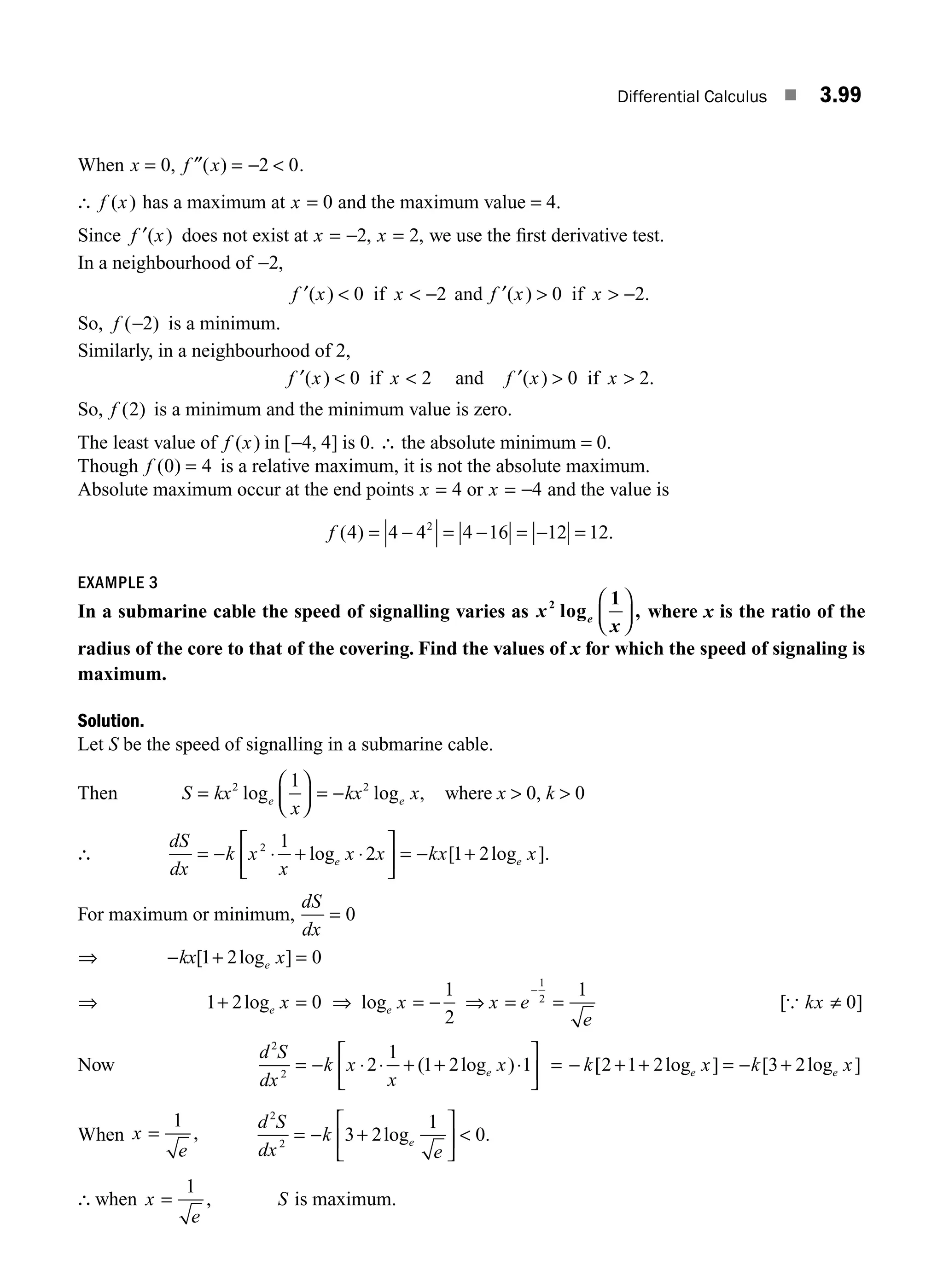 Differential Calculus ■ 3.99
When x f x
= = − 
0 2 0
, ( )
″ .
∴ f x
( ) has a maximum at x = 0 and the maximum value = 4.
Since f x
′( ) does not exist at x x
= − =
2 2
, , we use the ﬁrst derivative test.
In a neighbourhood of −2,
f x x
′( )   −
0 2
if and f x x
′( ) .
  −
0 2
if
So, f ( )
−2 is a minimum.
Similarly, in a neighbourhood of 2,
f x x
′( )  
0 2
if and f x x
′( ) .
 
0 2
if
So, f ( )
2 is a minimum and the minimum value is zero.
The least value of f x
( ) in [ , ]
−4 4 is 0. ∴ the absolute minimum = 0.
Though f ( )
0 4
= is a relative maximum, it is not the absolute maximum.
Absolute maximum occur at the end points x = 4 or x = −4 and the value is
f ( ) .
4 4 4 4 16 12 12
2
= − = − = − =
EXAMPLE 3
In a submarine cable the speed of signalling varies as x
x
e
2 1
log ,
⎛
⎝
⎜
⎞
⎠
⎟ where x is the ratio of the
radius of the core to that of the covering. Find the values of x for which the speed of signaling is
maximum.
Solution.
Let S be the speed of signalling in a submarine cable.
Then S kx
x
kx x
e e
=
⎛
⎝
⎜
⎞
⎠
⎟ = −
2 2
1
log log , where x  0, k  0
∴
dS
dx
k x
x
x x kx x
e e
= − ⋅ + ⋅
⎡
⎣
⎢
⎤
⎦
⎥ = − +
2 1
2 1 2
log [ log ].
For maximum or minimum,
dS
dx
= 0
⇒ − + =
kx x
e
[ log ]
1 2 0
⇒ 1 2 0
+ =
loge x ⇒ loge x x e
e
= − ⇒ = =
−
1
2
1
1
2
[ ]
{ kx ≠ 0
Now
d S
dx
k x
x
x
e
2
2
2
1
1 2 1
= − ⋅ ⋅ + + ⋅
⎡
⎣
⎢
⎤
⎦
⎥
( log ) = − + + = − +
k x k x
e e
[ log ] [ log ]
2 1 2 3 2
When x
e
=
1
,
d S
dx
k
e
e
= − +
⎡
⎣
⎢
⎤
⎦
⎥ 
3 2
1
0
2
2
log .
∴when x
e
=
1
, S is maximum.
M03_ENGINEERING_MATHEMATICS-I _CH03_Part C.indd 99 5/19/2016 1:09:29 PM
 