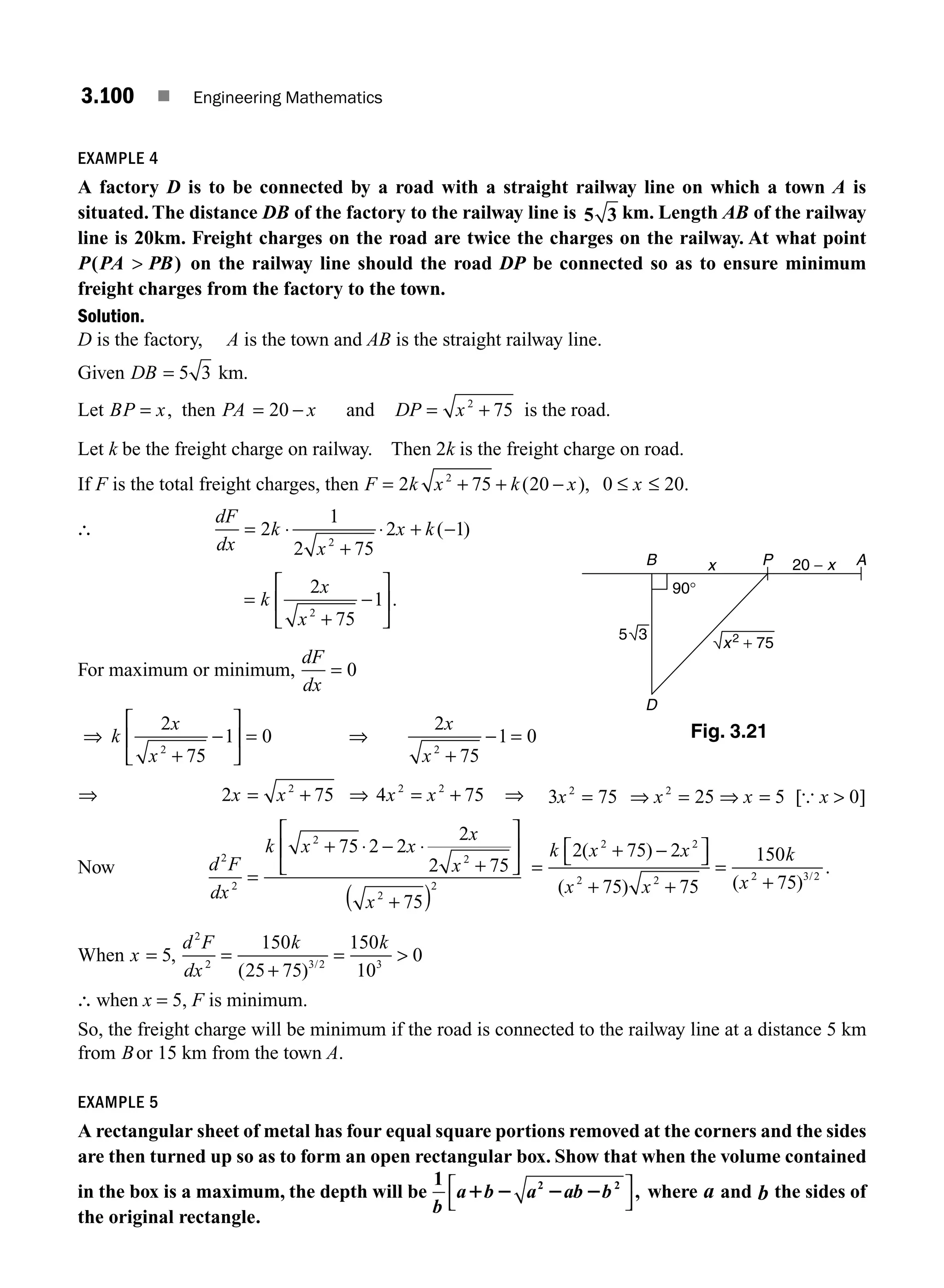 3.100 ■ Engineering Mathematics
EXAMPLE 4
A factory D is to be connected by a road with a straight railway line on which a town A is
situated. The distance DB of the factory to the railway line is 5 3 km. Length AB of the railway
line is 20km. Freight charges on the road are twice the charges on the railway. At what point
P PA PB
( )
 on the railway line should the road DP be connected so as to ensure minimum
freight charges from the factory to the town.
Solution.
D is the factory, A is the town and AB is the straight railway line.
Given DB = 5 3 km.
Let BP x
= , then PA x
= −
20 and DP x
= +
2
75 is the road.
Let k be the freight charge on railway. Then 2k is the freight charge on road.
If F is the total freight charges, then F k x k x x
= + + − ≤ ≤
2 75 20 0 20
2
( ), .
∴
dF
dx
k
x
x k
= ⋅
+
⋅ + −
2
1
2 75
2 1
2
( )
=
+
−
⎡
⎣
⎢
⎤
⎦
⎥
k
x
x
2
75
1
2
.
For maximum or minimum,
dF
dx
= 0
⇒ k
x
x
2
75
1 0
2
+
−
⎡
⎣
⎢
⎤
⎦
⎥ = ⇒
2
75
1 0
2
x
x +
− =
⇒ 2 75
2
x x
= + ⇒ 4 75
2 2
x x
= + ⇒ 3 75 25 5
2 2
x x x
= ⇒ = ⇒ = [ ]
{ x  0
Now d F
dx
k x x
x
x
x
2
2
2
2
2
2
75 2 2
2
2 75
75
=
+ ⋅ − ⋅
+
⎡
⎣
⎢
⎤
⎦
⎥
+
( )
=
+ −
⎡
⎣ ⎤
⎦
+ +
=
+
k x x
x x
k
x
2 75 2
75 75
150
75
2 2
2 2 2 3 2
( )
( ) ( )
.
/
When x
d F
dx
k k
= =
+
= 
5
150
25 75
150
10
0
2
2 3 2 3
,
( ) /
∴ when x = 5, F is minimum.
So, the freight charge will be minimum if the road is connected to the railway line at a distance 5 km
from Bor 15 km from the town A.
EXAMPLE 5
A rectangular sheet of metal has four equal square portions removed at the corners and the sides
are then turned up so as to form an open rectangular box. Show that when the volume contained
in the box is a maximum, the depth will be
1 2 2
b
a b a ab b
1 2 2 2
⎡
⎣
⎤
⎦
, where a and b the sides of
the original rectangle.
B
D
x A
P 20 − x
90°
x2
+ 75
3
5
Fig. 3.21
M03_ENGINEERING_MATHEMATICS-I _CH03_Part C.indd 100 5/19/2016 1:09:38 PM
 