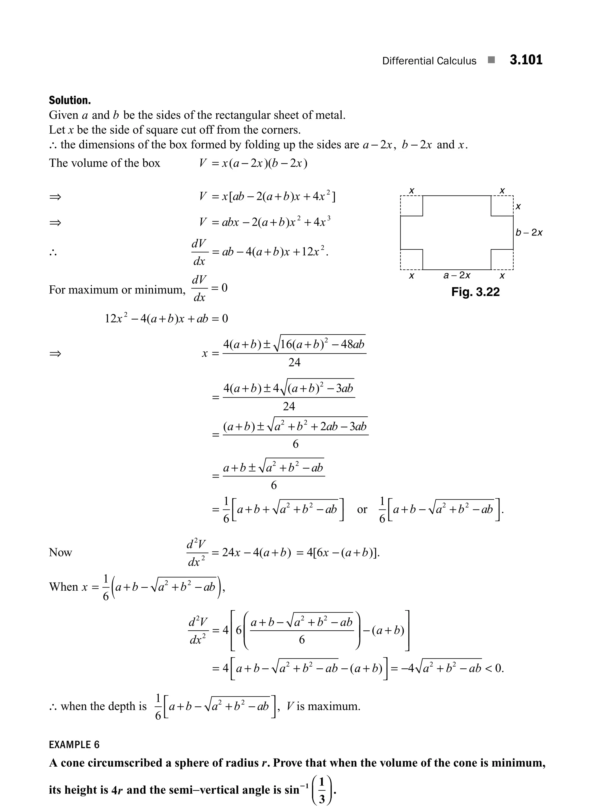 Differential Calculus ■ 3.101
Solution.
Given a and b be the sides of the rectangular sheet of metal.
Let x be the side of square cut off from the corners.
∴ the dimensions of the box formed by folding up the sides are a x b x
− −
2 2
, and x.
The volume of the box V x a x b x
= − −
( )( )
2 2
⇒ V x ab a b x x
= − + +
[ ( ) ]
2 4 2
⇒ V abx a b x x
= − + +
2 4
2 3
( )
∴
dV
dx
ab a b x x
= − + +
4 12 2
( ) .
For maximum or minimum,
dV
dx
= 0
12 4 0
2
x a b x ab
− + + =
( )
⇒ x
a b a b ab
=
+ ± + −
4 16 48
24
2
( ) ( )
=
+ ± + −
=
+ ± + + −
4 4 3
24
2 3
6
2
2 2
( ) ( )
( )
a b a b ab
a b a b ab ab
=
+ ± + −
= + + + −
⎡
⎣
⎤
⎦
+ − + −
⎡
⎣
⎤
⎦
a b a b ab
a b a b ab a b a b ab
2 2
2 2 2 2
6
1
6
1
6
or .
Now
d V
dx
x a b
2
2
24 4
= − +
( ) = − +
4 6
[ ( )].
x a b
When x a b a b ab
= + − + −
( )
1
6
2 2
,
d V
dx
a b a b ab
a b
a b a b ab
2
2
2 2
2 2
4 6
6
4
=
+ − + −
⎛
⎝
⎜
⎞
⎠
⎟ − +
⎡
⎣
⎢
⎢
⎤
⎦
⎥
⎥
= + − + − −
( )
(a
a b a b ab
+
⎡
⎣
⎤
⎦
= − + − 
) .
4 0
2 2
∴ when the depth is
1
6
2 2
a b a b ab
+ − + −
⎡
⎣
⎤
⎦
, V is maximum.
EXAMPLE 6
A cone circumscribed a sphere of radius r. Prove that when the volume of the cone is minimum,
its height is 4r and the semi−vertical angle is sin .
21 1
3
⎛
⎝
⎜
⎞
⎠
⎟
x x
x
x
x a − 2x
b − 2x
Fig. 3.22
M03_ENGINEERING_MATHEMATICS-I _CH03_Part C.indd 101 5/19/2016 1:09:45 PM
 