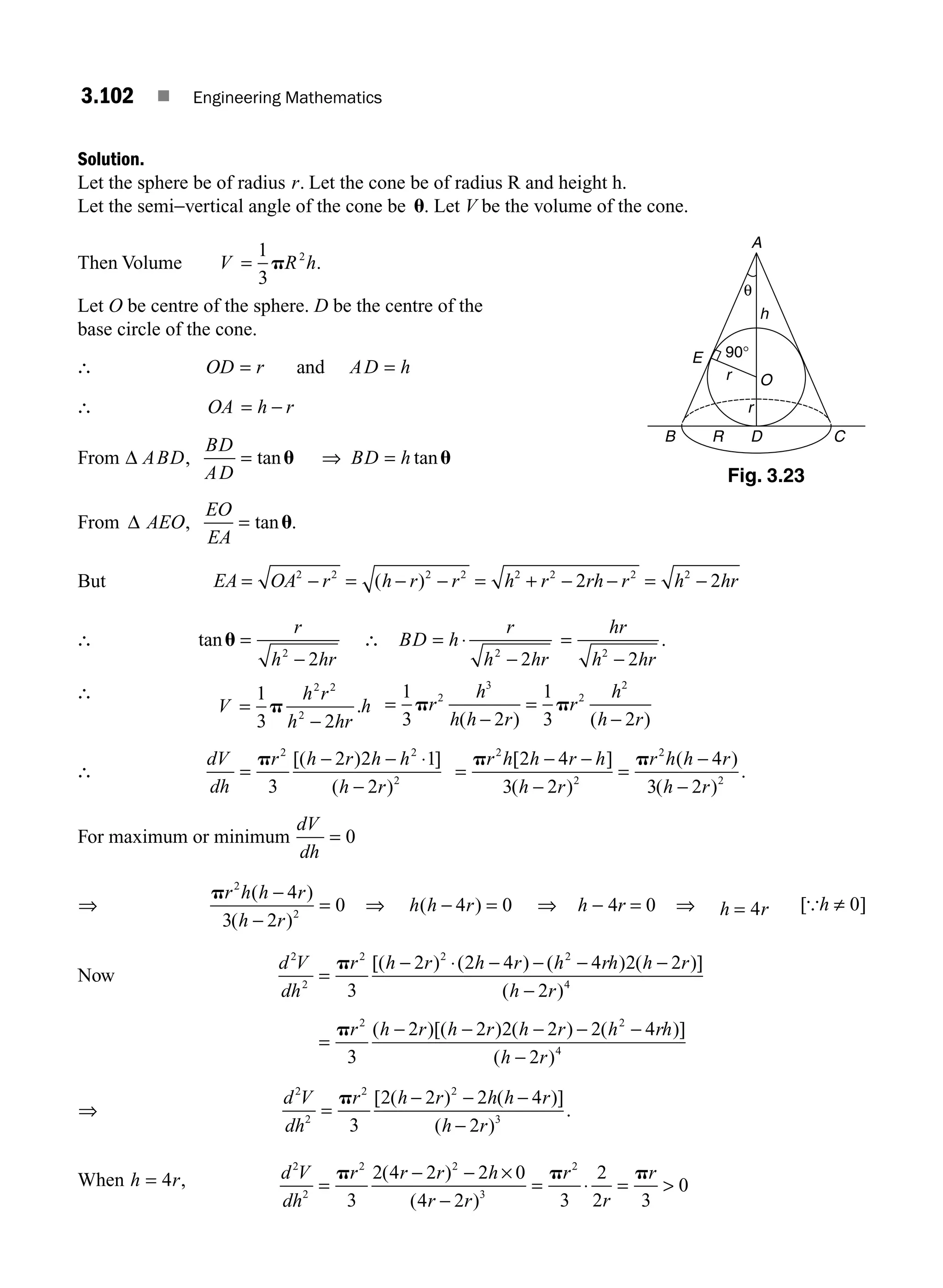 3.102 ■ Engineering Mathematics
Solution.
Let the sphere be of radius r. Let the cone be of radius R and height h.
Let the semi−vertical angle of the cone be u. Let V be the volume of the cone.
Then Volume V R h
=
1
3
2
p .
Let O be centre of the sphere. D be the centre of the
base circle of the cone.
∴ OD r AD h
= =
and
∴ OA h r
= −
From Δ = ⇒ =
ABD
BD
AD
BD h
, tan tan
u u
From Δ =
AEO
EO
EA
, tanu.
But EA OA r h r r h r rh r h hr
= − = − − = + − − = −
2 2 2 2 2 2 2 2
2 2
( )
∴ tanu =
r
h hr
2
2
−
∴ BD h
r
h hr
= ⋅
−
2
2
=
−
hr
h hr
2
2
.
∴
V
h r
h hr
h
=
−
1
3 2
2 2
2
p . =
−
=
−
1
3 2
1
3 2
2
3
2
2
p p
r
h
h h r
r
h
h r
( ) ( )
∴
dV
dh
r h r h h
h r
=
− − ⋅
−
p 2 2
2
3
2 2 1
2
[( ) ]
( )
=
− −
−
=
−
−
p p
r h h r h
h r
r h h r
h r
2
2
2
2
2 4
3 2
4
3 2
[ ]
( )
( )
( )
.
For maximum or minimum
dV
dh
= 0
⇒
pr h h r
h r
2
2
4
3 2
0
( )
( )
−
−
= ⇒ h h r
( )
− =
4 0 ⇒ h − 4r = 0 ⇒ h r
= 4 [{h ≠ 0]
Now
d V
dh
r h r h r h rh h r
h r
2
2
2 2 2
4
3
2 2 4 4 2 2
2
=
− ⋅ − − − −
−
p [( ) ( ) ( ) ( )]
( )
=
− − − − −
−
pr h r h r h r h rh
h r
2 2
4
3
2 2 2 2 2 4
2
( )[( ) ( ) ( )]
( )
⇒
d V
dh
r h r h h r
h r
2
2
2 2
3
3
2 2 2 4
2
=
− − −
−
p [ ( ) ( )]
( )
.
When h r
= 4 , d V
dh
r r r h
r r
r
r
r
2
2
2 2
3
2
3
2 4 2 2 0
4 2 3
2
2 3
0
=
− − ×
−
= ⋅ = 
p p p
( )
( )
A
B C
E
O
θ
D
R
r
h
r
90°
Fig. 3.23
M03_ENGINEERING_MATHEMATICS-I _CH03_Part C.indd 102 5/19/2016 1:09:54 PM
 