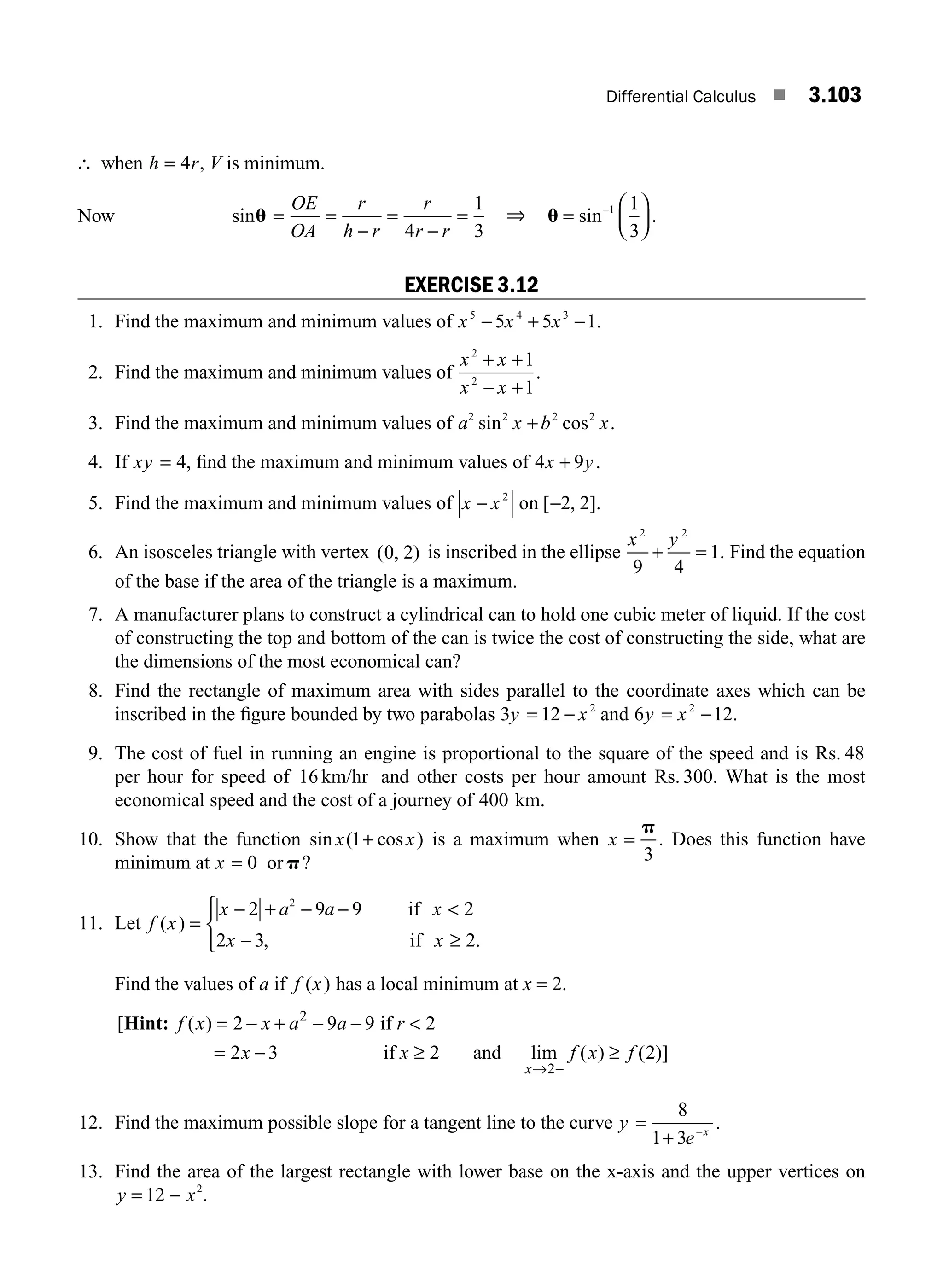 Differential Calculus ■ 3.103
∴ when h r
= 4 , V is minimum.
Now sinu =
OE
OA
r
h r
r
r r
=
−
=
−
=
4
1
3
⇒ u =
⎛
⎝
⎜
⎞
⎠
⎟
−
sin .
1 1
3
EXERCISE 3.12
1. Find the maximum and minimum values of x x x
5 4 3
5 5 1
− + − .
2. Find the maximum and minimum values of
x x
x x
2
2
1
1
+ +
− +
.
3. Find the maximum and minimum values of a x b x
2 2 2 2
sin cos .
+
4. If xy = 4, ﬁnd the maximum and minimum values of 4 9
x y
+ .
5. Find the maximum and minimum values of x x
− 2
on [ , ].
−2 2
6. An isosceles triangle with vertex ( , )
0 2 is inscribed in the ellipse
x y
2 2
9 4
1
+ = . Find the equation
of the base if the area of the triangle is a maximum.
7. A manufacturer plans to construct a cylindrical can to hold one cubic meter of liquid. If the cost
of constructing the top and bottom of the can is twice the cost of constructing the side, what are
the dimensions of the most economical can?
8. Find the rectangle of maximum area with sides parallel to the coordinate axes which can be
inscribed in the ﬁgure bounded by two parabolas 3 12 2
y x
= − and 6 12
2
y x
= − .
9. The cost of fuel in running an engine is proportional to the square of the speed and is Rs. 48
per hour for speed of 16 km/hr and other costs per hour amount Rs. 300. What is the most
economical speed and the cost of a journey of 400 km.
10. Show that the function sin ( cos )
x x
1+ is a maximum when x =
p
3
. Does this function have
minimum at x = 0 orp?
11. Let f x
x a a x
x x
( )
, .
=
− + − − 
− ≥
⎧
⎨
⎪
⎩
⎪
2 9 9 2
2 3 2
2
if
if
Find the values of a if f x
( ) has a local minimum at x = 2.
[ ( )
lim ( )
Hint: if
if and
f x x a a r
x x f x f
x
= − + − − 
= − ≥ ≥
→ −
2 9 9 2
2 3 2
2
2
(
( )]
2
12. Find the maximum possible slope for a tangent line to the curve y
e x
=
+ −
8
1 3
.
13. Find the area of the largest rectangle with lower base on the x-axis and the upper vertices on
y x
= −
12 2
.
M03_ENGINEERING_MATHEMATICS-I _CH03_Part C.indd 103 5/19/2016 1:10:01 PM
 