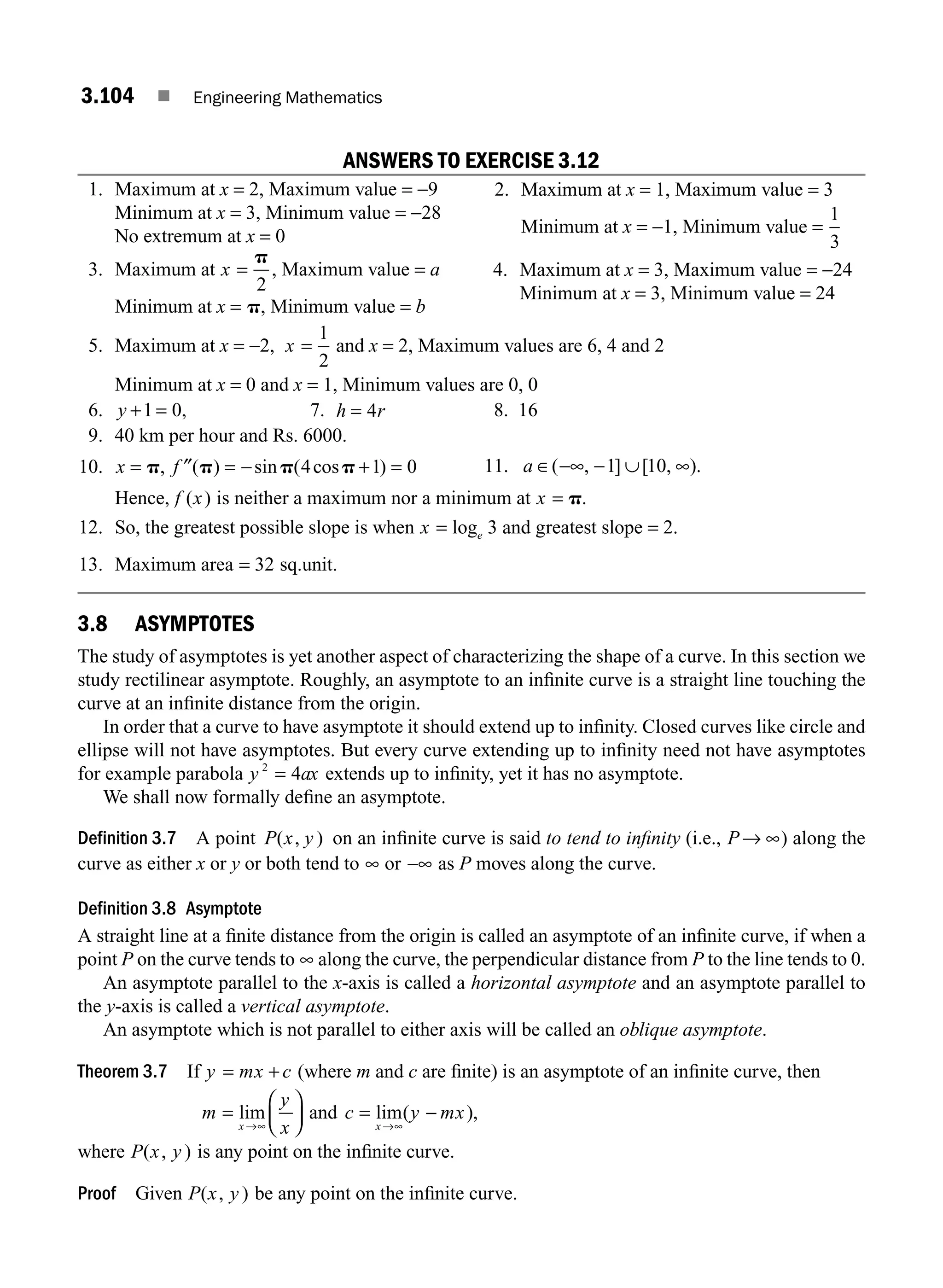 3.104 ■ Engineering Mathematics
ANSWERS TO EXERCISE 3.12
1. Maximum at x = 2, Maximum value = −9
Minimum at x = 3, Minimum value = −28
No extremum at x = 0
3. Maximum at x =
p
2
, Maximum value = a
Minimum at x = p, Minimum value = b
5. Maximum at x = −2, x =
1
2
and x = 2, Maximum values are 6, 4 and 2
Minimum at x = 0 and x = 1, Minimum values are 0, 0
6. y + =
1 0, 7. h r
= 4 8. 16
9. 40 km per hour and Rs. 6000.
10. x f
= = − + =
p p p p
, ( ) sin ( cos )
″ 4 1 0
Hence, f x
( ) is neither a maximum nor a minimum at x = p.
12. So, the greatest possible slope is when x e
= log 3 and greatest slope = 2.
13. Maximum area = 32 sq.unit.
3.8 ASYMPTOTES
The study of asymptotes is yet another aspect of characterizing the shape of a curve. In this section we
study rectilinear asymptote. Roughly, an asymptote to an inﬁnite curve is a straight line touching the
curve at an inﬁnite distance from the origin.
In order that a curve to have asymptote it should extend up to inﬁnity. Closed curves like circle and
ellipse will not have asymptotes. But every curve extending up to inﬁnity need not have asymptotes
for example parabola y ax
2
4
= extends up to inﬁnity, yet it has no asymptote.
We shall now formally deﬁne an asymptote.
Definition 3.7 A point P x y
( , ) on an inﬁnite curve is said to tend to inﬁnity (i.e., P→ ∞) along the
curve as either x or y or both tend to ∞ or −∞ as P moves along the curve.
Definition 3.8 Asymptote
A straight line at a ﬁnite distance from the origin is called an asymptote of an inﬁnite curve, if when a
point P on the curve tends to ∞ along the curve, the perpendicular distance from P to the line tends to 0.
An asymptote parallel to the x-axis is called a horizontal asymptote and an asymptote parallel to
the y-axis is called a vertical asymptote.
An asymptote which is not parallel to either axis will be called an oblique asymptote.
Theorem 3.7 If y mx c
= + (where m and c are ﬁnite) is an asymptote of an inﬁnite curve, then
m
y
x
x
=
⎛
⎝
⎜
⎞
⎠
⎟
→∞
lim and c y mx
x
= −
→∞
lim( ),
where P x y
( , ) is any point on the inﬁnite curve.
Proof Given P x y
( , ) be any point on the inﬁnite curve.
2. Maximum at x = 1, Maximum value = 3
Minimum at x = −1, Minimum value =
1
3
4. Maximum at x = 3, Maximum value = −24
Minimum at x = 3, Minimum value = 24
11. a ∈ −∞ − ∞
( , ] [ , ).
1 10
∪
M03_ENGINEERING_MATHEMATICS-I _CH03_Part C.indd 104 5/19/2016 1:10:07 PM
 